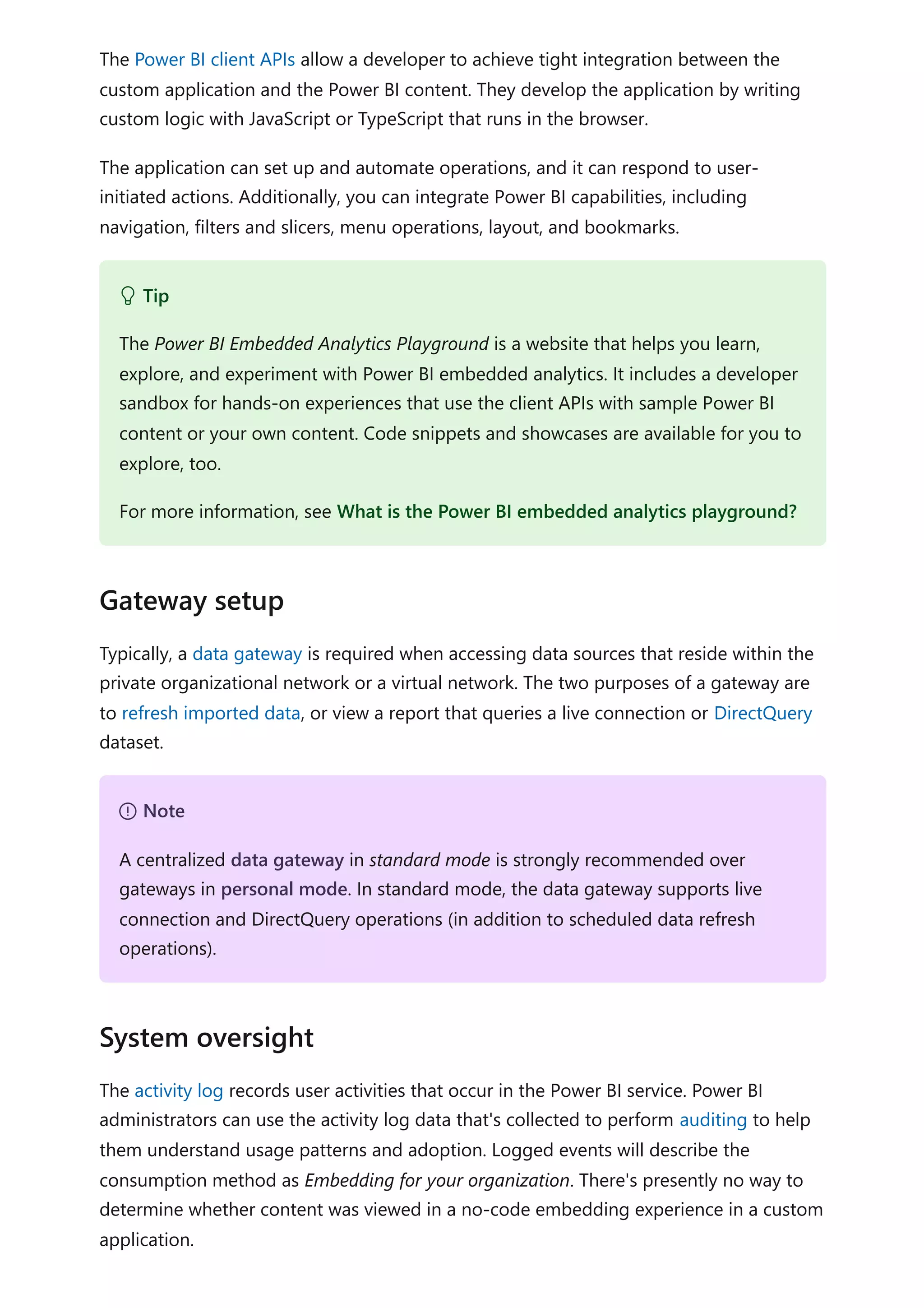 The Power BI client APIs allow a developer to achieve tight integration between the
custom application and the Power BI content. They develop the application by writing
custom logic with JavaScript or TypeScript that runs in the browser.
The application can set up and automate operations, and it can respond to user-
initiated actions. Additionally, you can integrate Power BI capabilities, including
navigation, filters and slicers, menu operations, layout, and bookmarks.
Typically, a data gateway is required when accessing data sources that reside within the
private organizational network or a virtual network. The two purposes of a gateway are
to refresh imported data, or view a report that queries a live connection or DirectQuery
dataset.
The activity log records user activities that occur in the Power BI service. Power BI
administrators can use the activity log data that's collected to perform auditing to help
them understand usage patterns and adoption. Logged events will describe the
consumption method as Embedding for your organization. There's presently no way to
determine whether content was viewed in a no-code embedding experience in a custom
application.
 Tip
The Power BI Embedded Analytics Playground is a website that helps you learn,
explore, and experiment with Power BI embedded analytics. It includes a developer
sandbox for hands-on experiences that use the client APIs with sample Power BI
content or your own content. Code snippets and showcases are available for you to
explore, too.
For more information, see What is the Power BI embedded analytics playground?
Gateway setup
７ Note
A centralized data gateway in standard mode is strongly recommended over
gateways in personal mode. In standard mode, the data gateway supports live
connection and DirectQuery operations (in addition to scheduled data refresh
operations).
System oversight
 