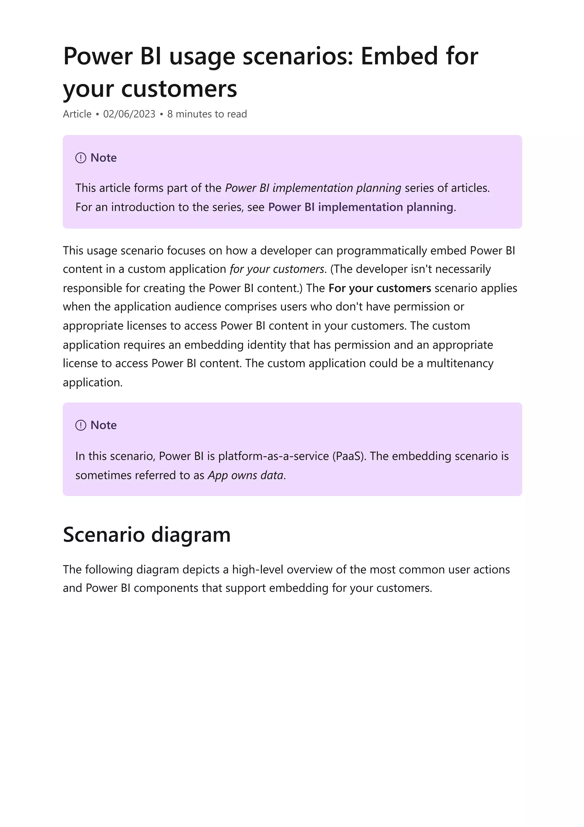 Power BI usage scenarios: Embed for
your customers
Article • 02/06/2023 • 8 minutes to read
This usage scenario focuses on how a developer can programmatically embed Power BI
content in a custom application for your customers. (The developer isn't necessarily
responsible for creating the Power BI content.) The For your customers scenario applies
when the application audience comprises users who don't have permission or
appropriate licenses to access Power BI content in your customers. The custom
application requires an embedding identity that has permission and an appropriate
license to access Power BI content. The custom application could be a multitenancy
application.
The following diagram depicts a high-level overview of the most common user actions
and Power BI components that support embedding for your customers.
７ Note
This article forms part of the Power BI implementation planning series of articles.
For an introduction to the series, see Power BI implementation planning.
７ Note
In this scenario, Power BI is platform-as-a-service (PaaS). The embedding scenario is
sometimes referred to as App owns data.
Scenario diagram
 