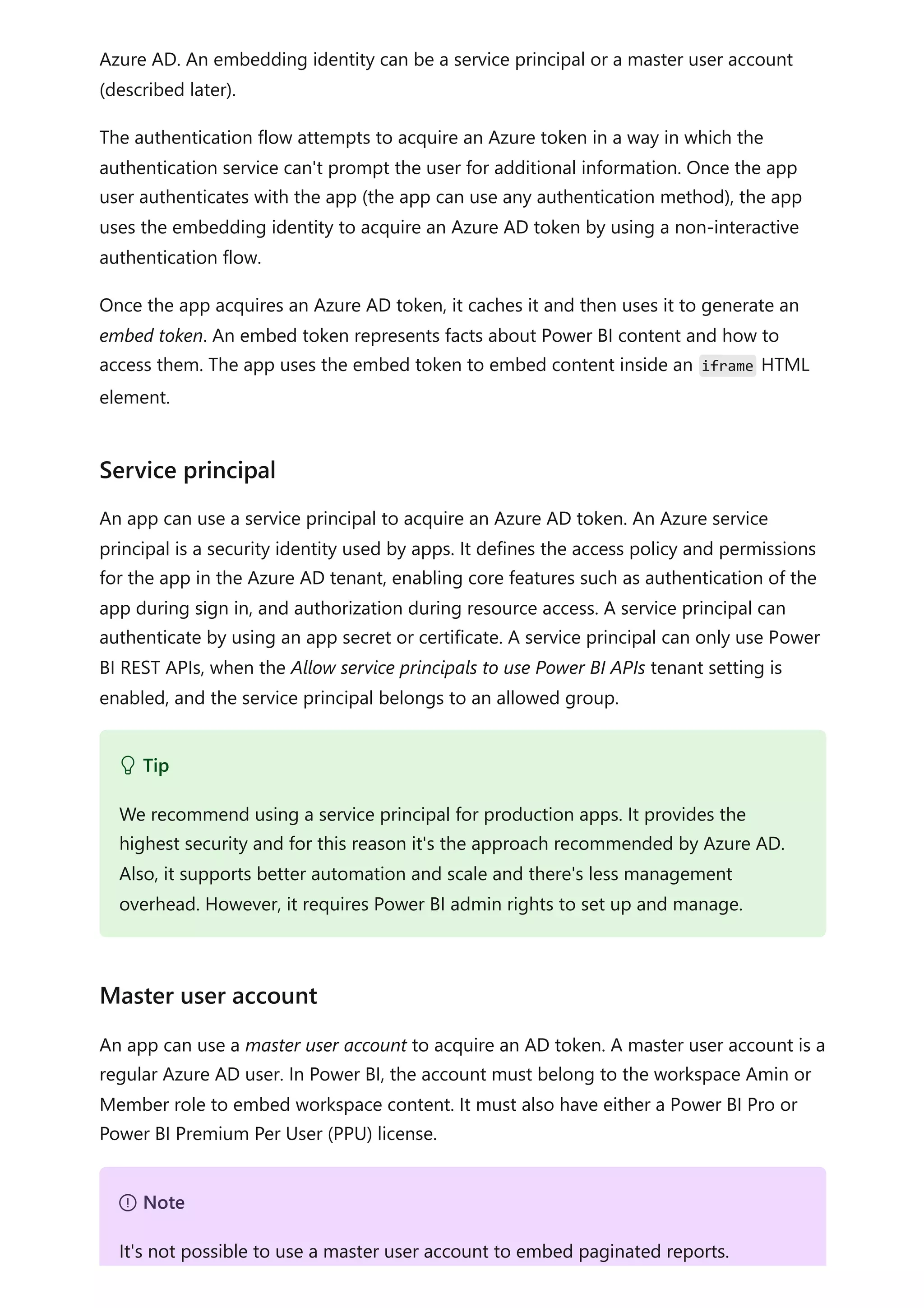 Azure AD. An embedding identity can be a service principal or a master user account
(described later).
The authentication flow attempts to acquire an Azure token in a way in which the
authentication service can't prompt the user for additional information. Once the app
user authenticates with the app (the app can use any authentication method), the app
uses the embedding identity to acquire an Azure AD token by using a non-interactive
authentication flow.
Once the app acquires an Azure AD token, it caches it and then uses it to generate an
embed token. An embed token represents facts about Power BI content and how to
access them. The app uses the embed token to embed content inside an iframe HTML
element.
An app can use a service principal to acquire an Azure AD token. An Azure service
principal is a security identity used by apps. It defines the access policy and permissions
for the app in the Azure AD tenant, enabling core features such as authentication of the
app during sign in, and authorization during resource access. A service principal can
authenticate by using an app secret or certificate. A service principal can only use Power
BI REST APIs, when the Allow service principals to use Power BI APIs tenant setting is
enabled, and the service principal belongs to an allowed group.
An app can use a master user account to acquire an AD token. A master user account is a
regular Azure AD user. In Power BI, the account must belong to the workspace Amin or
Member role to embed workspace content. It must also have either a Power BI Pro or
Power BI Premium Per User (PPU) license.
Service principal
 Tip
We recommend using a service principal for production apps. It provides the
highest security and for this reason it's the approach recommended by Azure AD.
Also, it supports better automation and scale and there's less management
overhead. However, it requires Power BI admin rights to set up and manage.
Master user account
７ Note
It's not possible to use a master user account to embed paginated reports.
 