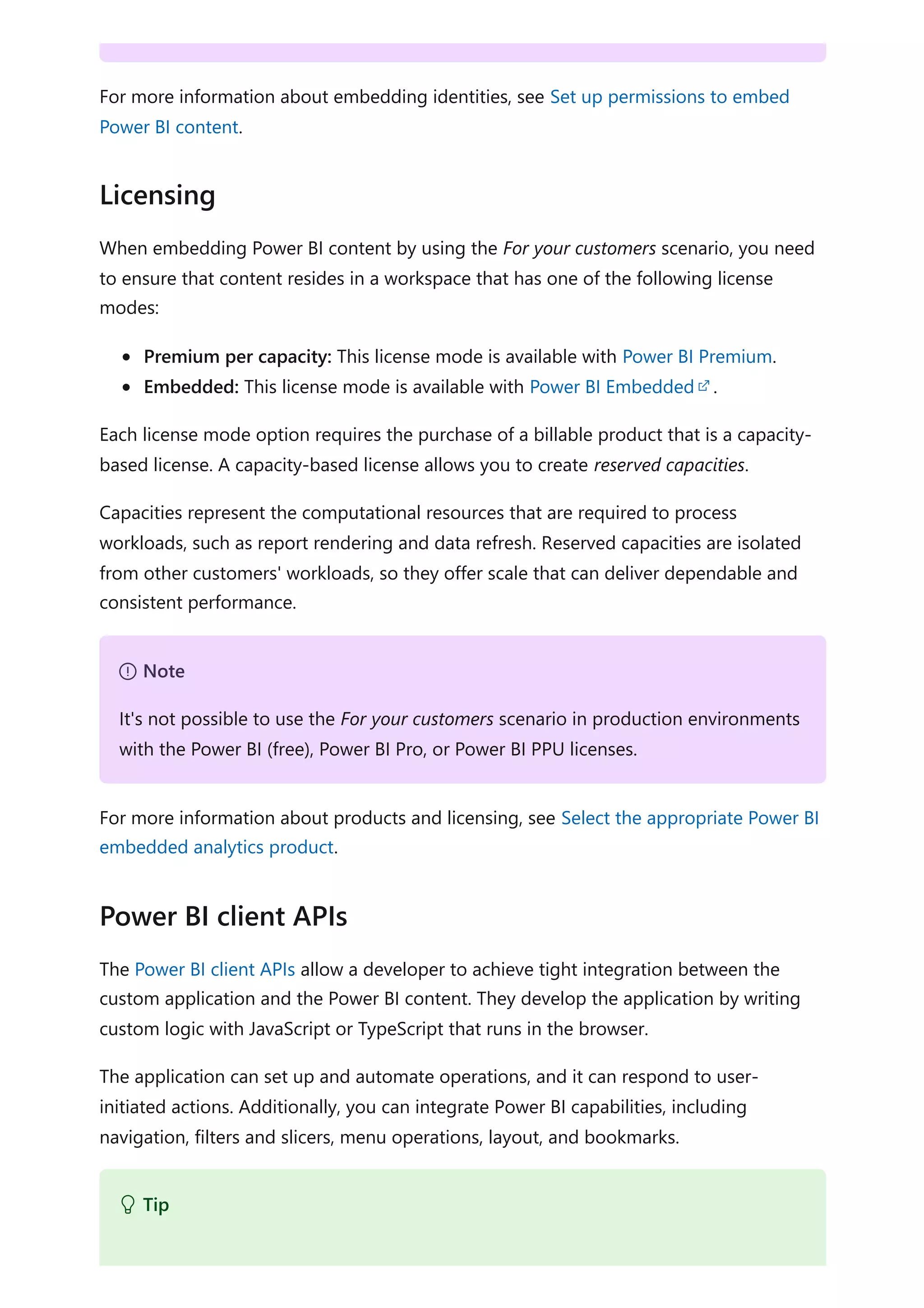 For more information about embedding identities, see Set up permissions to embed
Power BI content.
When embedding Power BI content by using the For your customers scenario, you need
to ensure that content resides in a workspace that has one of the following license
modes:
Premium per capacity: This license mode is available with Power BI Premium.
Embedded: This license mode is available with Power BI Embedded .
Each license mode option requires the purchase of a billable product that is a capacity-
based license. A capacity-based license allows you to create reserved capacities.
Capacities represent the computational resources that are required to process
workloads, such as report rendering and data refresh. Reserved capacities are isolated
from other customers' workloads, so they offer scale that can deliver dependable and
consistent performance.
For more information about products and licensing, see Select the appropriate Power BI
embedded analytics product.
The Power BI client APIs allow a developer to achieve tight integration between the
custom application and the Power BI content. They develop the application by writing
custom logic with JavaScript or TypeScript that runs in the browser.
The application can set up and automate operations, and it can respond to user-
initiated actions. Additionally, you can integrate Power BI capabilities, including
navigation, filters and slicers, menu operations, layout, and bookmarks.
Licensing
７ Note
It's not possible to use the For your customers scenario in production environments
with the Power BI (free), Power BI Pro, or Power BI PPU licenses.
Power BI client APIs
 Tip
 