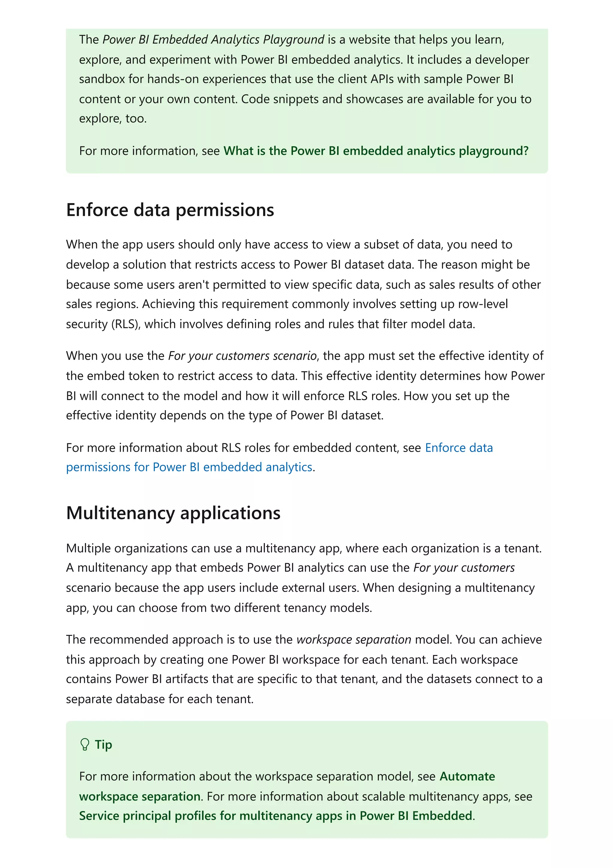 When the app users should only have access to view a subset of data, you need to
develop a solution that restricts access to Power BI dataset data. The reason might be
because some users aren't permitted to view specific data, such as sales results of other
sales regions. Achieving this requirement commonly involves setting up row-level
security (RLS), which involves defining roles and rules that filter model data.
When you use the For your customers scenario, the app must set the effective identity of
the embed token to restrict access to data. This effective identity determines how Power
BI will connect to the model and how it will enforce RLS roles. How you set up the
effective identity depends on the type of Power BI dataset.
For more information about RLS roles for embedded content, see Enforce data
permissions for Power BI embedded analytics.
Multiple organizations can use a multitenancy app, where each organization is a tenant.
A multitenancy app that embeds Power BI analytics can use the For your customers
scenario because the app users include external users. When designing a multitenancy
app, you can choose from two different tenancy models.
The recommended approach is to use the workspace separation model. You can achieve
this approach by creating one Power BI workspace for each tenant. Each workspace
contains Power BI artifacts that are specific to that tenant, and the datasets connect to a
separate database for each tenant.
The Power BI Embedded Analytics Playground is a website that helps you learn,
explore, and experiment with Power BI embedded analytics. It includes a developer
sandbox for hands-on experiences that use the client APIs with sample Power BI
content or your own content. Code snippets and showcases are available for you to
explore, too.
For more information, see What is the Power BI embedded analytics playground?
Enforce data permissions
Multitenancy applications
 Tip
For more information about the workspace separation model, see Automate
workspace separation. For more information about scalable multitenancy apps, see
Service principal profiles for multitenancy apps in Power BI Embedded.
 