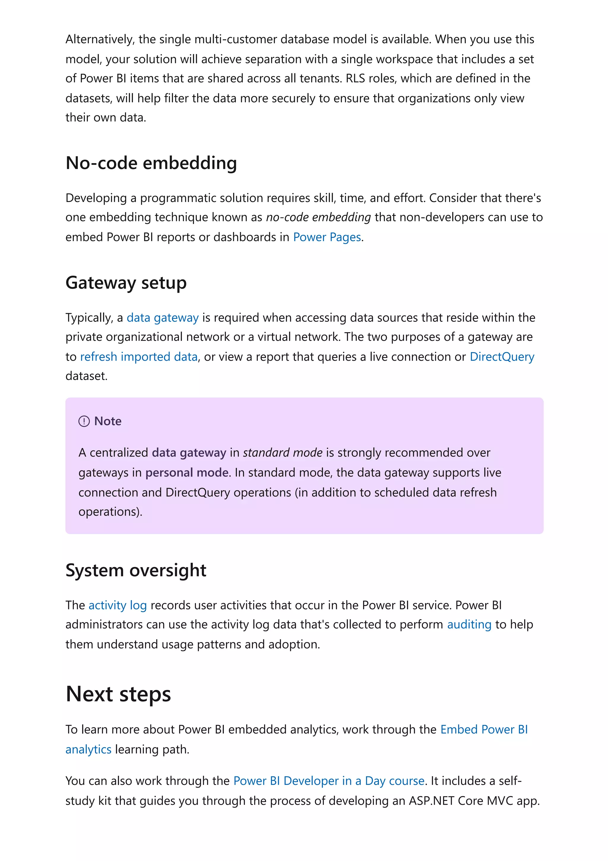 Alternatively, the single multi-customer database model is available. When you use this
model, your solution will achieve separation with a single workspace that includes a set
of Power BI items that are shared across all tenants. RLS roles, which are defined in the
datasets, will help filter the data more securely to ensure that organizations only view
their own data.
Developing a programmatic solution requires skill, time, and effort. Consider that there's
one embedding technique known as no-code embedding that non-developers can use to
embed Power BI reports or dashboards in Power Pages.
Typically, a data gateway is required when accessing data sources that reside within the
private organizational network or a virtual network. The two purposes of a gateway are
to refresh imported data, or view a report that queries a live connection or DirectQuery
dataset.
The activity log records user activities that occur in the Power BI service. Power BI
administrators can use the activity log data that's collected to perform auditing to help
them understand usage patterns and adoption.
To learn more about Power BI embedded analytics, work through the Embed Power BI
analytics learning path.
You can also work through the Power BI Developer in a Day course. It includes a self-
study kit that guides you through the process of developing an ASP.NET Core MVC app.
No-code embedding
Gateway setup
７ Note
A centralized data gateway in standard mode is strongly recommended over
gateways in personal mode. In standard mode, the data gateway supports live
connection and DirectQuery operations (in addition to scheduled data refresh
operations).
System oversight
Next steps
 