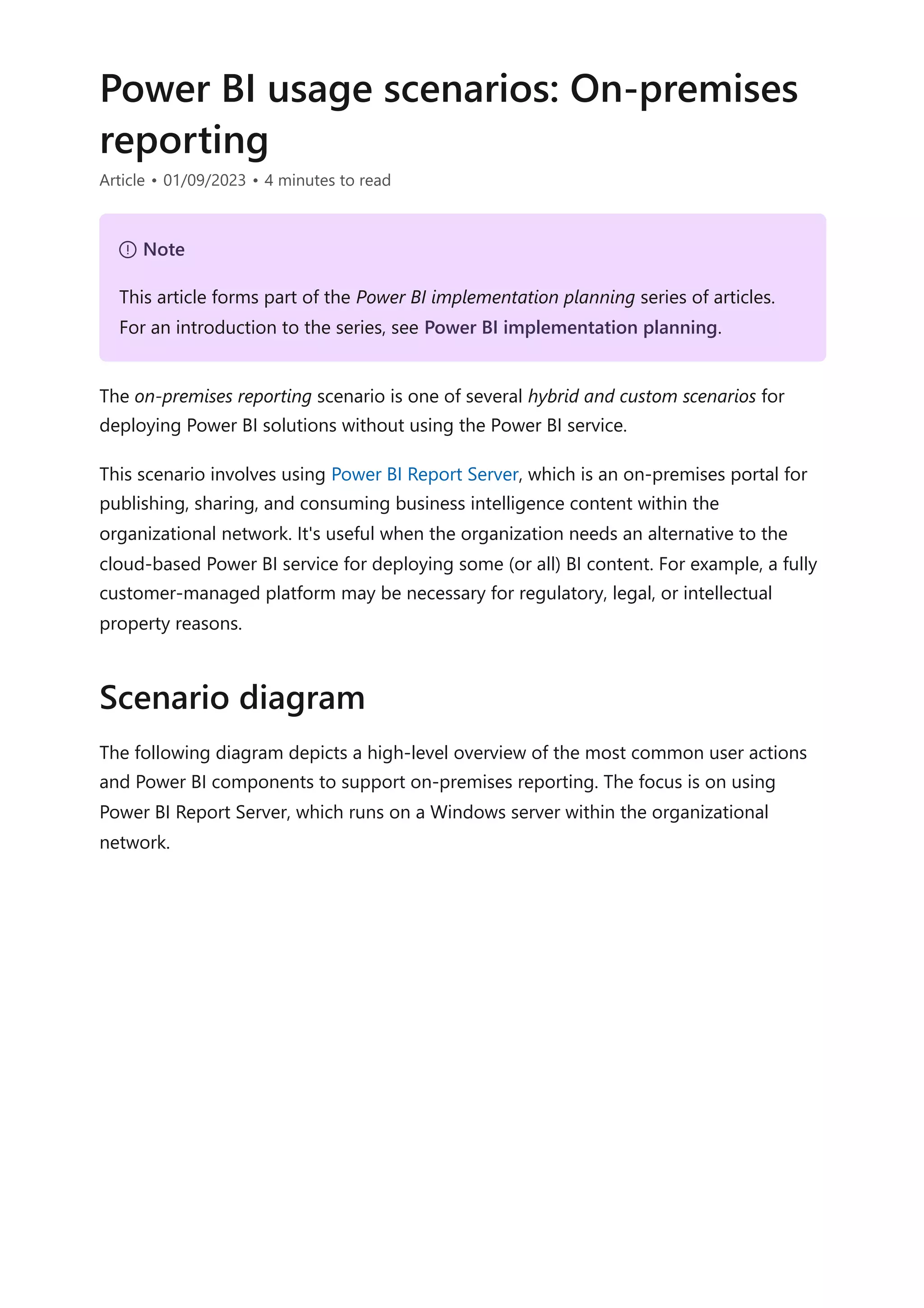 Power BI usage scenarios: On-premises
reporting
Article • 01/09/2023 • 4 minutes to read
The on-premises reporting scenario is one of several hybrid and custom scenarios for
deploying Power BI solutions without using the Power BI service.
This scenario involves using Power BI Report Server, which is an on-premises portal for
publishing, sharing, and consuming business intelligence content within the
organizational network. It's useful when the organization needs an alternative to the
cloud-based Power BI service for deploying some (or all) BI content. For example, a fully
customer-managed platform may be necessary for regulatory, legal, or intellectual
property reasons.
The following diagram depicts a high-level overview of the most common user actions
and Power BI components to support on-premises reporting. The focus is on using
Power BI Report Server, which runs on a Windows server within the organizational
network.
７ Note
This article forms part of the Power BI implementation planning series of articles.
For an introduction to the series, see Power BI implementation planning.
Scenario diagram
 