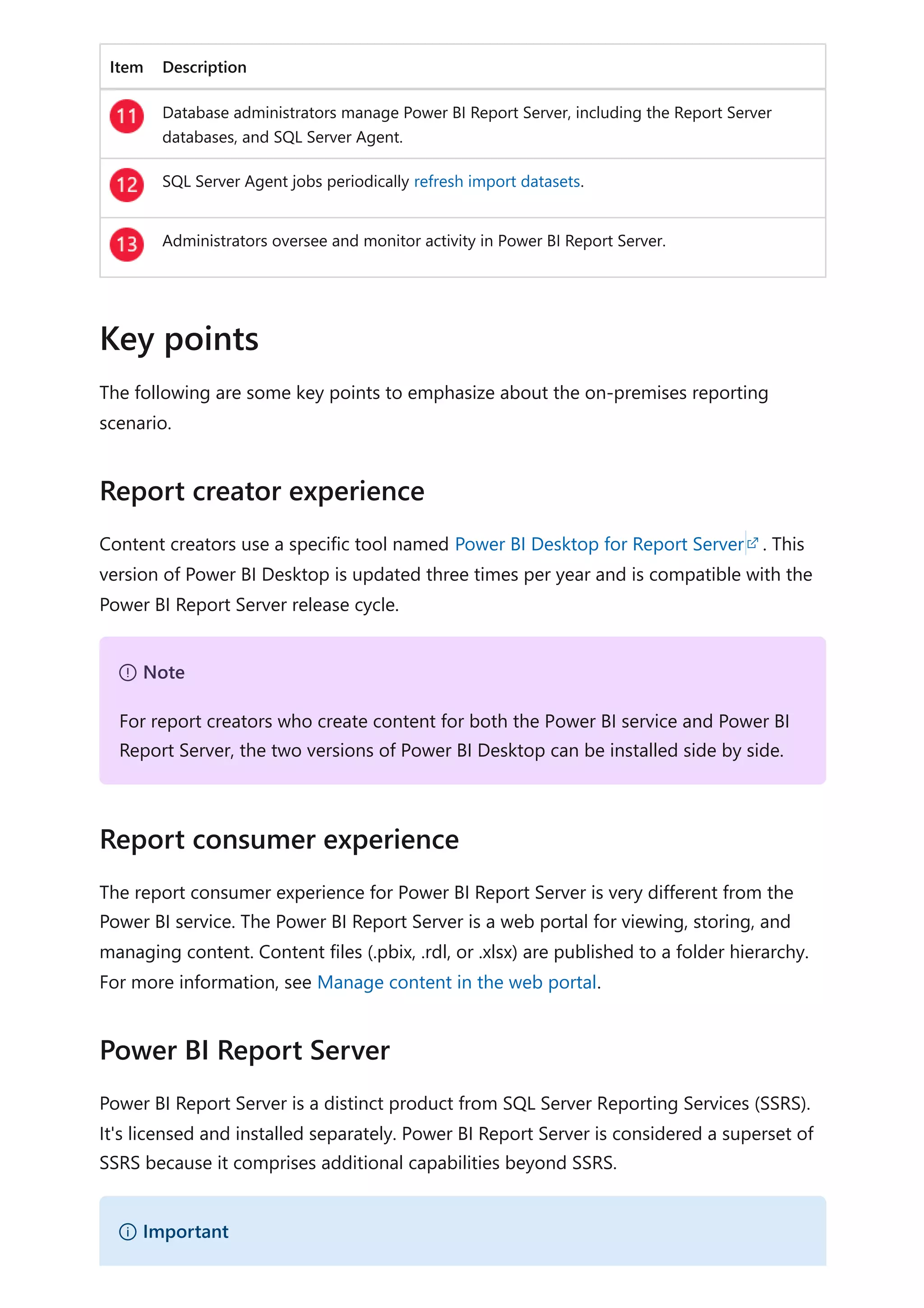 Item Description
Database administrators manage Power BI Report Server, including the Report Server
databases, and SQL Server Agent.
SQL Server Agent jobs periodically refresh import datasets.
Administrators oversee and monitor activity in Power BI Report Server.
The following are some key points to emphasize about the on-premises reporting
scenario.
Content creators use a specific tool named Power BI Desktop for Report Server . This
version of Power BI Desktop is updated three times per year and is compatible with the
Power BI Report Server release cycle.
The report consumer experience for Power BI Report Server is very different from the
Power BI service. The Power BI Report Server is a web portal for viewing, storing, and
managing content. Content files (.pbix, .rdl, or .xlsx) are published to a folder hierarchy.
For more information, see Manage content in the web portal.
Power BI Report Server is a distinct product from SQL Server Reporting Services (SSRS).
It's licensed and installed separately. Power BI Report Server is considered a superset of
SSRS because it comprises additional capabilities beyond SSRS.
Key points
Report creator experience
７ Note
For report creators who create content for both the Power BI service and Power BI
Report Server, the two versions of Power BI Desktop can be installed side by side.
Report consumer experience
Power BI Report Server
） Important
 