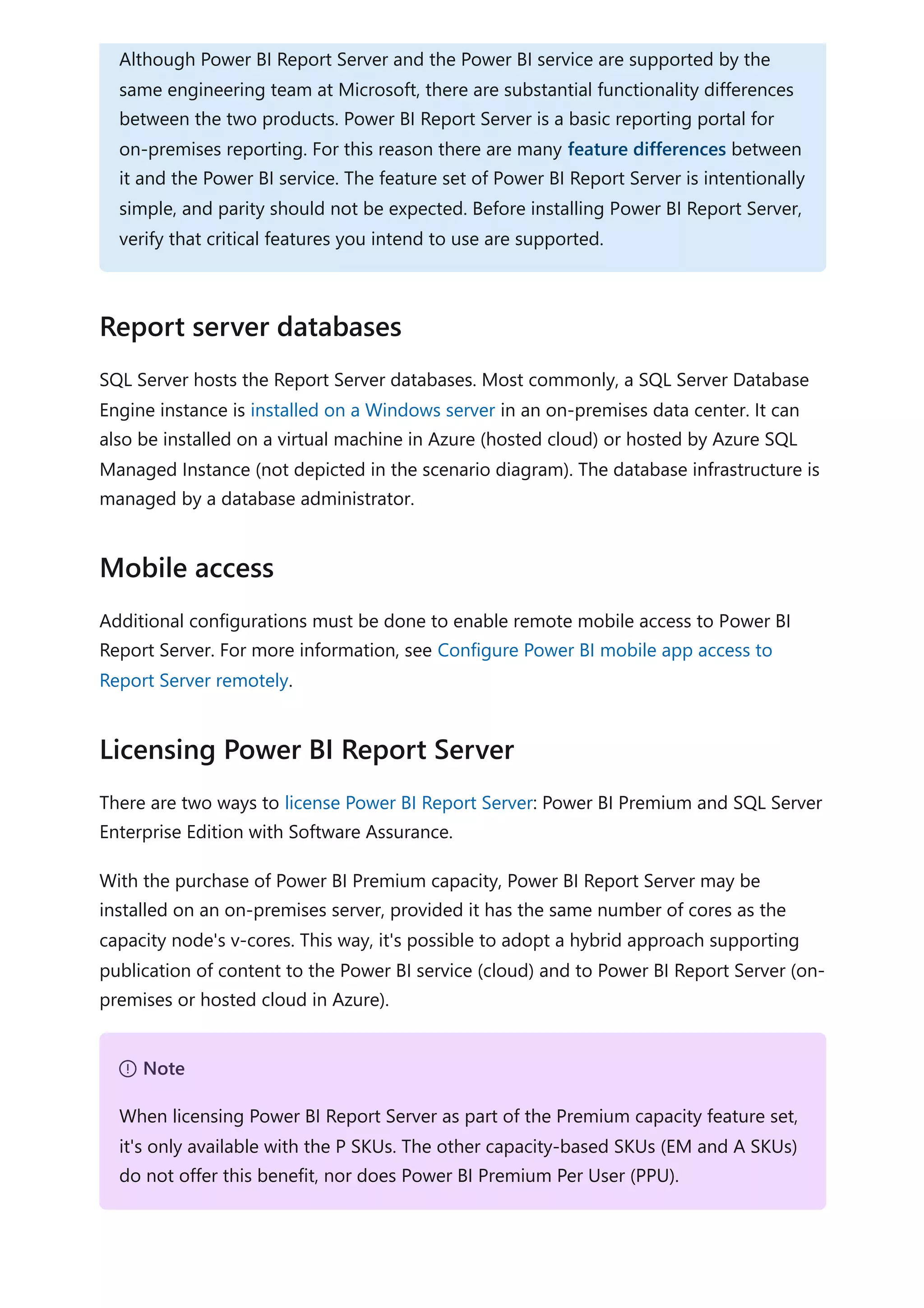 SQL Server hosts the Report Server databases. Most commonly, a SQL Server Database
Engine instance is installed on a Windows server in an on-premises data center. It can
also be installed on a virtual machine in Azure (hosted cloud) or hosted by Azure SQL
Managed Instance (not depicted in the scenario diagram). The database infrastructure is
managed by a database administrator.
Additional configurations must be done to enable remote mobile access to Power BI
Report Server. For more information, see Configure Power BI mobile app access to
Report Server remotely.
There are two ways to license Power BI Report Server: Power BI Premium and SQL Server
Enterprise Edition with Software Assurance.
With the purchase of Power BI Premium capacity, Power BI Report Server may be
installed on an on-premises server, provided it has the same number of cores as the
capacity node's v-cores. This way, it's possible to adopt a hybrid approach supporting
publication of content to the Power BI service (cloud) and to Power BI Report Server (on-
premises or hosted cloud in Azure).
Although Power BI Report Server and the Power BI service are supported by the
same engineering team at Microsoft, there are substantial functionality differences
between the two products. Power BI Report Server is a basic reporting portal for
on-premises reporting. For this reason there are many feature differences between
it and the Power BI service. The feature set of Power BI Report Server is intentionally
simple, and parity should not be expected. Before installing Power BI Report Server,
verify that critical features you intend to use are supported.
Report server databases
Mobile access
Licensing Power BI Report Server
７ Note
When licensing Power BI Report Server as part of the Premium capacity feature set,
it's only available with the P SKUs. The other capacity-based SKUs (EM and A SKUs)
do not offer this benefit, nor does Power BI Premium Per User (PPU).
 