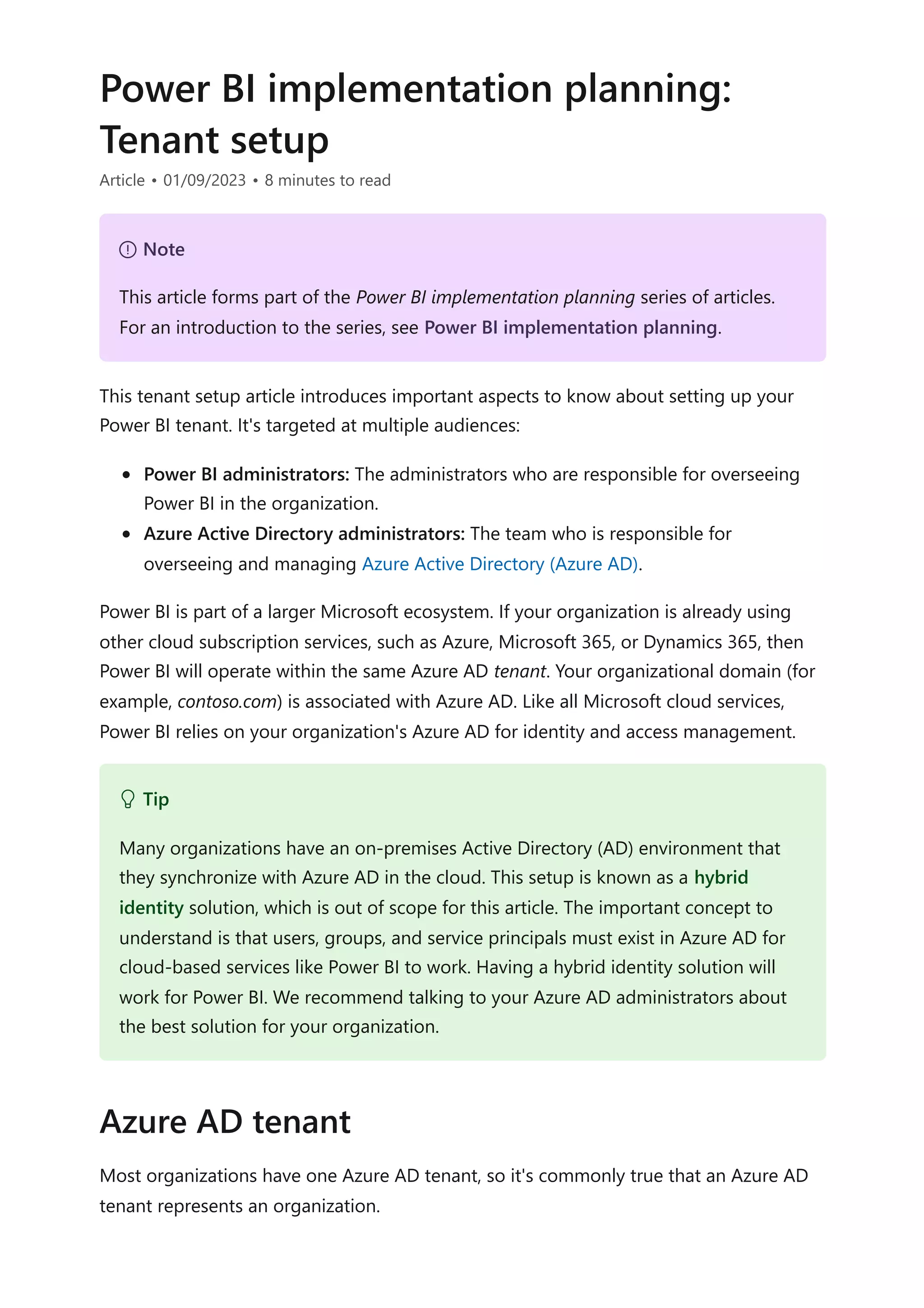 Power BI implementation planning:
Tenant setup
Article • 01/09/2023 • 8 minutes to read
This tenant setup article introduces important aspects to know about setting up your
Power BI tenant. It's targeted at multiple audiences:
Power BI administrators: The administrators who are responsible for overseeing
Power BI in the organization.
Azure Active Directory administrators: The team who is responsible for
overseeing and managing Azure Active Directory (Azure AD).
Power BI is part of a larger Microsoft ecosystem. If your organization is already using
other cloud subscription services, such as Azure, Microsoft 365, or Dynamics 365, then
Power BI will operate within the same Azure AD tenant. Your organizational domain (for
example, contoso.com) is associated with Azure AD. Like all Microsoft cloud services,
Power BI relies on your organization's Azure AD for identity and access management.
Most organizations have one Azure AD tenant, so it's commonly true that an Azure AD
tenant represents an organization.
７ Note
This article forms part of the Power BI implementation planning series of articles.
For an introduction to the series, see Power BI implementation planning.
 Tip
Many organizations have an on-premises Active Directory (AD) environment that
they synchronize with Azure AD in the cloud. This setup is known as a hybrid
identity solution, which is out of scope for this article. The important concept to
understand is that users, groups, and service principals must exist in Azure AD for
cloud-based services like Power BI to work. Having a hybrid identity solution will
work for Power BI. We recommend talking to your Azure AD administrators about
the best solution for your organization.
Azure AD tenant
 