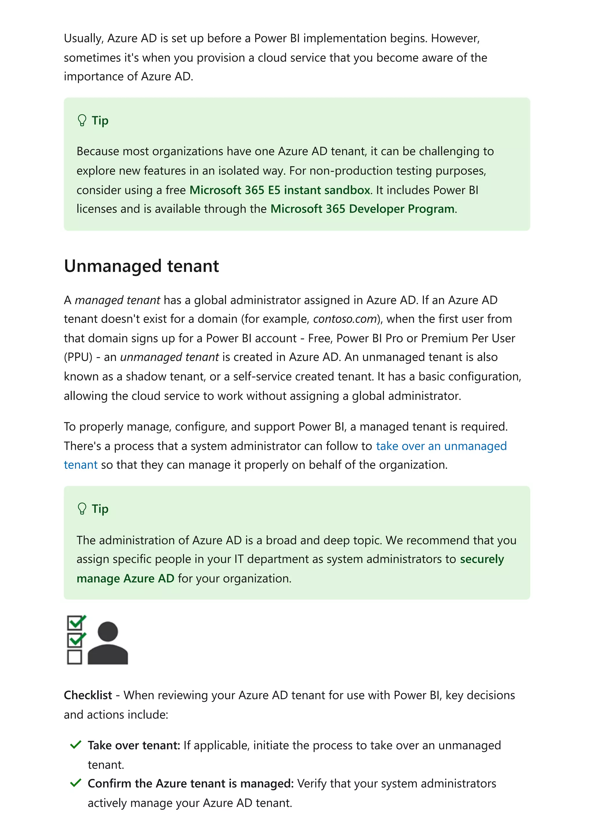 Usually, Azure AD is set up before a Power BI implementation begins. However,
sometimes it's when you provision a cloud service that you become aware of the
importance of Azure AD.
A managed tenant has a global administrator assigned in Azure AD. If an Azure AD
tenant doesn't exist for a domain (for example, contoso.com), when the first user from
that domain signs up for a Power BI account - Free, Power BI Pro or Premium Per User
(PPU) - an unmanaged tenant is created in Azure AD. An unmanaged tenant is also
known as a shadow tenant, or a self-service created tenant. It has a basic configuration,
allowing the cloud service to work without assigning a global administrator.
To properly manage, configure, and support Power BI, a managed tenant is required.
There's a process that a system administrator can follow to take over an unmanaged
tenant so that they can manage it properly on behalf of the organization.
Checklist - When reviewing your Azure AD tenant for use with Power BI, key decisions
and actions include:
 Tip
Because most organizations have one Azure AD tenant, it can be challenging to
explore new features in an isolated way. For non-production testing purposes,
consider using a free Microsoft 365 E5 instant sandbox. It includes Power BI
licenses and is available through the Microsoft 365 Developer Program.
Unmanaged tenant
 Tip
The administration of Azure AD is a broad and deep topic. We recommend that you
assign specific people in your IT department as system administrators to securely
manage Azure AD for your organization.
Take over tenant: If applicable, initiate the process to take over an unmanaged
tenant.
＂
Confirm the Azure tenant is managed: Verify that your system administrators
actively manage your Azure AD tenant.
＂
 