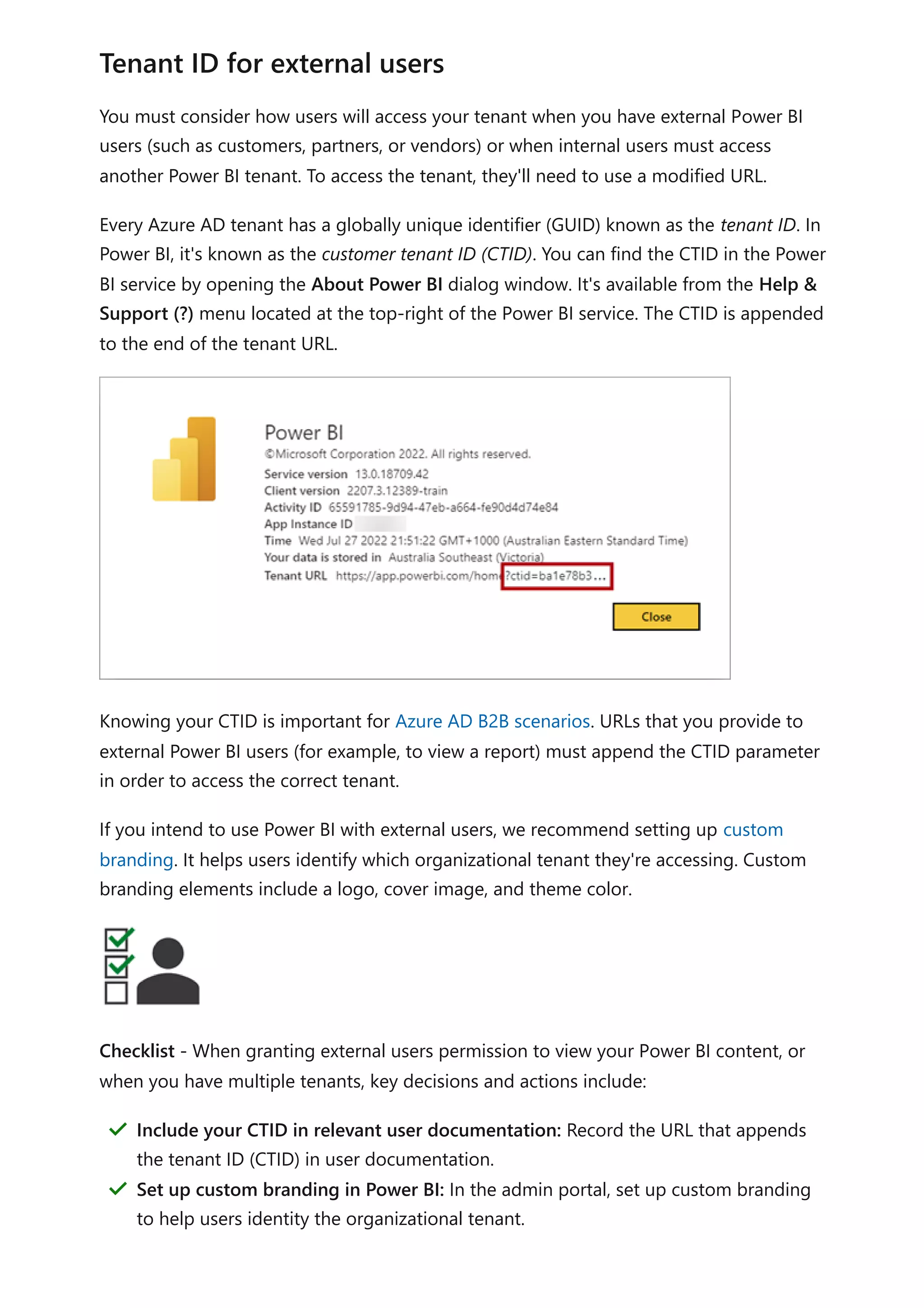 You must consider how users will access your tenant when you have external Power BI
users (such as customers, partners, or vendors) or when internal users must access
another Power BI tenant. To access the tenant, they'll need to use a modified URL.
Every Azure AD tenant has a globally unique identifier (GUID) known as the tenant ID. In
Power BI, it's known as the customer tenant ID (CTID). You can find the CTID in the Power
BI service by opening the About Power BI dialog window. It's available from the Help &
Support (?) menu located at the top-right of the Power BI service. The CTID is appended
to the end of the tenant URL.
Knowing your CTID is important for Azure AD B2B scenarios. URLs that you provide to
external Power BI users (for example, to view a report) must append the CTID parameter
in order to access the correct tenant.
If you intend to use Power BI with external users, we recommend setting up custom
branding. It helps users identify which organizational tenant they're accessing. Custom
branding elements include a logo, cover image, and theme color.
Checklist - When granting external users permission to view your Power BI content, or
when you have multiple tenants, key decisions and actions include:
Tenant ID for external users
Include your CTID in relevant user documentation: Record the URL that appends
the tenant ID (CTID) in user documentation.
＂
Set up custom branding in Power BI: In the admin portal, set up custom branding
to help users identity the organizational tenant.
＂
 