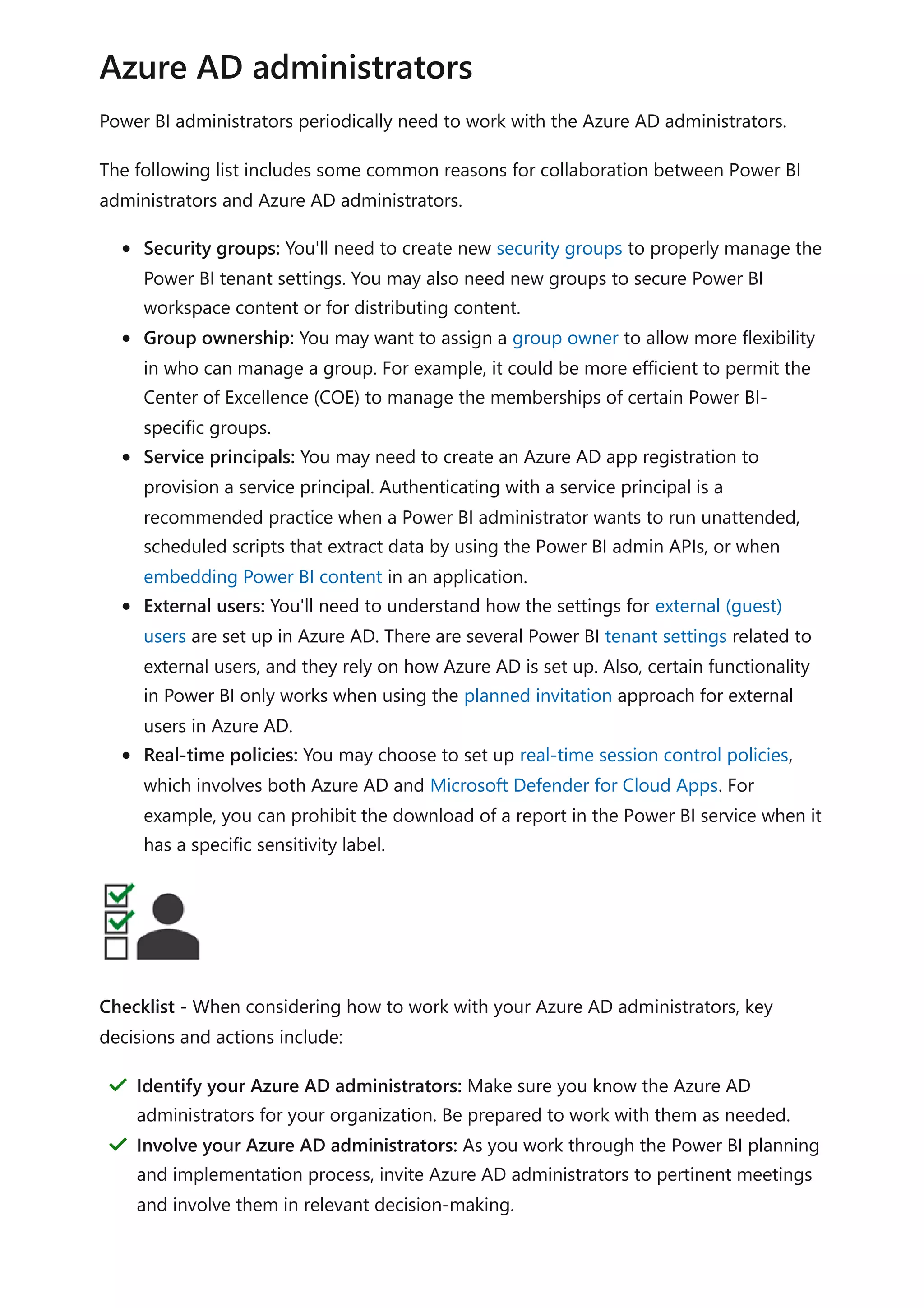 Power BI administrators periodically need to work with the Azure AD administrators.
The following list includes some common reasons for collaboration between Power BI
administrators and Azure AD administrators.
Security groups: You'll need to create new security groups to properly manage the
Power BI tenant settings. You may also need new groups to secure Power BI
workspace content or for distributing content.
Group ownership: You may want to assign a group owner to allow more flexibility
in who can manage a group. For example, it could be more efficient to permit the
Center of Excellence (COE) to manage the memberships of certain Power BI-
specific groups.
Service principals: You may need to create an Azure AD app registration to
provision a service principal. Authenticating with a service principal is a
recommended practice when a Power BI administrator wants to run unattended,
scheduled scripts that extract data by using the Power BI admin APIs, or when
embedding Power BI content in an application.
External users: You'll need to understand how the settings for external (guest)
users are set up in Azure AD. There are several Power BI tenant settings related to
external users, and they rely on how Azure AD is set up. Also, certain functionality
in Power BI only works when using the planned invitation approach for external
users in Azure AD.
Real-time policies: You may choose to set up real-time session control policies,
which involves both Azure AD and Microsoft Defender for Cloud Apps. For
example, you can prohibit the download of a report in the Power BI service when it
has a specific sensitivity label.
Checklist - When considering how to work with your Azure AD administrators, key
decisions and actions include:
Azure AD administrators
Identify your Azure AD administrators: Make sure you know the Azure AD
administrators for your organization. Be prepared to work with them as needed.
＂
Involve your Azure AD administrators: As you work through the Power BI planning
and implementation process, invite Azure AD administrators to pertinent meetings
and involve them in relevant decision-making.
＂
 