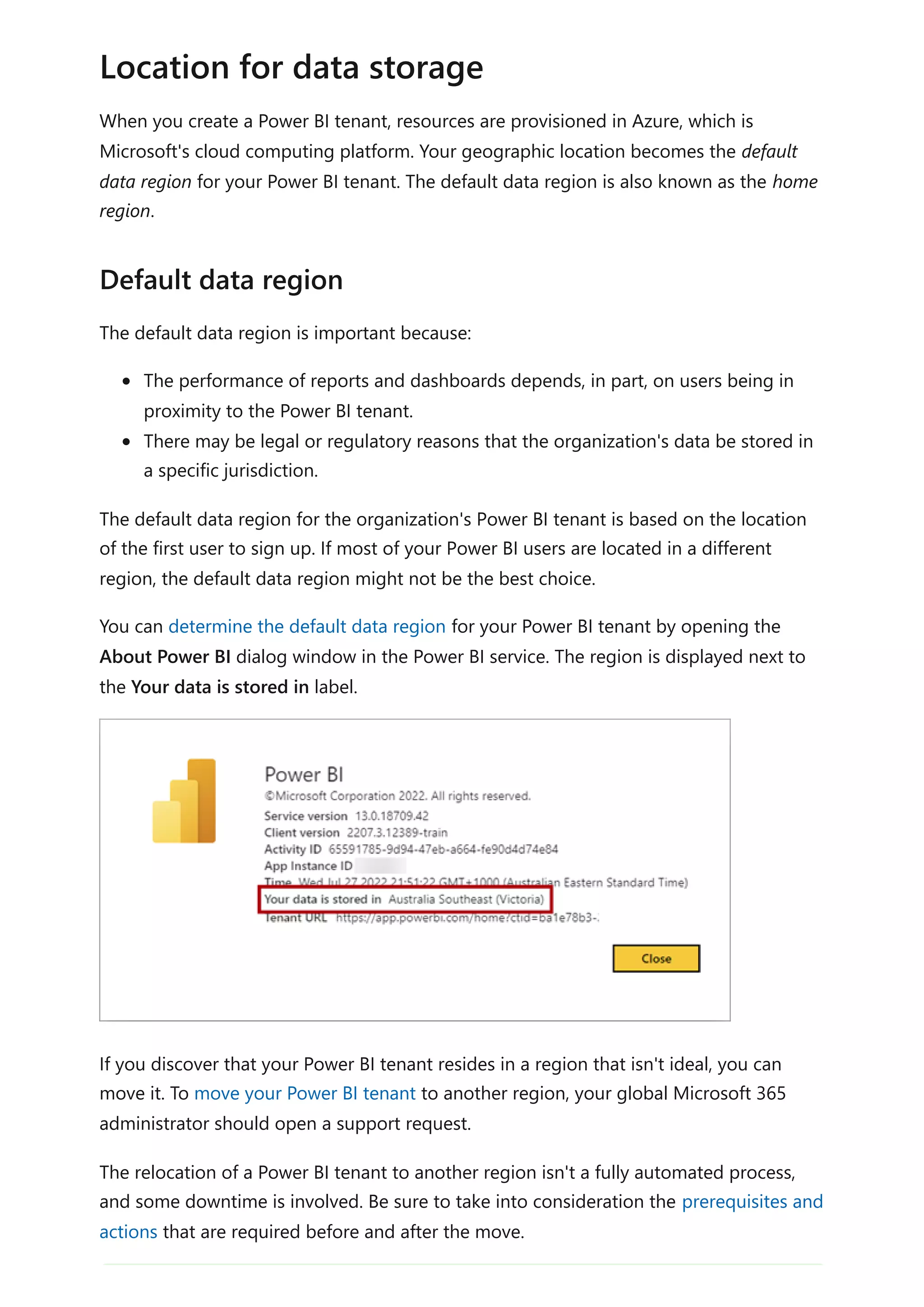 When you create a Power BI tenant, resources are provisioned in Azure, which is
Microsoft's cloud computing platform. Your geographic location becomes the default
data region for your Power BI tenant. The default data region is also known as the home
region.
The default data region is important because:
The performance of reports and dashboards depends, in part, on users being in
proximity to the Power BI tenant.
There may be legal or regulatory reasons that the organization's data be stored in
a specific jurisdiction.
The default data region for the organization's Power BI tenant is based on the location
of the first user to sign up. If most of your Power BI users are located in a different
region, the default data region might not be the best choice.
You can determine the default data region for your Power BI tenant by opening the
About Power BI dialog window in the Power BI service. The region is displayed next to
the Your data is stored in label.
If you discover that your Power BI tenant resides in a region that isn't ideal, you can
move it. To move your Power BI tenant to another region, your global Microsoft 365
administrator should open a support request.
The relocation of a Power BI tenant to another region isn't a fully automated process,
and some downtime is involved. Be sure to take into consideration the prerequisites and
actions that are required before and after the move.
Location for data storage
Default data region
 