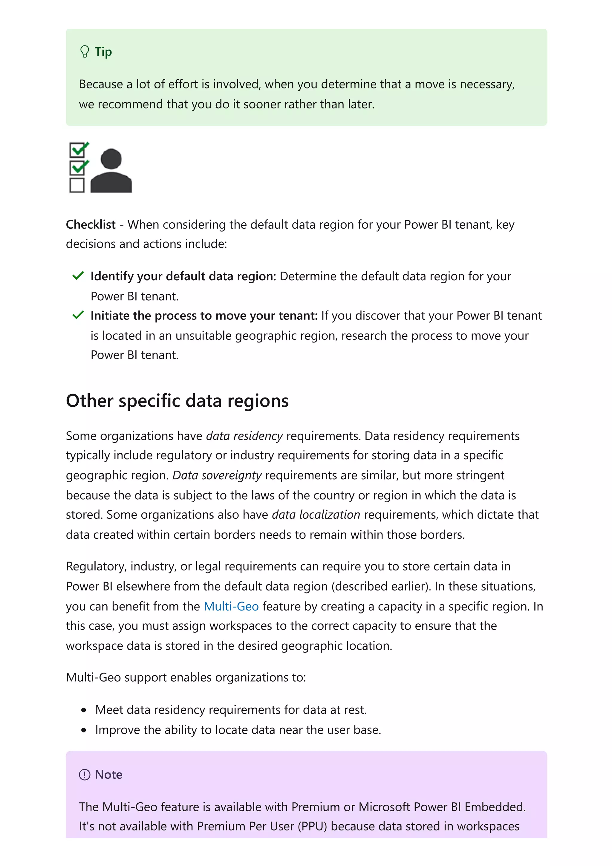 Checklist - When considering the default data region for your Power BI tenant, key
decisions and actions include:
Some organizations have data residency requirements. Data residency requirements
typically include regulatory or industry requirements for storing data in a specific
geographic region. Data sovereignty requirements are similar, but more stringent
because the data is subject to the laws of the country or region in which the data is
stored. Some organizations also have data localization requirements, which dictate that
data created within certain borders needs to remain within those borders.
Regulatory, industry, or legal requirements can require you to store certain data in
Power BI elsewhere from the default data region (described earlier). In these situations,
you can benefit from the Multi-Geo feature by creating a capacity in a specific region. In
this case, you must assign workspaces to the correct capacity to ensure that the
workspace data is stored in the desired geographic location.
Multi-Geo support enables organizations to:
Meet data residency requirements for data at rest.
Improve the ability to locate data near the user base.
 Tip
Because a lot of effort is involved, when you determine that a move is necessary,
we recommend that you do it sooner rather than later.
Identify your default data region: Determine the default data region for your
Power BI tenant.
＂
Initiate the process to move your tenant: If you discover that your Power BI tenant
is located in an unsuitable geographic region, research the process to move your
Power BI tenant.
＂
Other specific data regions
７ Note
The Multi-Geo feature is available with Premium or Microsoft Power BI Embedded.
It's not available with Premium Per User (PPU) because data stored in workspaces
 