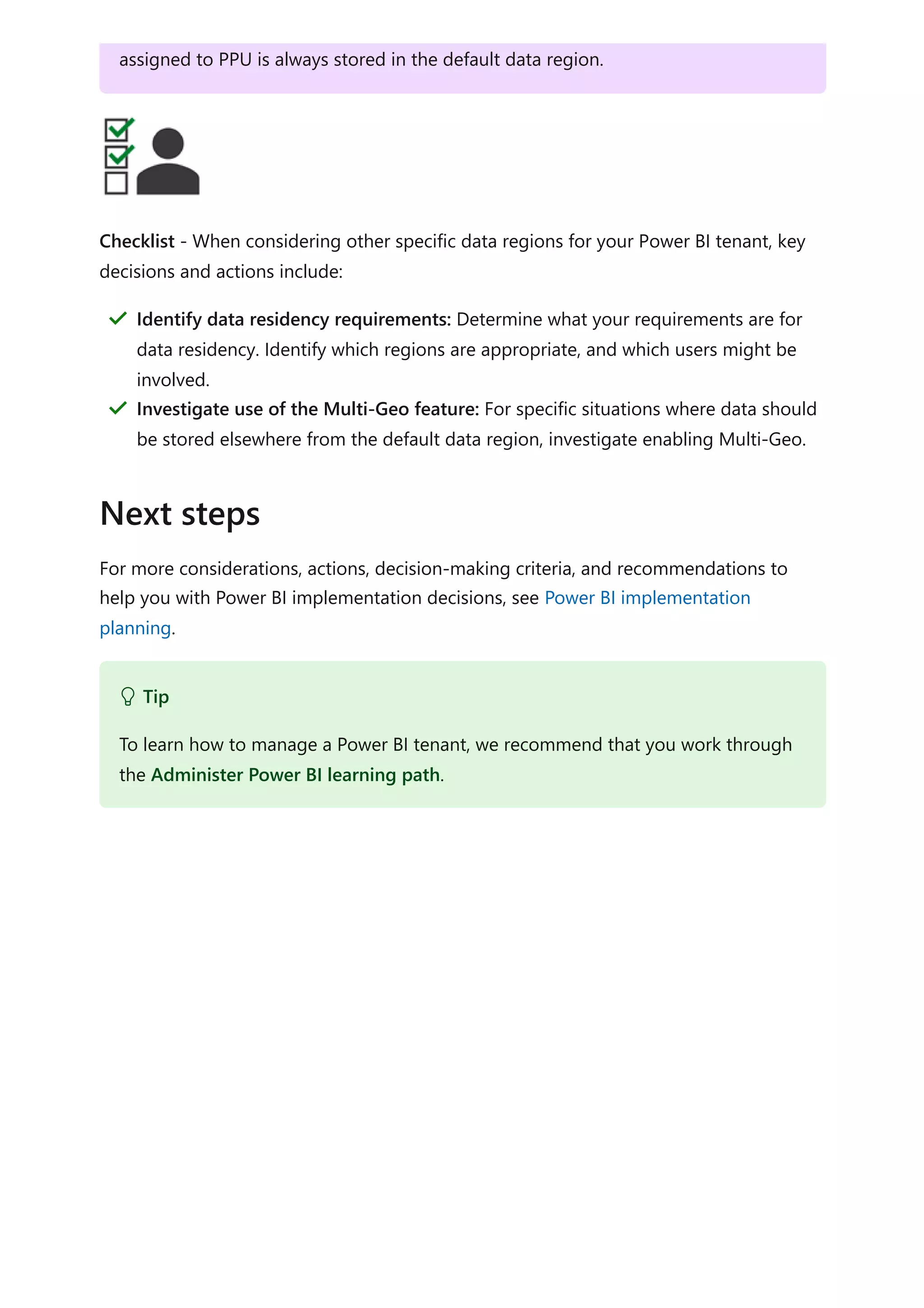Checklist - When considering other specific data regions for your Power BI tenant, key
decisions and actions include:
For more considerations, actions, decision-making criteria, and recommendations to
help you with Power BI implementation decisions, see Power BI implementation
planning.
assigned to PPU is always stored in the default data region.
Identify data residency requirements: Determine what your requirements are for
data residency. Identify which regions are appropriate, and which users might be
involved.
＂
Investigate use of the Multi-Geo feature: For specific situations where data should
be stored elsewhere from the default data region, investigate enabling Multi-Geo.
＂
Next steps
 Tip
To learn how to manage a Power BI tenant, we recommend that you work through
the Administer Power BI learning path.
 