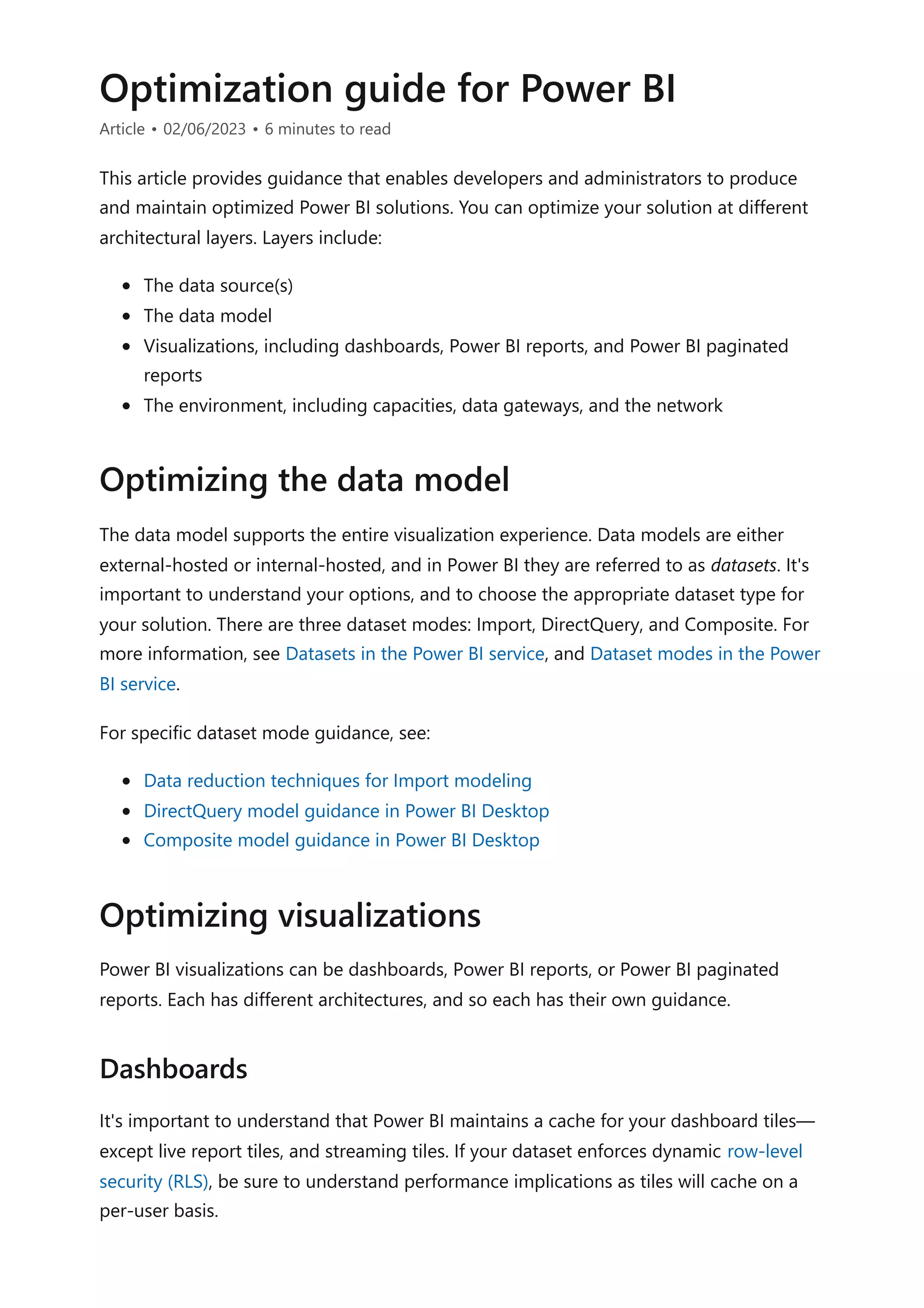 Optimization guide for Power BI
Article • 02/06/2023 • 6 minutes to read
This article provides guidance that enables developers and administrators to produce
and maintain optimized Power BI solutions. You can optimize your solution at different
architectural layers. Layers include:
The data source(s)
The data model
Visualizations, including dashboards, Power BI reports, and Power BI paginated
reports
The environment, including capacities, data gateways, and the network
The data model supports the entire visualization experience. Data models are either
external-hosted or internal-hosted, and in Power BI they are referred to as datasets. It's
important to understand your options, and to choose the appropriate dataset type for
your solution. There are three dataset modes: Import, DirectQuery, and Composite. For
more information, see Datasets in the Power BI service, and Dataset modes in the Power
BI service.
For specific dataset mode guidance, see:
Data reduction techniques for Import modeling
DirectQuery model guidance in Power BI Desktop
Composite model guidance in Power BI Desktop
Power BI visualizations can be dashboards, Power BI reports, or Power BI paginated
reports. Each has different architectures, and so each has their own guidance.
It's important to understand that Power BI maintains a cache for your dashboard tiles—
except live report tiles, and streaming tiles. If your dataset enforces dynamic row-level
security (RLS), be sure to understand performance implications as tiles will cache on a
per-user basis.
Optimizing the data model
Optimizing visualizations
Dashboards
 