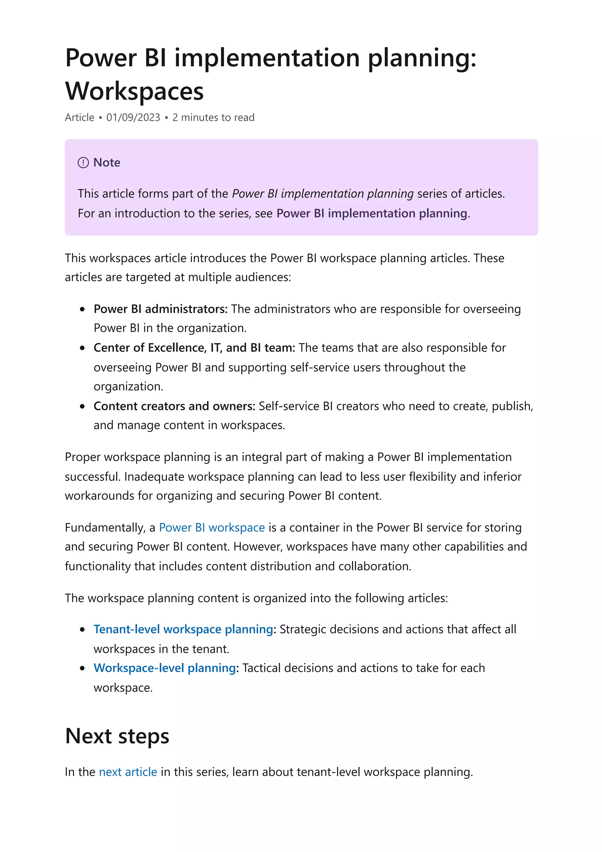 Power BI implementation planning:
Workspaces
Article • 01/09/2023 • 2 minutes to read
This workspaces article introduces the Power BI workspace planning articles. These
articles are targeted at multiple audiences:
Power BI administrators: The administrators who are responsible for overseeing
Power BI in the organization.
Center of Excellence, IT, and BI team: The teams that are also responsible for
overseeing Power BI and supporting self-service users throughout the
organization.
Content creators and owners: Self-service BI creators who need to create, publish,
and manage content in workspaces.
Proper workspace planning is an integral part of making a Power BI implementation
successful. Inadequate workspace planning can lead to less user flexibility and inferior
workarounds for organizing and securing Power BI content.
Fundamentally, a Power BI workspace is a container in the Power BI service for storing
and securing Power BI content. However, workspaces have many other capabilities and
functionality that includes content distribution and collaboration.
The workspace planning content is organized into the following articles:
Tenant-level workspace planning: Strategic decisions and actions that affect all
workspaces in the tenant.
Workspace-level planning: Tactical decisions and actions to take for each
workspace.
In the next article in this series, learn about tenant-level workspace planning.
７ Note
This article forms part of the Power BI implementation planning series of articles.
For an introduction to the series, see Power BI implementation planning.
Next steps
 