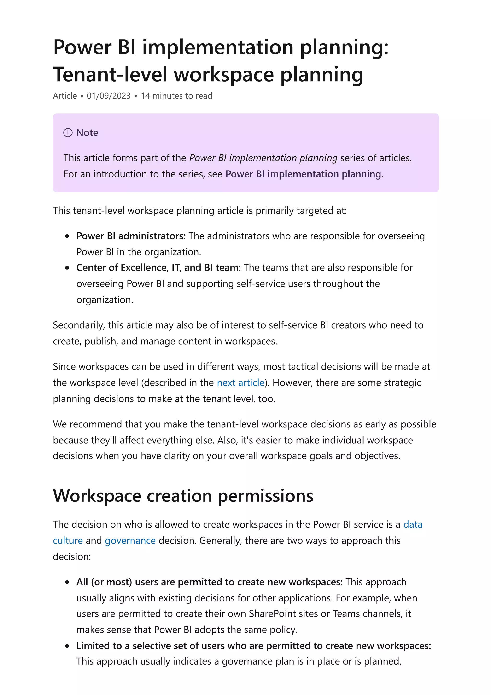 Power BI implementation planning:
Tenant-level workspace planning
Article • 01/09/2023 • 14 minutes to read
This tenant-level workspace planning article is primarily targeted at:
Power BI administrators: The administrators who are responsible for overseeing
Power BI in the organization.
Center of Excellence, IT, and BI team: The teams that are also responsible for
overseeing Power BI and supporting self-service users throughout the
organization.
Secondarily, this article may also be of interest to self-service BI creators who need to
create, publish, and manage content in workspaces.
Since workspaces can be used in different ways, most tactical decisions will be made at
the workspace level (described in the next article). However, there are some strategic
planning decisions to make at the tenant level, too.
We recommend that you make the tenant-level workspace decisions as early as possible
because they'll affect everything else. Also, it's easier to make individual workspace
decisions when you have clarity on your overall workspace goals and objectives.
The decision on who is allowed to create workspaces in the Power BI service is a data
culture and governance decision. Generally, there are two ways to approach this
decision:
All (or most) users are permitted to create new workspaces: This approach
usually aligns with existing decisions for other applications. For example, when
users are permitted to create their own SharePoint sites or Teams channels, it
makes sense that Power BI adopts the same policy.
Limited to a selective set of users who are permitted to create new workspaces:
This approach usually indicates a governance plan is in place or is planned.
７ Note
This article forms part of the Power BI implementation planning series of articles.
For an introduction to the series, see Power BI implementation planning.
Workspace creation permissions
 