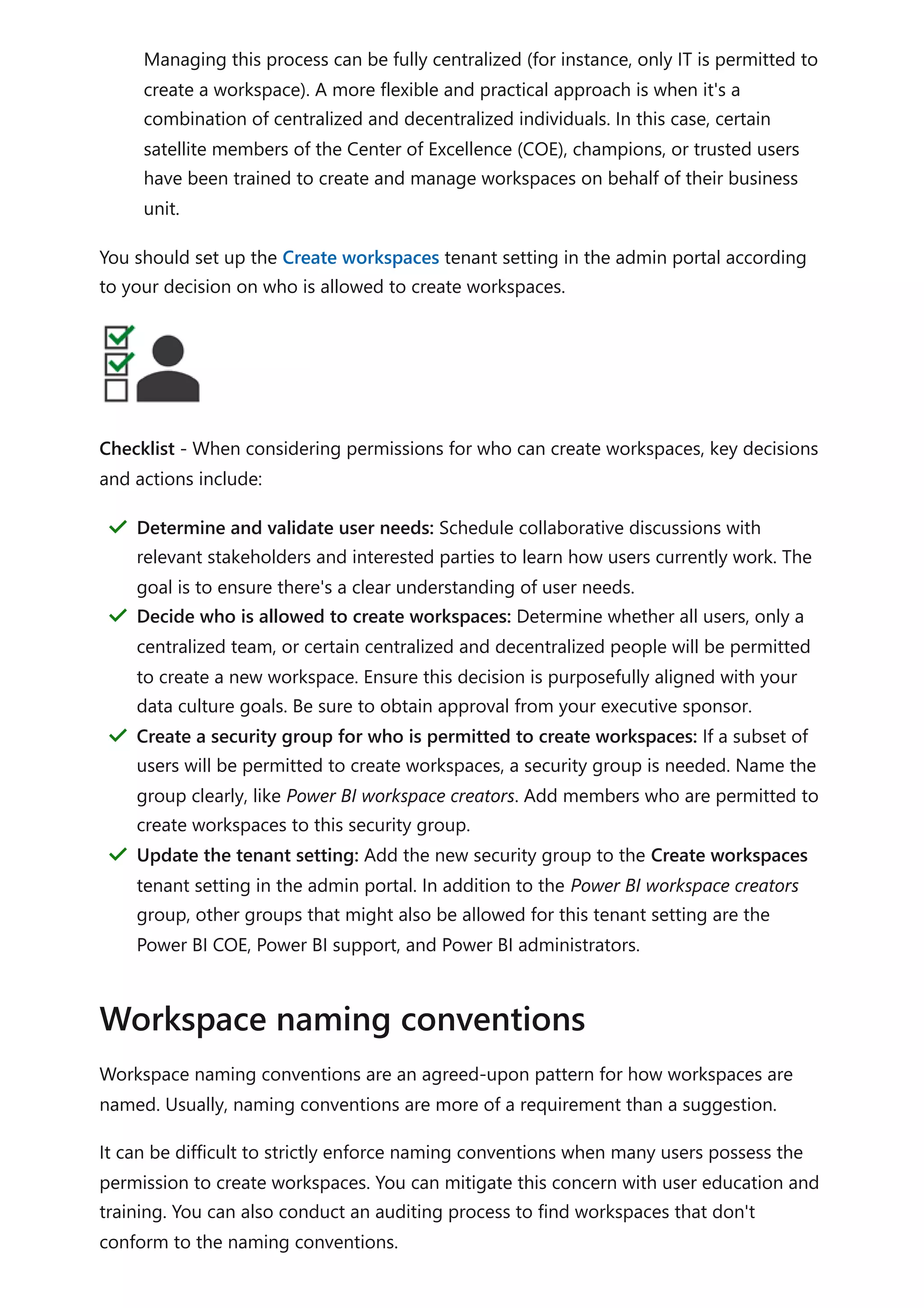 Managing this process can be fully centralized (for instance, only IT is permitted to
create a workspace). A more flexible and practical approach is when it's a
combination of centralized and decentralized individuals. In this case, certain
satellite members of the Center of Excellence (COE), champions, or trusted users
have been trained to create and manage workspaces on behalf of their business
unit.
You should set up the Create workspaces tenant setting in the admin portal according
to your decision on who is allowed to create workspaces.
Checklist - When considering permissions for who can create workspaces, key decisions
and actions include:
Workspace naming conventions are an agreed-upon pattern for how workspaces are
named. Usually, naming conventions are more of a requirement than a suggestion.
It can be difficult to strictly enforce naming conventions when many users possess the
permission to create workspaces. You can mitigate this concern with user education and
training. You can also conduct an auditing process to find workspaces that don't
conform to the naming conventions.
Determine and validate user needs: Schedule collaborative discussions with
relevant stakeholders and interested parties to learn how users currently work. The
goal is to ensure there's a clear understanding of user needs.
＂
Decide who is allowed to create workspaces: Determine whether all users, only a
centralized team, or certain centralized and decentralized people will be permitted
to create a new workspace. Ensure this decision is purposefully aligned with your
data culture goals. Be sure to obtain approval from your executive sponsor.
＂
Create a security group for who is permitted to create workspaces: If a subset of
users will be permitted to create workspaces, a security group is needed. Name the
group clearly, like Power BI workspace creators. Add members who are permitted to
create workspaces to this security group.
＂
Update the tenant setting: Add the new security group to the Create workspaces
tenant setting in the admin portal. In addition to the Power BI workspace creators
group, other groups that might also be allowed for this tenant setting are the
Power BI COE, Power BI support, and Power BI administrators.
＂
Workspace naming conventions
 
