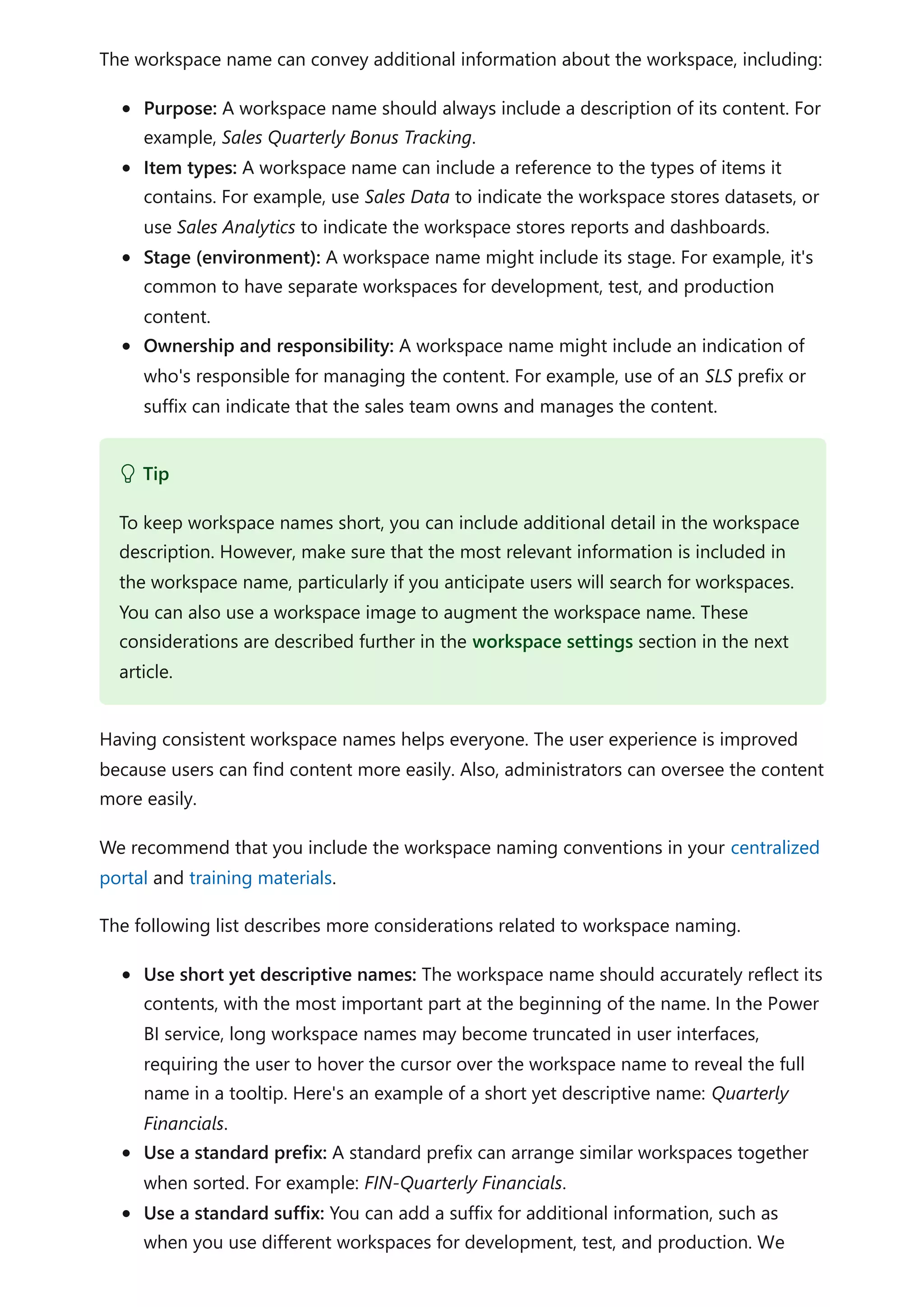 The workspace name can convey additional information about the workspace, including:
Purpose: A workspace name should always include a description of its content. For
example, Sales Quarterly Bonus Tracking.
Item types: A workspace name can include a reference to the types of items it
contains. For example, use Sales Data to indicate the workspace stores datasets, or
use Sales Analytics to indicate the workspace stores reports and dashboards.
Stage (environment): A workspace name might include its stage. For example, it's
common to have separate workspaces for development, test, and production
content.
Ownership and responsibility: A workspace name might include an indication of
who's responsible for managing the content. For example, use of an SLS prefix or
suffix can indicate that the sales team owns and manages the content.
Having consistent workspace names helps everyone. The user experience is improved
because users can find content more easily. Also, administrators can oversee the content
more easily.
We recommend that you include the workspace naming conventions in your centralized
portal and training materials.
The following list describes more considerations related to workspace naming.
Use short yet descriptive names: The workspace name should accurately reflect its
contents, with the most important part at the beginning of the name. In the Power
BI service, long workspace names may become truncated in user interfaces,
requiring the user to hover the cursor over the workspace name to reveal the full
name in a tooltip. Here's an example of a short yet descriptive name: Quarterly
Financials.
Use a standard prefix: A standard prefix can arrange similar workspaces together
when sorted. For example: FIN-Quarterly Financials.
Use a standard suffix: You can add a suffix for additional information, such as
when you use different workspaces for development, test, and production. We
 Tip
To keep workspace names short, you can include additional detail in the workspace
description. However, make sure that the most relevant information is included in
the workspace name, particularly if you anticipate users will search for workspaces.
You can also use a workspace image to augment the workspace name. These
considerations are described further in the workspace settings section in the next
article.
 