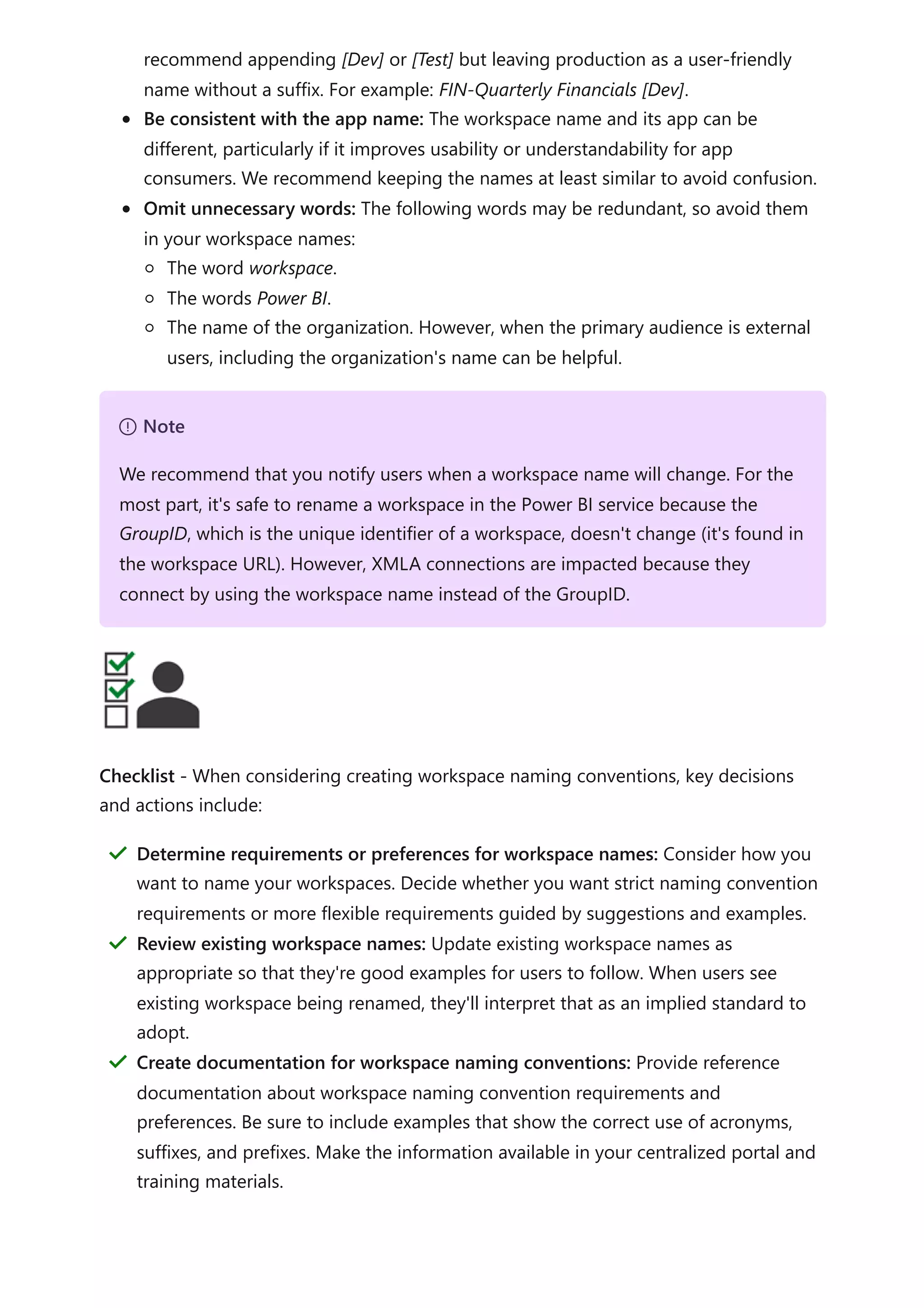 recommend appending [Dev] or [Test] but leaving production as a user-friendly
name without a suffix. For example: FIN-Quarterly Financials [Dev].
Be consistent with the app name: The workspace name and its app can be
different, particularly if it improves usability or understandability for app
consumers. We recommend keeping the names at least similar to avoid confusion.
Omit unnecessary words: The following words may be redundant, so avoid them
in your workspace names:
The word workspace.
The words Power BI.
The name of the organization. However, when the primary audience is external
users, including the organization's name can be helpful.
Checklist - When considering creating workspace naming conventions, key decisions
and actions include:
７ Note
We recommend that you notify users when a workspace name will change. For the
most part, it's safe to rename a workspace in the Power BI service because the
GroupID, which is the unique identifier of a workspace, doesn't change (it's found in
the workspace URL). However, XMLA connections are impacted because they
connect by using the workspace name instead of the GroupID.
Determine requirements or preferences for workspace names: Consider how you
want to name your workspaces. Decide whether you want strict naming convention
requirements or more flexible requirements guided by suggestions and examples.
＂
Review existing workspace names: Update existing workspace names as
appropriate so that they're good examples for users to follow. When users see
existing workspace being renamed, they'll interpret that as an implied standard to
adopt.
＂
Create documentation for workspace naming conventions: Provide reference
documentation about workspace naming convention requirements and
preferences. Be sure to include examples that show the correct use of acronyms,
suffixes, and prefixes. Make the information available in your centralized portal and
training materials.
＂
 
