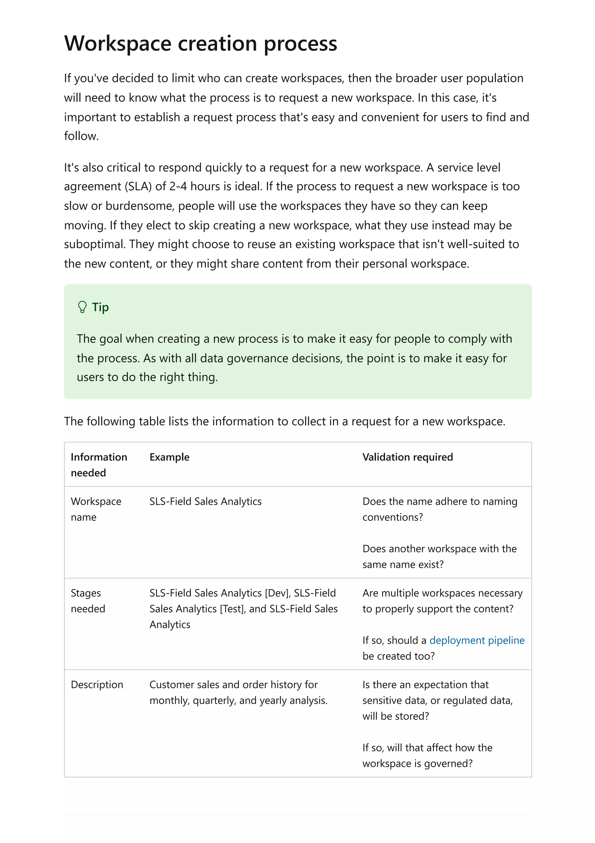 If you've decided to limit who can create workspaces, then the broader user population
will need to know what the process is to request a new workspace. In this case, it's
important to establish a request process that's easy and convenient for users to find and
follow.
It's also critical to respond quickly to a request for a new workspace. A service level
agreement (SLA) of 2-4 hours is ideal. If the process to request a new workspace is too
slow or burdensome, people will use the workspaces they have so they can keep
moving. If they elect to skip creating a new workspace, what they use instead may be
suboptimal. They might choose to reuse an existing workspace that isn't well-suited to
the new content, or they might share content from their personal workspace.
The following table lists the information to collect in a request for a new workspace.
Information
needed
Example Validation required
Workspace
name
SLS-Field Sales Analytics Does the name adhere to naming
conventions?
Does another workspace with the
same name exist?
Stages
needed
SLS-Field Sales Analytics [Dev], SLS-Field
Sales Analytics [Test], and SLS-Field Sales
Analytics
Are multiple workspaces necessary
to properly support the content?
If so, should a deployment pipeline
be created too?
Description Customer sales and order history for
monthly, quarterly, and yearly analysis.
Is there an expectation that
sensitive data, or regulated data,
will be stored?
If so, will that affect how the
workspace is governed?
Workspace creation process
 Tip
The goal when creating a new process is to make it easy for people to comply with
the process. As with all data governance decisions, the point is to make it easy for
users to do the right thing.
 