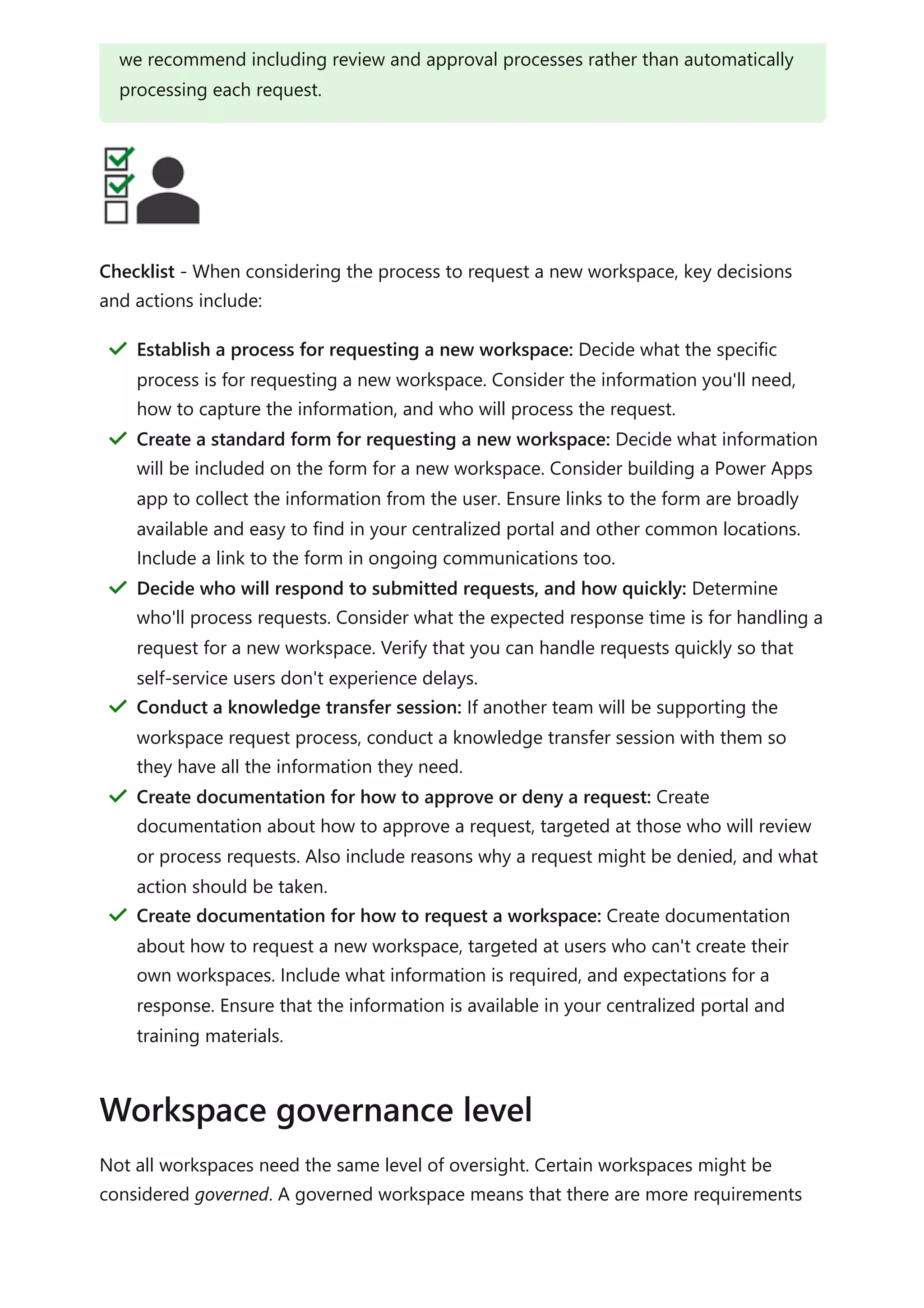 Checklist - When considering the process to request a new workspace, key decisions
and actions include:
Not all workspaces need the same level of oversight. Certain workspaces might be
considered governed. A governed workspace means that there are more requirements
we recommend including review and approval processes rather than automatically
processing each request.
Establish a process for requesting a new workspace: Decide what the specific
process is for requesting a new workspace. Consider the information you'll need,
how to capture the information, and who will process the request.
＂
Create a standard form for requesting a new workspace: Decide what information
will be included on the form for a new workspace. Consider building a Power Apps
app to collect the information from the user. Ensure links to the form are broadly
available and easy to find in your centralized portal and other common locations.
Include a link to the form in ongoing communications too.
＂
Decide who will respond to submitted requests, and how quickly: Determine
who'll process requests. Consider what the expected response time is for handling a
request for a new workspace. Verify that you can handle requests quickly so that
self-service users don't experience delays.
＂
Conduct a knowledge transfer session: If another team will be supporting the
workspace request process, conduct a knowledge transfer session with them so
they have all the information they need.
＂
Create documentation for how to approve or deny a request: Create
documentation about how to approve a request, targeted at those who will review
or process requests. Also include reasons why a request might be denied, and what
action should be taken.
＂
Create documentation for how to request a workspace: Create documentation
about how to request a new workspace, targeted at users who can't create their
own workspaces. Include what information is required, and expectations for a
response. Ensure that the information is available in your centralized portal and
training materials.
＂
Workspace governance level
 
