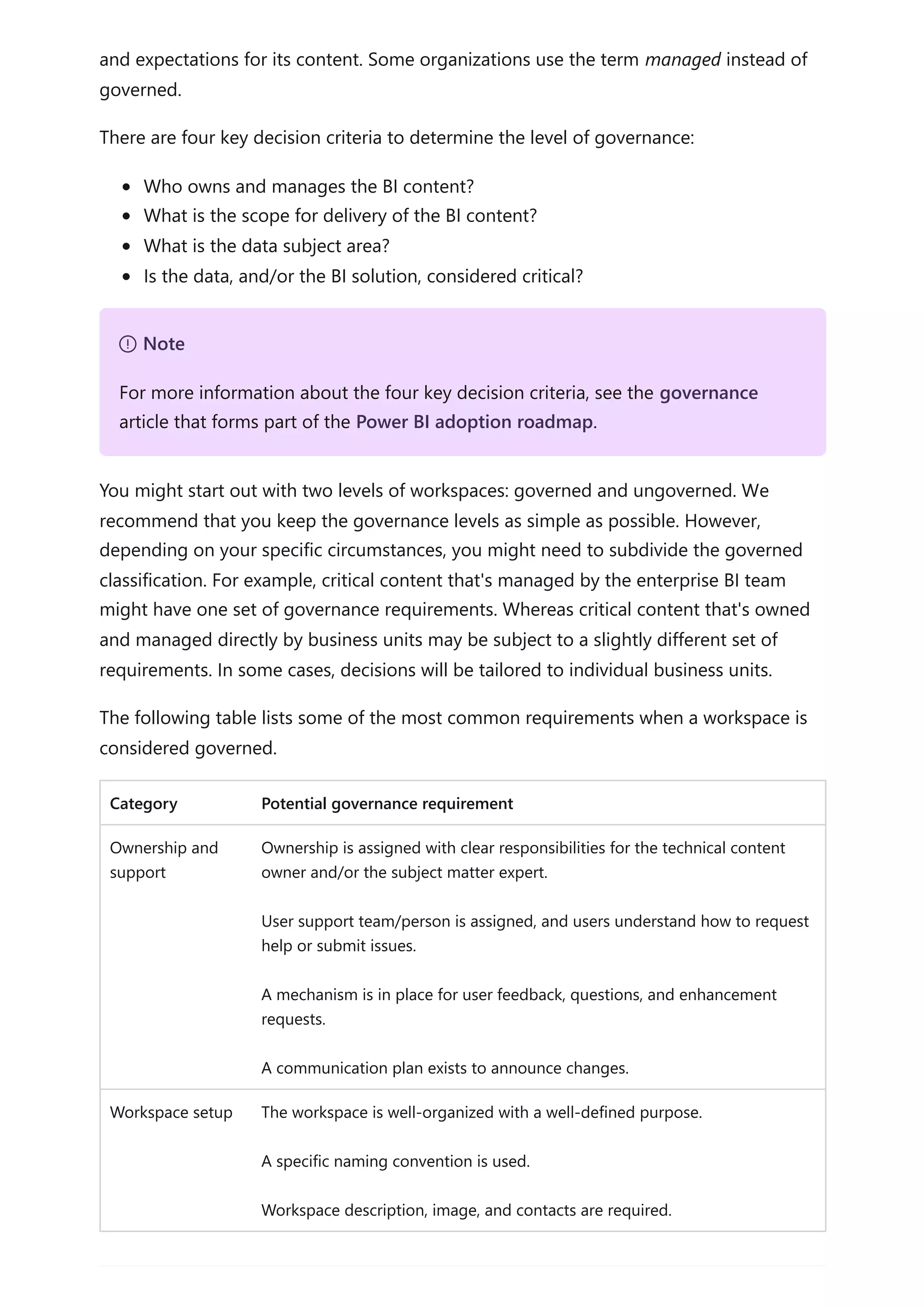 and expectations for its content. Some organizations use the term managed instead of
governed.
There are four key decision criteria to determine the level of governance:
Who owns and manages the BI content?
What is the scope for delivery of the BI content?
What is the data subject area?
Is the data, and/or the BI solution, considered critical?
You might start out with two levels of workspaces: governed and ungoverned. We
recommend that you keep the governance levels as simple as possible. However,
depending on your specific circumstances, you might need to subdivide the governed
classification. For example, critical content that's managed by the enterprise BI team
might have one set of governance requirements. Whereas critical content that's owned
and managed directly by business units may be subject to a slightly different set of
requirements. In some cases, decisions will be tailored to individual business units.
The following table lists some of the most common requirements when a workspace is
considered governed.
Category Potential governance requirement
Ownership and
support
Ownership is assigned with clear responsibilities for the technical content
owner and/or the subject matter expert.
User support team/person is assigned, and users understand how to request
help or submit issues.
A mechanism is in place for user feedback, questions, and enhancement
requests.
A communication plan exists to announce changes.
Workspace setup The workspace is well-organized with a well-defined purpose.
A specific naming convention is used.
Workspace description, image, and contacts are required.
７ Note
For more information about the four key decision criteria, see the governance
article that forms part of the Power BI adoption roadmap.
 