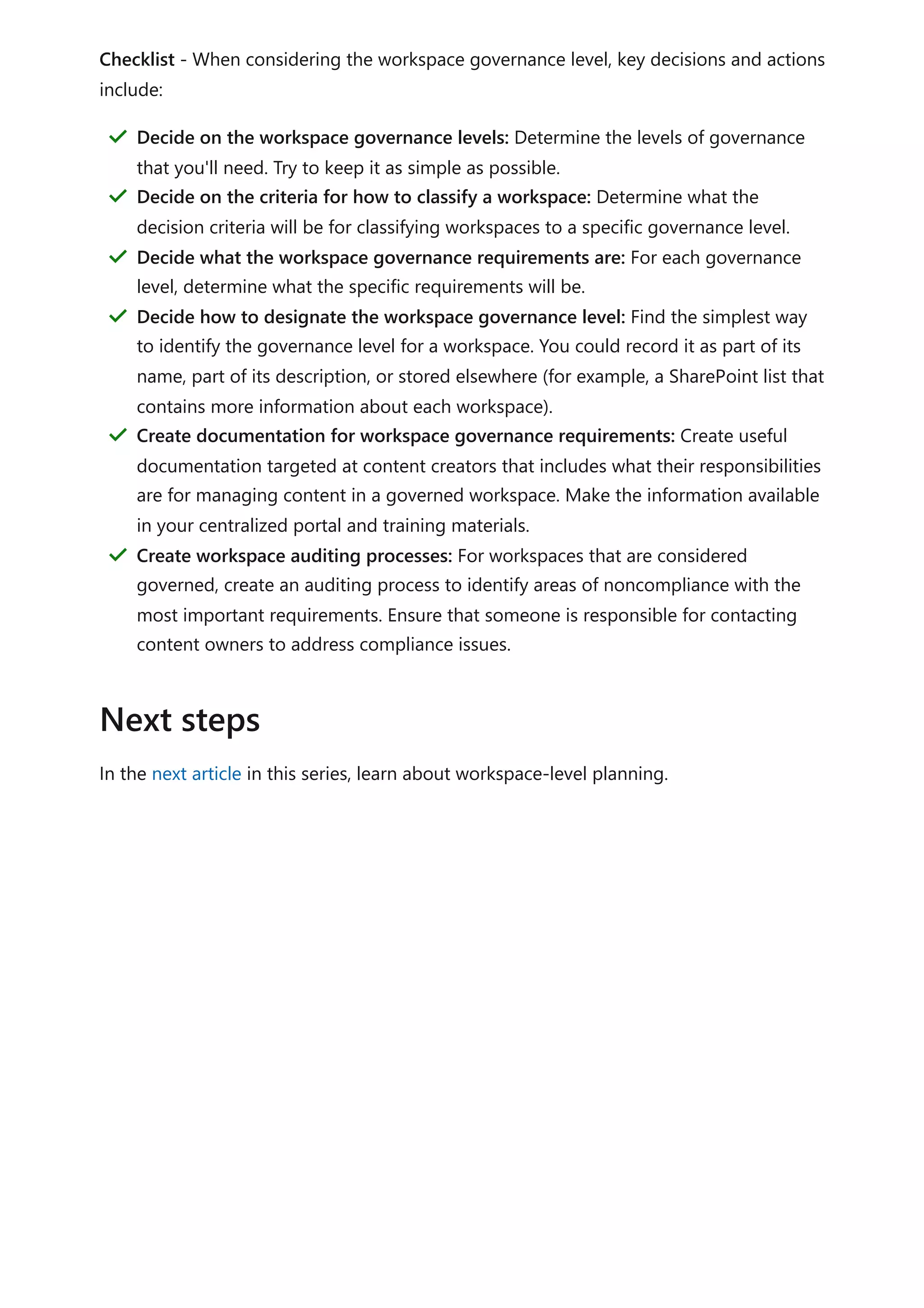 Checklist - When considering the workspace governance level, key decisions and actions
include:
In the next article in this series, learn about workspace-level planning.
Decide on the workspace governance levels: Determine the levels of governance
that you'll need. Try to keep it as simple as possible.
＂
Decide on the criteria for how to classify a workspace: Determine what the
decision criteria will be for classifying workspaces to a specific governance level.
＂
Decide what the workspace governance requirements are: For each governance
level, determine what the specific requirements will be.
＂
Decide how to designate the workspace governance level: Find the simplest way
to identify the governance level for a workspace. You could record it as part of its
name, part of its description, or stored elsewhere (for example, a SharePoint list that
contains more information about each workspace).
＂
Create documentation for workspace governance requirements: Create useful
documentation targeted at content creators that includes what their responsibilities
are for managing content in a governed workspace. Make the information available
in your centralized portal and training materials.
＂
Create workspace auditing processes: For workspaces that are considered
governed, create an auditing process to identify areas of noncompliance with the
most important requirements. Ensure that someone is responsible for contacting
content owners to address compliance issues.
＂
Next steps
 