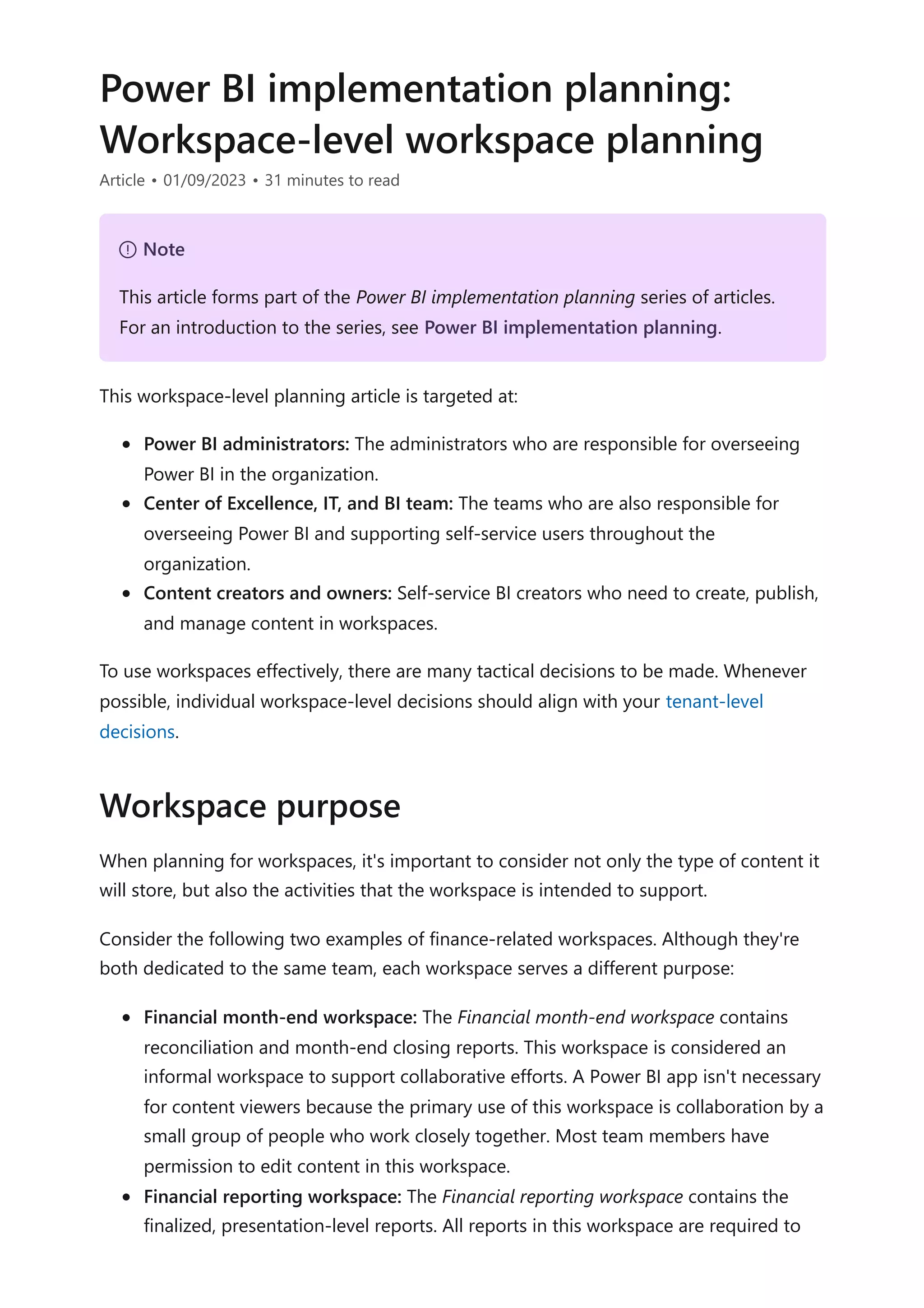 Power BI implementation planning:
Workspace-level workspace planning
Article • 01/09/2023 • 31 minutes to read
This workspace-level planning article is targeted at:
Power BI administrators: The administrators who are responsible for overseeing
Power BI in the organization.
Center of Excellence, IT, and BI team: The teams who are also responsible for
overseeing Power BI and supporting self-service users throughout the
organization.
Content creators and owners: Self-service BI creators who need to create, publish,
and manage content in workspaces.
To use workspaces effectively, there are many tactical decisions to be made. Whenever
possible, individual workspace-level decisions should align with your tenant-level
decisions.
When planning for workspaces, it's important to consider not only the type of content it
will store, but also the activities that the workspace is intended to support.
Consider the following two examples of finance-related workspaces. Although they're
both dedicated to the same team, each workspace serves a different purpose:
Financial month-end workspace: The Financial month-end workspace contains
reconciliation and month-end closing reports. This workspace is considered an
informal workspace to support collaborative efforts. A Power BI app isn't necessary
for content viewers because the primary use of this workspace is collaboration by a
small group of people who work closely together. Most team members have
permission to edit content in this workspace.
Financial reporting workspace: The Financial reporting workspace contains the
finalized, presentation-level reports. All reports in this workspace are required to
７ Note
This article forms part of the Power BI implementation planning series of articles.
For an introduction to the series, see Power BI implementation planning.
Workspace purpose
 