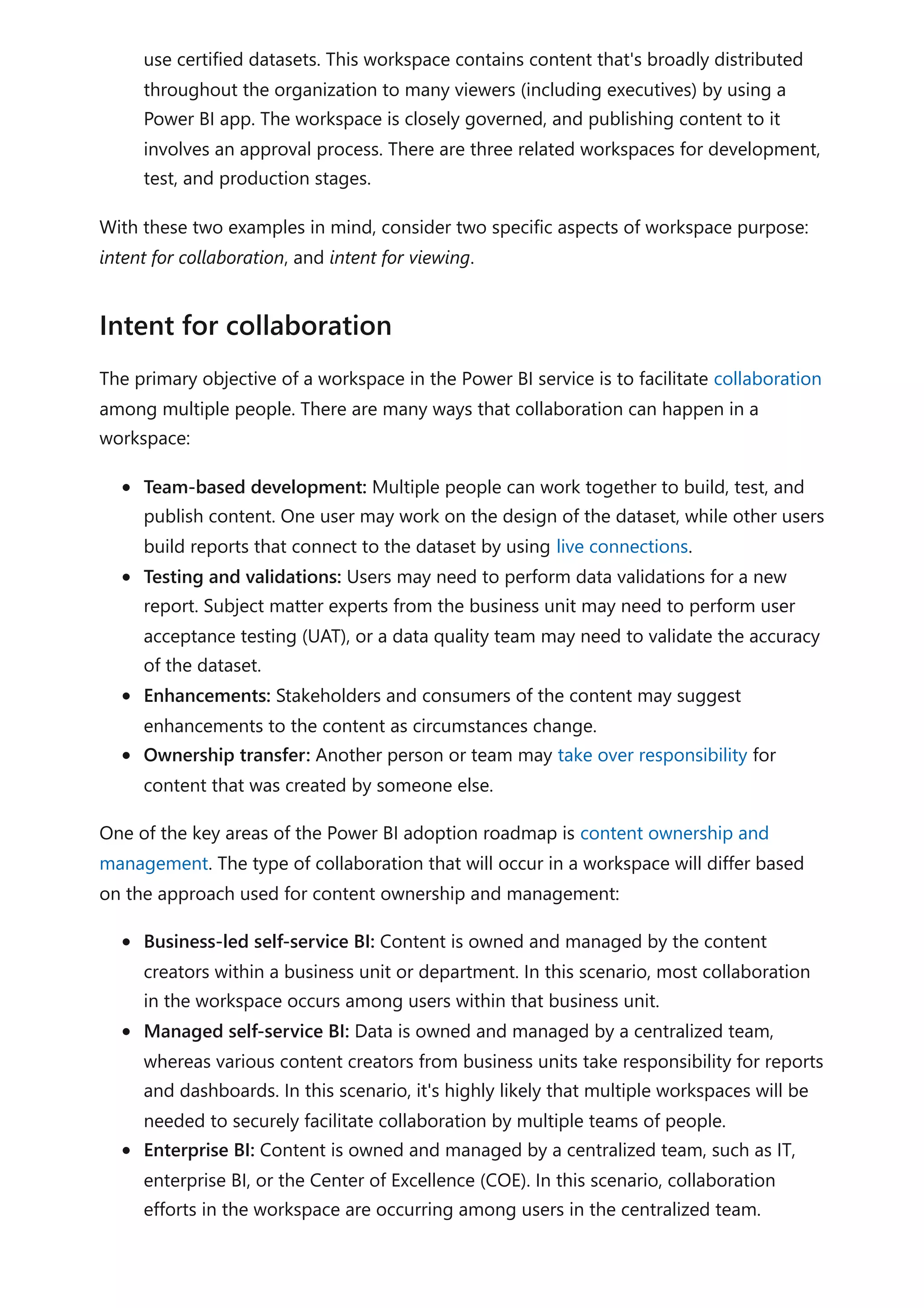 use certified datasets. This workspace contains content that's broadly distributed
throughout the organization to many viewers (including executives) by using a
Power BI app. The workspace is closely governed, and publishing content to it
involves an approval process. There are three related workspaces for development,
test, and production stages.
With these two examples in mind, consider two specific aspects of workspace purpose:
intent for collaboration, and intent for viewing.
The primary objective of a workspace in the Power BI service is to facilitate collaboration
among multiple people. There are many ways that collaboration can happen in a
workspace:
Team-based development: Multiple people can work together to build, test, and
publish content. One user may work on the design of the dataset, while other users
build reports that connect to the dataset by using live connections.
Testing and validations: Users may need to perform data validations for a new
report. Subject matter experts from the business unit may need to perform user
acceptance testing (UAT), or a data quality team may need to validate the accuracy
of the dataset.
Enhancements: Stakeholders and consumers of the content may suggest
enhancements to the content as circumstances change.
Ownership transfer: Another person or team may take over responsibility for
content that was created by someone else.
One of the key areas of the Power BI adoption roadmap is content ownership and
management. The type of collaboration that will occur in a workspace will differ based
on the approach used for content ownership and management:
Business-led self-service BI: Content is owned and managed by the content
creators within a business unit or department. In this scenario, most collaboration
in the workspace occurs among users within that business unit.
Managed self-service BI: Data is owned and managed by a centralized team,
whereas various content creators from business units take responsibility for reports
and dashboards. In this scenario, it's highly likely that multiple workspaces will be
needed to securely facilitate collaboration by multiple teams of people.
Enterprise BI: Content is owned and managed by a centralized team, such as IT,
enterprise BI, or the Center of Excellence (COE). In this scenario, collaboration
efforts in the workspace are occurring among users in the centralized team.
Intent for collaboration
 