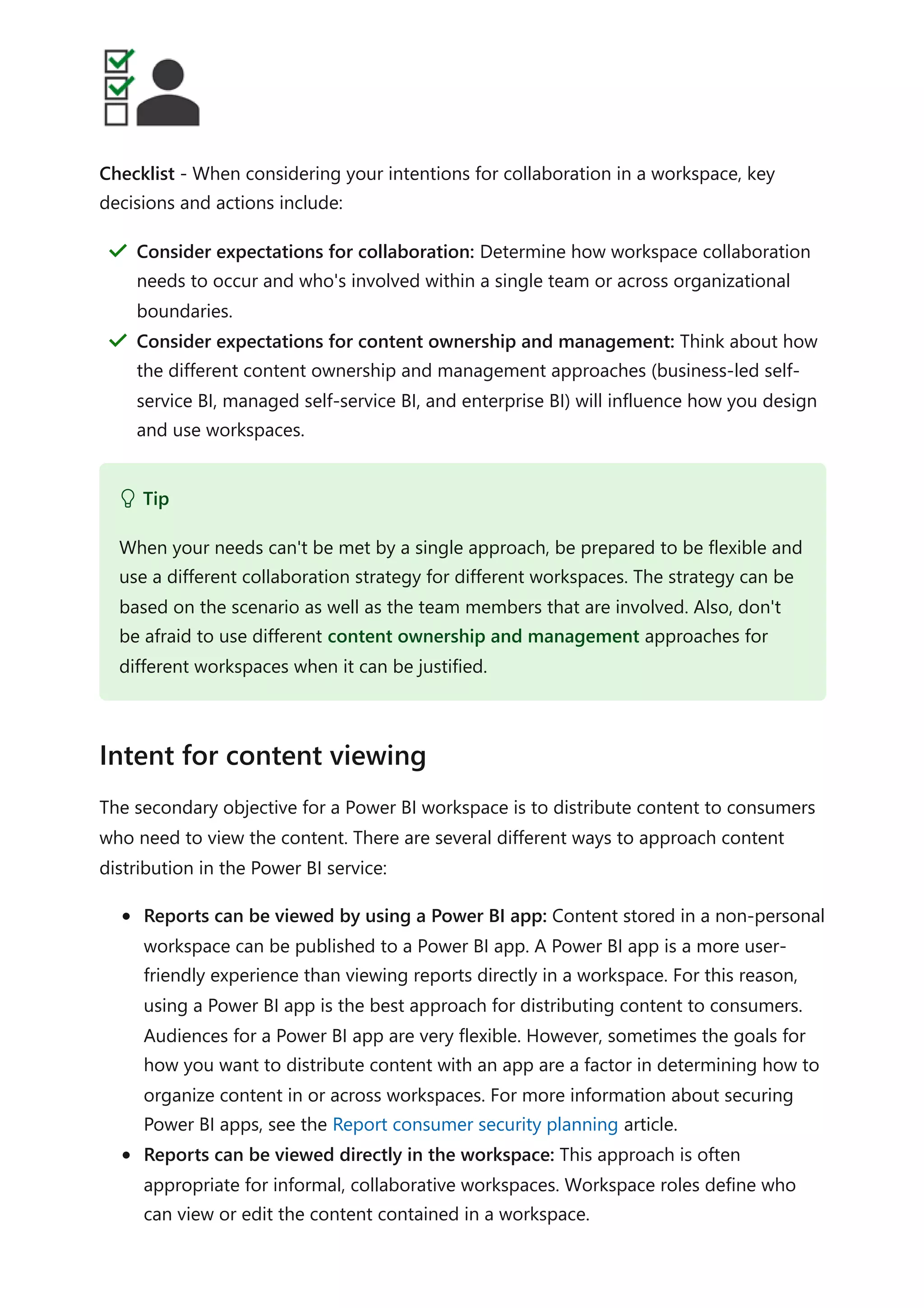 Checklist - When considering your intentions for collaboration in a workspace, key
decisions and actions include:
The secondary objective for a Power BI workspace is to distribute content to consumers
who need to view the content. There are several different ways to approach content
distribution in the Power BI service:
Reports can be viewed by using a Power BI app: Content stored in a non-personal
workspace can be published to a Power BI app. A Power BI app is a more user-
friendly experience than viewing reports directly in a workspace. For this reason,
using a Power BI app is the best approach for distributing content to consumers.
Audiences for a Power BI app are very flexible. However, sometimes the goals for
how you want to distribute content with an app are a factor in determining how to
organize content in or across workspaces. For more information about securing
Power BI apps, see the Report consumer security planning article.
Reports can be viewed directly in the workspace: This approach is often
appropriate for informal, collaborative workspaces. Workspace roles define who
can view or edit the content contained in a workspace.
Consider expectations for collaboration: Determine how workspace collaboration
needs to occur and who's involved within a single team or across organizational
boundaries.
＂
Consider expectations for content ownership and management: Think about how
the different content ownership and management approaches (business-led self-
service BI, managed self-service BI, and enterprise BI) will influence how you design
and use workspaces.
＂
 Tip
When your needs can't be met by a single approach, be prepared to be flexible and
use a different collaboration strategy for different workspaces. The strategy can be
based on the scenario as well as the team members that are involved. Also, don't
be afraid to use different content ownership and management approaches for
different workspaces when it can be justified.
Intent for content viewing
 