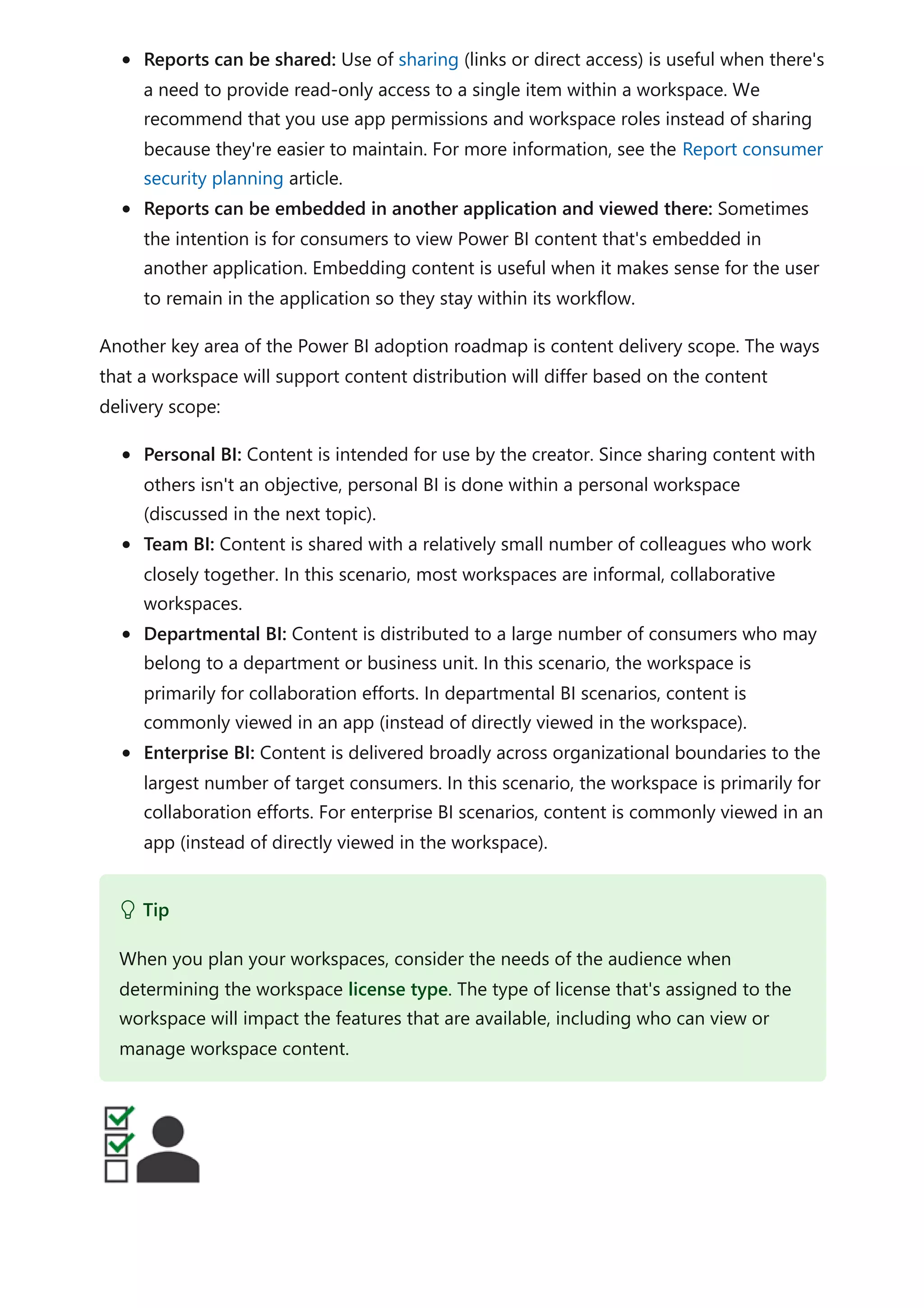 Reports can be shared: Use of sharing (links or direct access) is useful when there's
a need to provide read-only access to a single item within a workspace. We
recommend that you use app permissions and workspace roles instead of sharing
because they're easier to maintain. For more information, see the Report consumer
security planning article.
Reports can be embedded in another application and viewed there: Sometimes
the intention is for consumers to view Power BI content that's embedded in
another application. Embedding content is useful when it makes sense for the user
to remain in the application so they stay within its workflow.
Another key area of the Power BI adoption roadmap is content delivery scope. The ways
that a workspace will support content distribution will differ based on the content
delivery scope:
Personal BI: Content is intended for use by the creator. Since sharing content with
others isn't an objective, personal BI is done within a personal workspace
(discussed in the next topic).
Team BI: Content is shared with a relatively small number of colleagues who work
closely together. In this scenario, most workspaces are informal, collaborative
workspaces.
Departmental BI: Content is distributed to a large number of consumers who may
belong to a department or business unit. In this scenario, the workspace is
primarily for collaboration efforts. In departmental BI scenarios, content is
commonly viewed in an app (instead of directly viewed in the workspace).
Enterprise BI: Content is delivered broadly across organizational boundaries to the
largest number of target consumers. In this scenario, the workspace is primarily for
collaboration efforts. For enterprise BI scenarios, content is commonly viewed in an
app (instead of directly viewed in the workspace).
 Tip
When you plan your workspaces, consider the needs of the audience when
determining the workspace license type. The type of license that's assigned to the
workspace will impact the features that are available, including who can view or
manage workspace content.
 