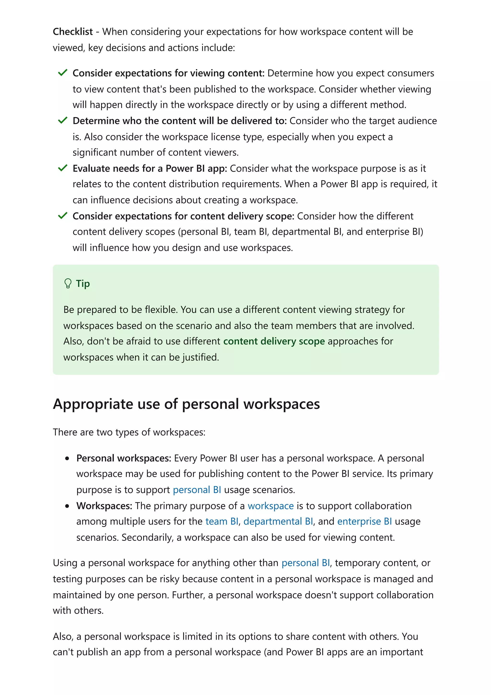 Checklist - When considering your expectations for how workspace content will be
viewed, key decisions and actions include:
There are two types of workspaces:
Personal workspaces: Every Power BI user has a personal workspace. A personal
workspace may be used for publishing content to the Power BI service. Its primary
purpose is to support personal BI usage scenarios.
Workspaces: The primary purpose of a workspace is to support collaboration
among multiple users for the team BI, departmental BI, and enterprise BI usage
scenarios. Secondarily, a workspace can also be used for viewing content.
Using a personal workspace for anything other than personal BI, temporary content, or
testing purposes can be risky because content in a personal workspace is managed and
maintained by one person. Further, a personal workspace doesn't support collaboration
with others.
Also, a personal workspace is limited in its options to share content with others. You
can't publish an app from a personal workspace (and Power BI apps are an important
Consider expectations for viewing content: Determine how you expect consumers
to view content that's been published to the workspace. Consider whether viewing
will happen directly in the workspace directly or by using a different method.
＂
Determine who the content will be delivered to: Consider who the target audience
is. Also consider the workspace license type, especially when you expect a
significant number of content viewers.
＂
Evaluate needs for a Power BI app: Consider what the workspace purpose is as it
relates to the content distribution requirements. When a Power BI app is required, it
can influence decisions about creating a workspace.
＂
Consider expectations for content delivery scope: Consider how the different
content delivery scopes (personal BI, team BI, departmental BI, and enterprise BI)
will influence how you design and use workspaces.
＂
 Tip
Be prepared to be flexible. You can use a different content viewing strategy for
workspaces based on the scenario and also the team members that are involved.
Also, don't be afraid to use different content delivery scope approaches for
workspaces when it can be justified.
Appropriate use of personal workspaces
 