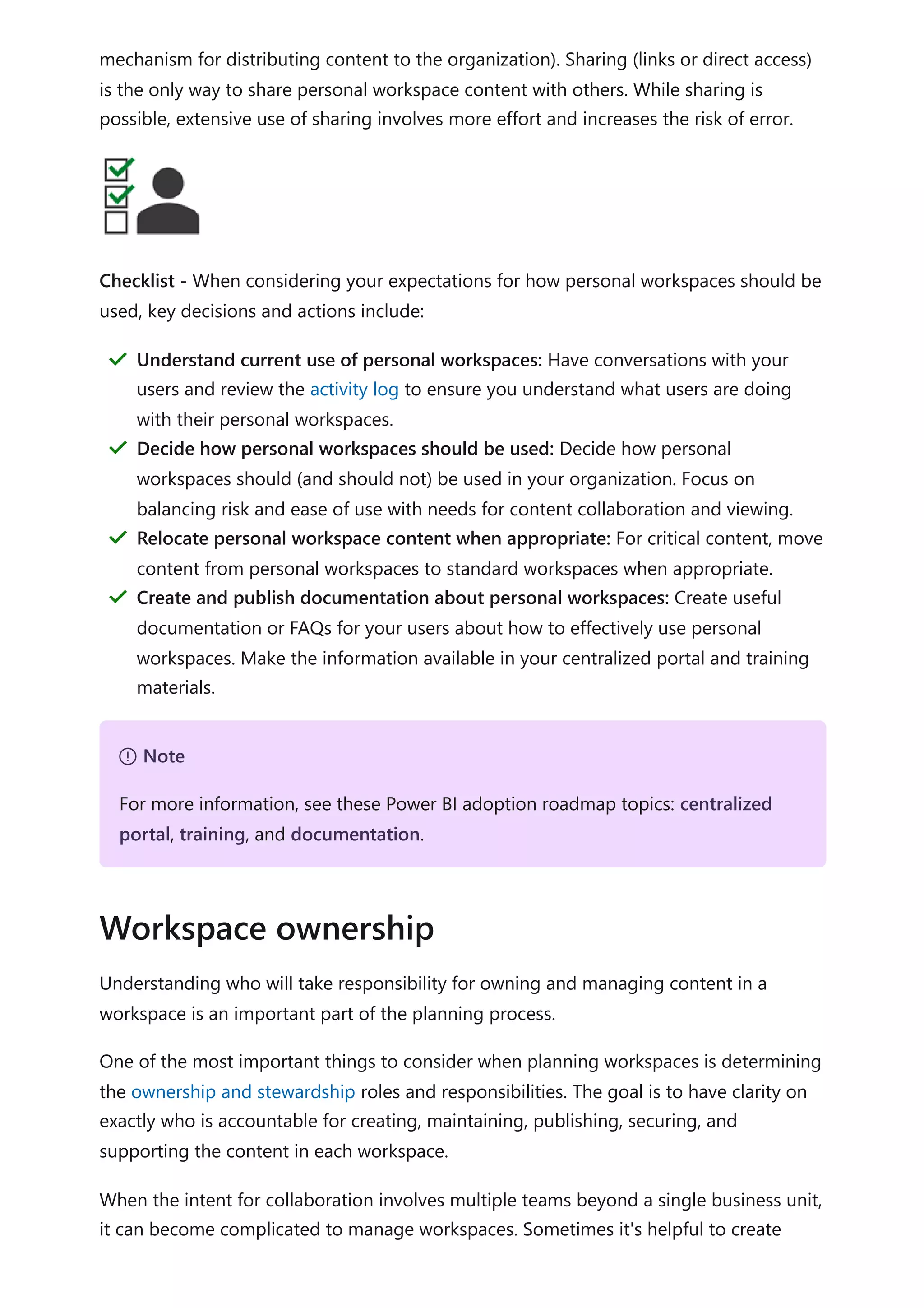 mechanism for distributing content to the organization). Sharing (links or direct access)
is the only way to share personal workspace content with others. While sharing is
possible, extensive use of sharing involves more effort and increases the risk of error.
Checklist - When considering your expectations for how personal workspaces should be
used, key decisions and actions include:
Understanding who will take responsibility for owning and managing content in a
workspace is an important part of the planning process.
One of the most important things to consider when planning workspaces is determining
the ownership and stewardship roles and responsibilities. The goal is to have clarity on
exactly who is accountable for creating, maintaining, publishing, securing, and
supporting the content in each workspace.
When the intent for collaboration involves multiple teams beyond a single business unit,
it can become complicated to manage workspaces. Sometimes it's helpful to create
Understand current use of personal workspaces: Have conversations with your
users and review the activity log to ensure you understand what users are doing
with their personal workspaces.
＂
Decide how personal workspaces should be used: Decide how personal
workspaces should (and should not) be used in your organization. Focus on
balancing risk and ease of use with needs for content collaboration and viewing.
＂
Relocate personal workspace content when appropriate: For critical content, move
content from personal workspaces to standard workspaces when appropriate.
＂
Create and publish documentation about personal workspaces: Create useful
documentation or FAQs for your users about how to effectively use personal
workspaces. Make the information available in your centralized portal and training
materials.
＂
７ Note
For more information, see these Power BI adoption roadmap topics: centralized
portal, training, and documentation.
Workspace ownership
 