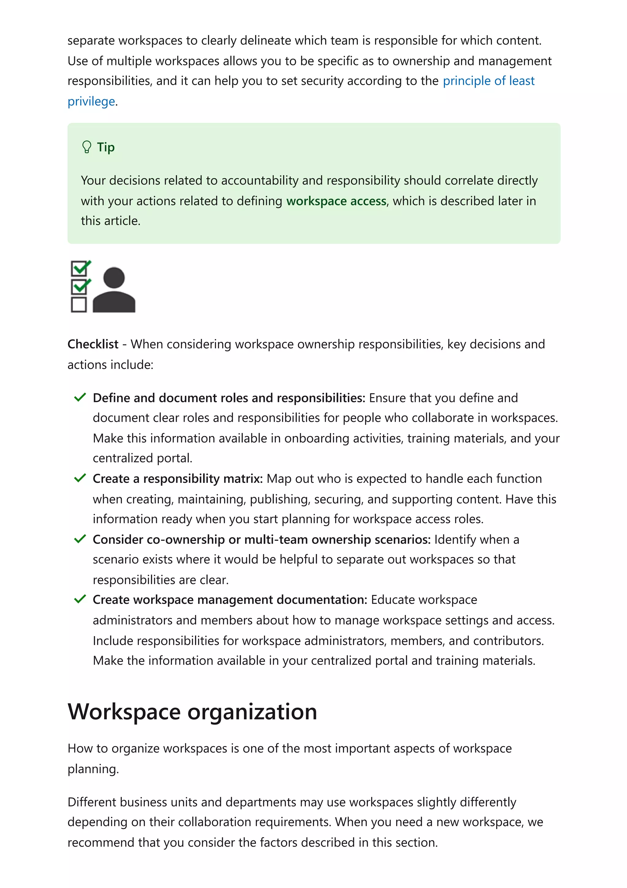 separate workspaces to clearly delineate which team is responsible for which content.
Use of multiple workspaces allows you to be specific as to ownership and management
responsibilities, and it can help you to set security according to the principle of least
privilege.
Checklist - When considering workspace ownership responsibilities, key decisions and
actions include:
How to organize workspaces is one of the most important aspects of workspace
planning.
Different business units and departments may use workspaces slightly differently
depending on their collaboration requirements. When you need a new workspace, we
recommend that you consider the factors described in this section.
 Tip
Your decisions related to accountability and responsibility should correlate directly
with your actions related to defining workspace access, which is described later in
this article.
Define and document roles and responsibilities: Ensure that you define and
document clear roles and responsibilities for people who collaborate in workspaces.
Make this information available in onboarding activities, training materials, and your
centralized portal.
＂
Create a responsibility matrix: Map out who is expected to handle each function
when creating, maintaining, publishing, securing, and supporting content. Have this
information ready when you start planning for workspace access roles.
＂
Consider co-ownership or multi-team ownership scenarios: Identify when a
scenario exists where it would be helpful to separate out workspaces so that
responsibilities are clear.
＂
Create workspace management documentation: Educate workspace
administrators and members about how to manage workspace settings and access.
Include responsibilities for workspace administrators, members, and contributors.
Make the information available in your centralized portal and training materials.
＂
Workspace organization
 