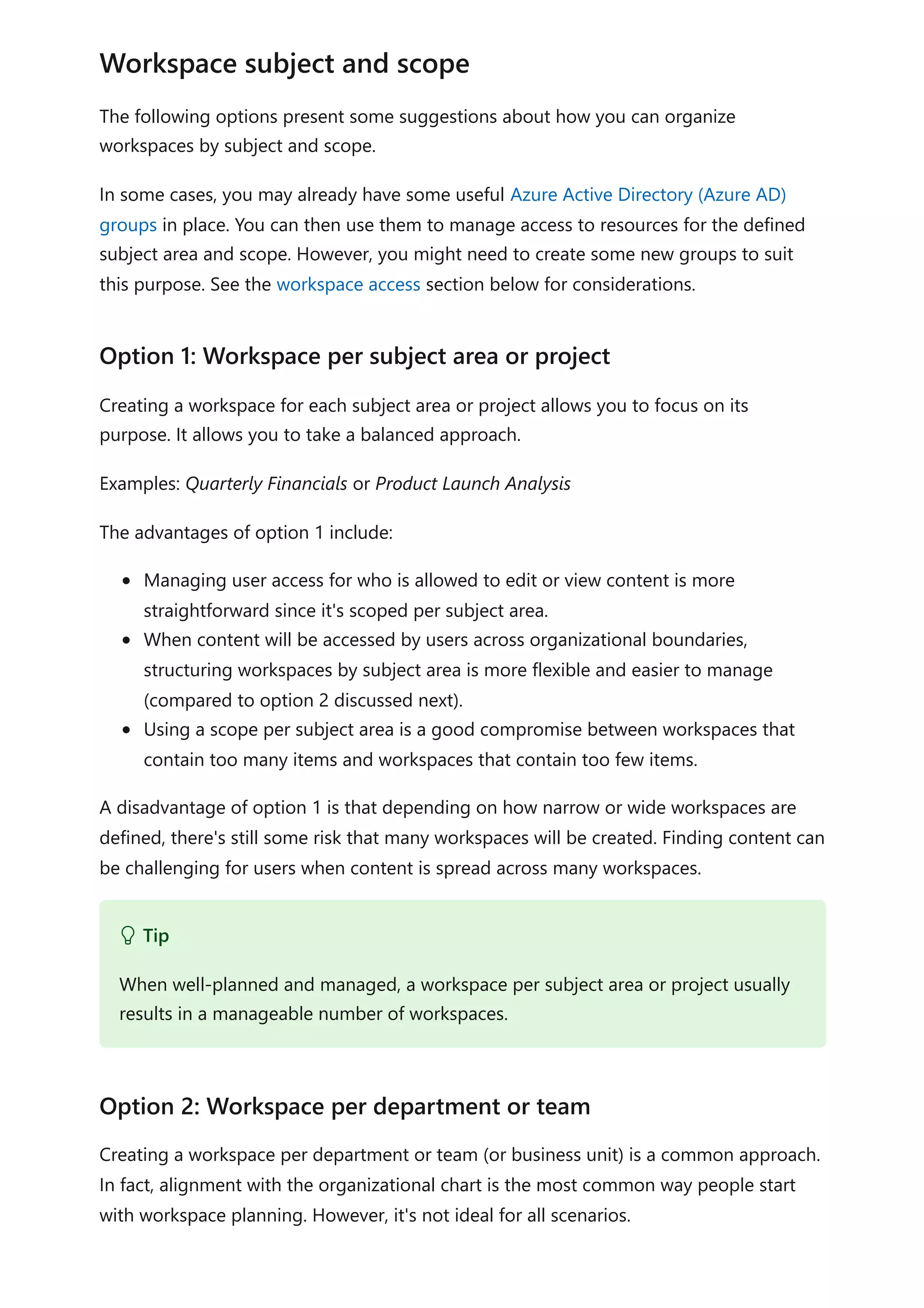 The following options present some suggestions about how you can organize
workspaces by subject and scope.
In some cases, you may already have some useful Azure Active Directory (Azure AD)
groups in place. You can then use them to manage access to resources for the defined
subject area and scope. However, you might need to create some new groups to suit
this purpose. See the workspace access section below for considerations.
Creating a workspace for each subject area or project allows you to focus on its
purpose. It allows you to take a balanced approach.
Examples: Quarterly Financials or Product Launch Analysis
The advantages of option 1 include:
Managing user access for who is allowed to edit or view content is more
straightforward since it's scoped per subject area.
When content will be accessed by users across organizational boundaries,
structuring workspaces by subject area is more flexible and easier to manage
(compared to option 2 discussed next).
Using a scope per subject area is a good compromise between workspaces that
contain too many items and workspaces that contain too few items.
A disadvantage of option 1 is that depending on how narrow or wide workspaces are
defined, there's still some risk that many workspaces will be created. Finding content can
be challenging for users when content is spread across many workspaces.
Creating a workspace per department or team (or business unit) is a common approach.
In fact, alignment with the organizational chart is the most common way people start
with workspace planning. However, it's not ideal for all scenarios.
Workspace subject and scope
Option 1: Workspace per subject area or project
 Tip
When well-planned and managed, a workspace per subject area or project usually
results in a manageable number of workspaces.
Option 2: Workspace per department or team
 
