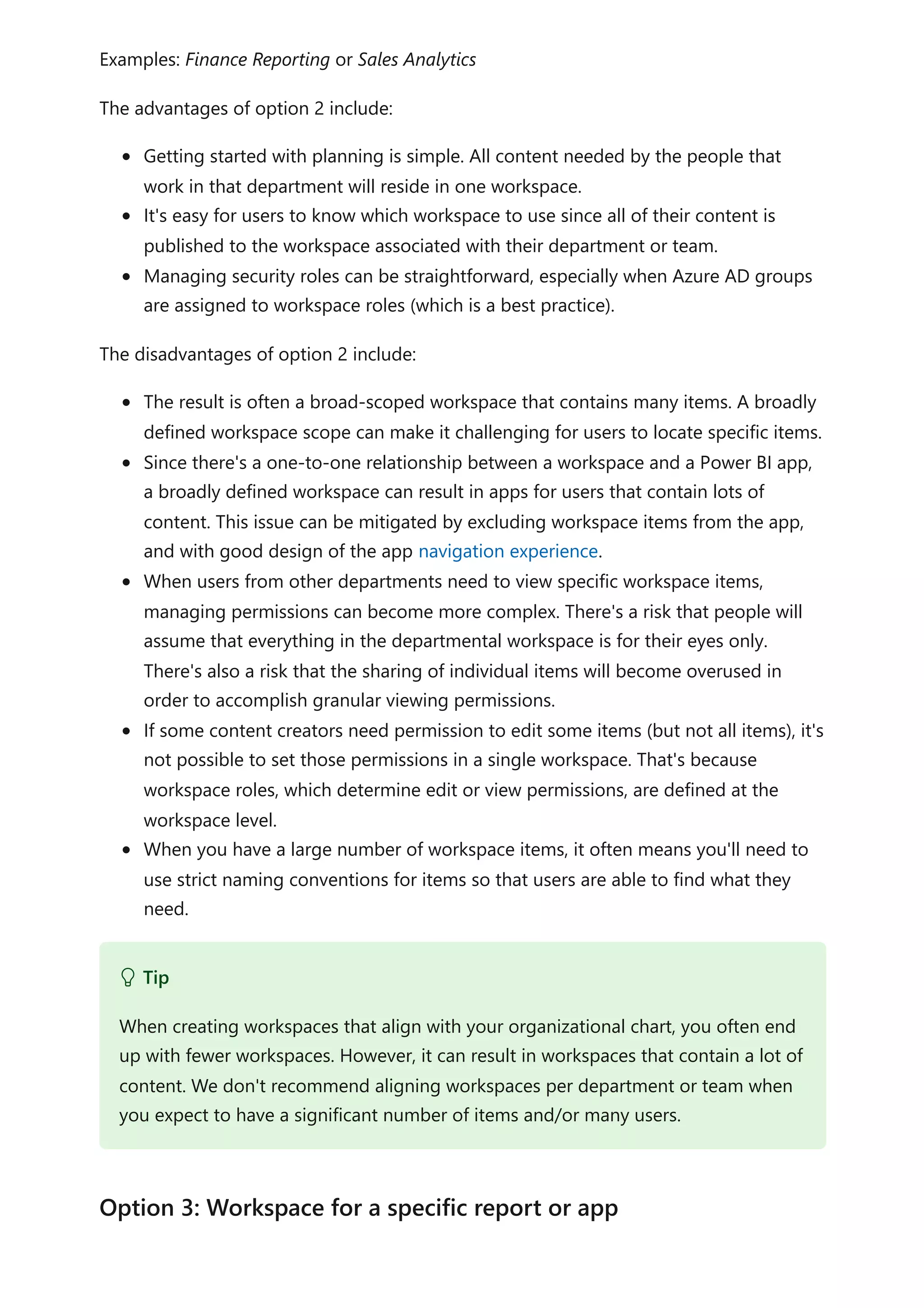 Examples: Finance Reporting or Sales Analytics
The advantages of option 2 include:
Getting started with planning is simple. All content needed by the people that
work in that department will reside in one workspace.
It's easy for users to know which workspace to use since all of their content is
published to the workspace associated with their department or team.
Managing security roles can be straightforward, especially when Azure AD groups
are assigned to workspace roles (which is a best practice).
The disadvantages of option 2 include:
The result is often a broad-scoped workspace that contains many items. A broadly
defined workspace scope can make it challenging for users to locate specific items.
Since there's a one-to-one relationship between a workspace and a Power BI app,
a broadly defined workspace can result in apps for users that contain lots of
content. This issue can be mitigated by excluding workspace items from the app,
and with good design of the app navigation experience.
When users from other departments need to view specific workspace items,
managing permissions can become more complex. There's a risk that people will
assume that everything in the departmental workspace is for their eyes only.
There's also a risk that the sharing of individual items will become overused in
order to accomplish granular viewing permissions.
If some content creators need permission to edit some items (but not all items), it's
not possible to set those permissions in a single workspace. That's because
workspace roles, which determine edit or view permissions, are defined at the
workspace level.
When you have a large number of workspace items, it often means you'll need to
use strict naming conventions for items so that users are able to find what they
need.
 Tip
When creating workspaces that align with your organizational chart, you often end
up with fewer workspaces. However, it can result in workspaces that contain a lot of
content. We don't recommend aligning workspaces per department or team when
you expect to have a significant number of items and/or many users.
Option 3: Workspace for a specific report or app
 
