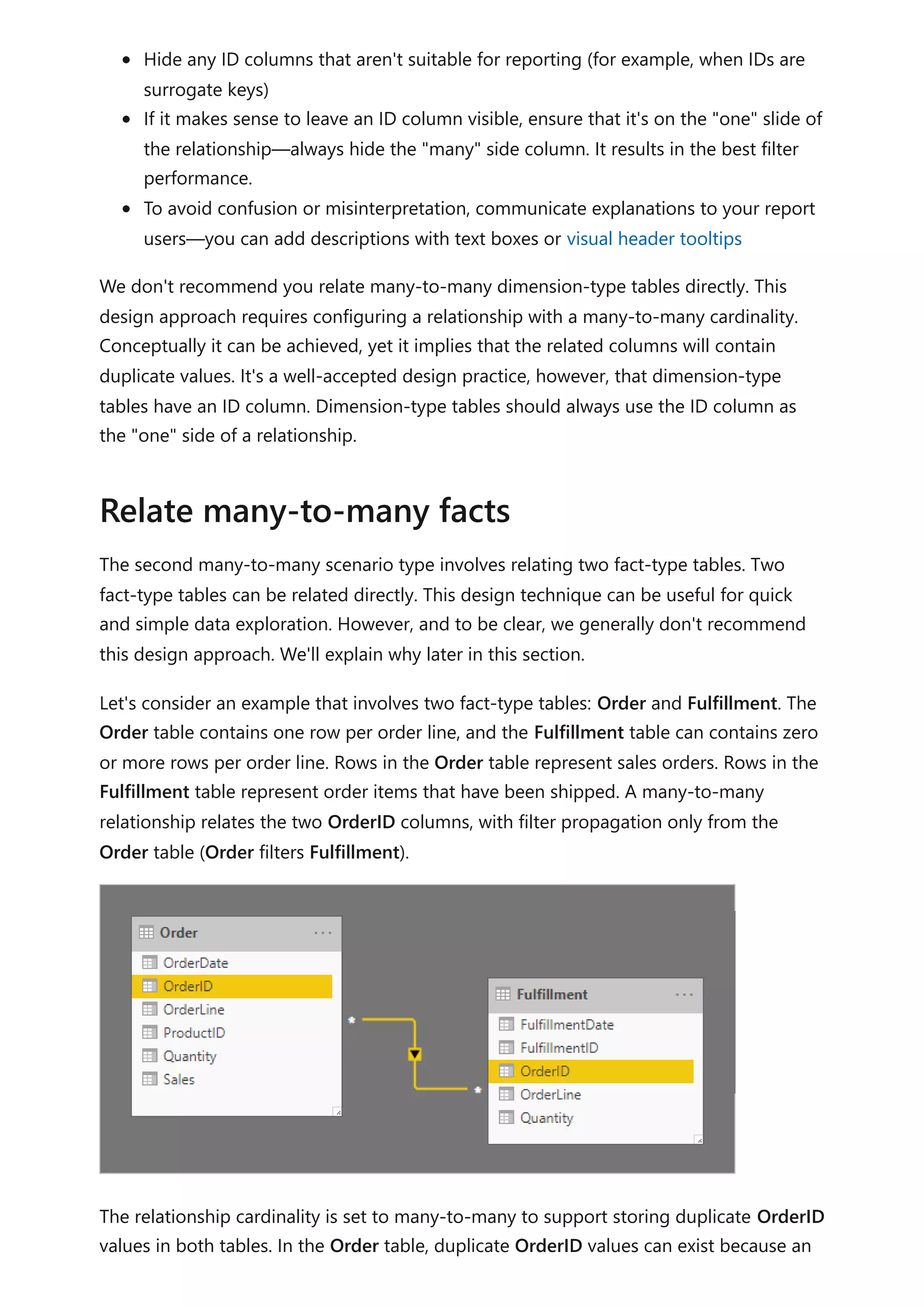 Hide any ID columns that aren't suitable for reporting (for example, when IDs are
surrogate keys)
If it makes sense to leave an ID column visible, ensure that it's on the "one" slide of
the relationship—always hide the "many" side column. It results in the best filter
performance.
To avoid confusion or misinterpretation, communicate explanations to your report
users—you can add descriptions with text boxes or visual header tooltips
We don't recommend you relate many-to-many dimension-type tables directly. This
design approach requires configuring a relationship with a many-to-many cardinality.
Conceptually it can be achieved, yet it implies that the related columns will contain
duplicate values. It's a well-accepted design practice, however, that dimension-type
tables have an ID column. Dimension-type tables should always use the ID column as
the "one" side of a relationship.
The second many-to-many scenario type involves relating two fact-type tables. Two
fact-type tables can be related directly. This design technique can be useful for quick
and simple data exploration. However, and to be clear, we generally don't recommend
this design approach. We'll explain why later in this section.
Let's consider an example that involves two fact-type tables: Order and Fulfillment. The
Order table contains one row per order line, and the Fulfillment table can contains zero
or more rows per order line. Rows in the Order table represent sales orders. Rows in the
Fulfillment table represent order items that have been shipped. A many-to-many
relationship relates the two OrderID columns, with filter propagation only from the
Order table (Order filters Fulfillment).
The relationship cardinality is set to many-to-many to support storing duplicate OrderID
values in both tables. In the Order table, duplicate OrderID values can exist because an
Relate many-to-many facts
 