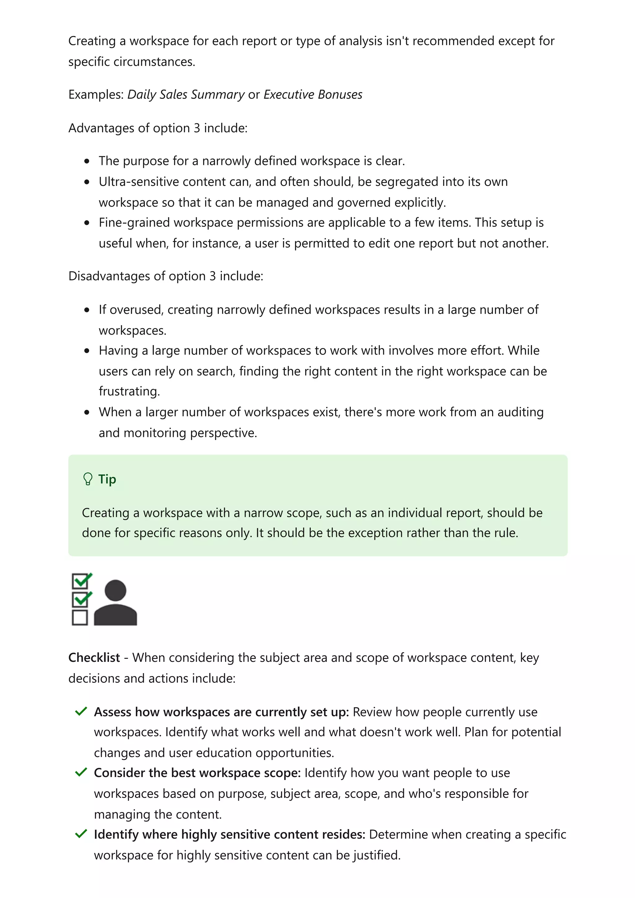 Creating a workspace for each report or type of analysis isn't recommended except for
specific circumstances.
Examples: Daily Sales Summary or Executive Bonuses
Advantages of option 3 include:
The purpose for a narrowly defined workspace is clear.
Ultra-sensitive content can, and often should, be segregated into its own
workspace so that it can be managed and governed explicitly.
Fine-grained workspace permissions are applicable to a few items. This setup is
useful when, for instance, a user is permitted to edit one report but not another.
Disadvantages of option 3 include:
If overused, creating narrowly defined workspaces results in a large number of
workspaces.
Having a large number of workspaces to work with involves more effort. While
users can rely on search, finding the right content in the right workspace can be
frustrating.
When a larger number of workspaces exist, there's more work from an auditing
and monitoring perspective.
Checklist - When considering the subject area and scope of workspace content, key
decisions and actions include:
 Tip
Creating a workspace with a narrow scope, such as an individual report, should be
done for specific reasons only. It should be the exception rather than the rule.
Assess how workspaces are currently set up: Review how people currently use
workspaces. Identify what works well and what doesn't work well. Plan for potential
changes and user education opportunities.
＂
Consider the best workspace scope: Identify how you want people to use
workspaces based on purpose, subject area, scope, and who's responsible for
managing the content.
＂
Identify where highly sensitive content resides: Determine when creating a specific
workspace for highly sensitive content can be justified.
＂
 