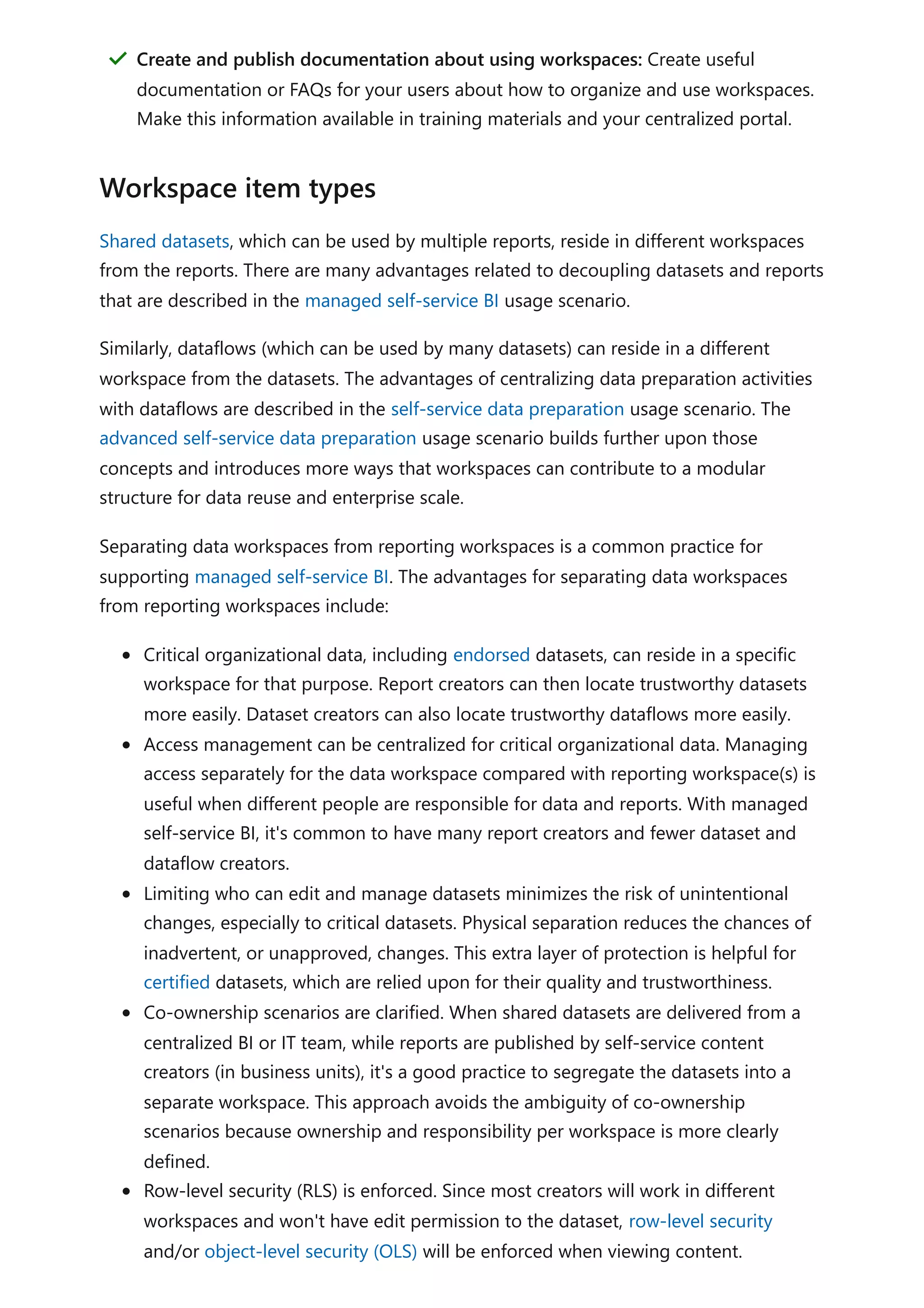 Shared datasets, which can be used by multiple reports, reside in different workspaces
from the reports. There are many advantages related to decoupling datasets and reports
that are described in the managed self-service BI usage scenario.
Similarly, dataflows (which can be used by many datasets) can reside in a different
workspace from the datasets. The advantages of centralizing data preparation activities
with dataflows are described in the self-service data preparation usage scenario. The
advanced self-service data preparation usage scenario builds further upon those
concepts and introduces more ways that workspaces can contribute to a modular
structure for data reuse and enterprise scale.
Separating data workspaces from reporting workspaces is a common practice for
supporting managed self-service BI. The advantages for separating data workspaces
from reporting workspaces include:
Critical organizational data, including endorsed datasets, can reside in a specific
workspace for that purpose. Report creators can then locate trustworthy datasets
more easily. Dataset creators can also locate trustworthy dataflows more easily.
Access management can be centralized for critical organizational data. Managing
access separately for the data workspace compared with reporting workspace(s) is
useful when different people are responsible for data and reports. With managed
self-service BI, it's common to have many report creators and fewer dataset and
dataflow creators.
Limiting who can edit and manage datasets minimizes the risk of unintentional
changes, especially to critical datasets. Physical separation reduces the chances of
inadvertent, or unapproved, changes. This extra layer of protection is helpful for
certified datasets, which are relied upon for their quality and trustworthiness.
Co-ownership scenarios are clarified. When shared datasets are delivered from a
centralized BI or IT team, while reports are published by self-service content
creators (in business units), it's a good practice to segregate the datasets into a
separate workspace. This approach avoids the ambiguity of co-ownership
scenarios because ownership and responsibility per workspace is more clearly
defined.
Row-level security (RLS) is enforced. Since most creators will work in different
workspaces and won't have edit permission to the dataset, row-level security
and/or object-level security (OLS) will be enforced when viewing content.
Create and publish documentation about using workspaces: Create useful
documentation or FAQs for your users about how to organize and use workspaces.
Make this information available in training materials and your centralized portal.
＂
Workspace item types
 