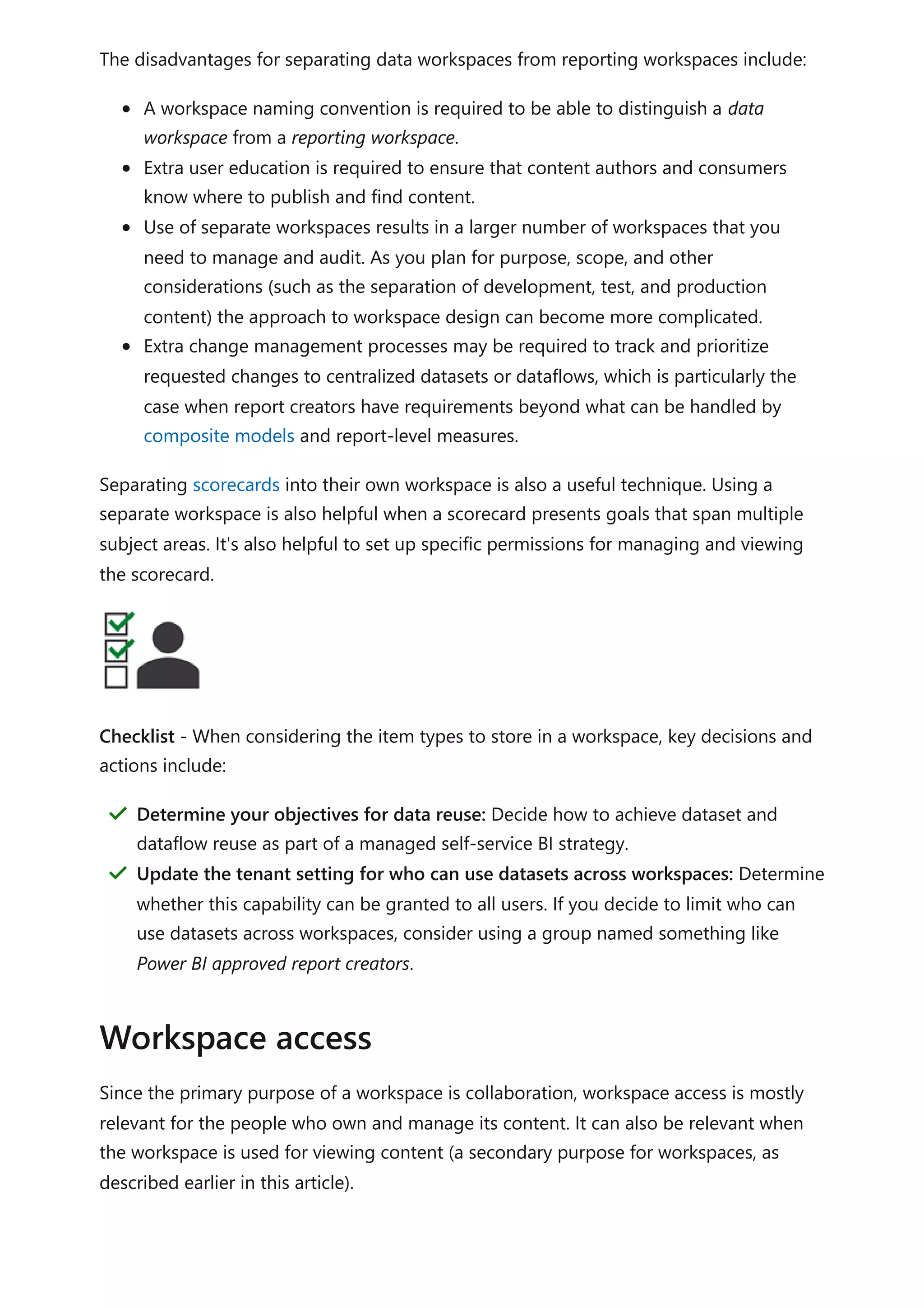 The disadvantages for separating data workspaces from reporting workspaces include:
A workspace naming convention is required to be able to distinguish a data
workspace from a reporting workspace.
Extra user education is required to ensure that content authors and consumers
know where to publish and find content.
Use of separate workspaces results in a larger number of workspaces that you
need to manage and audit. As you plan for purpose, scope, and other
considerations (such as the separation of development, test, and production
content) the approach to workspace design can become more complicated.
Extra change management processes may be required to track and prioritize
requested changes to centralized datasets or dataflows, which is particularly the
case when report creators have requirements beyond what can be handled by
composite models and report-level measures.
Separating scorecards into their own workspace is also a useful technique. Using a
separate workspace is also helpful when a scorecard presents goals that span multiple
subject areas. It's also helpful to set up specific permissions for managing and viewing
the scorecard.
Checklist - When considering the item types to store in a workspace, key decisions and
actions include:
Since the primary purpose of a workspace is collaboration, workspace access is mostly
relevant for the people who own and manage its content. It can also be relevant when
the workspace is used for viewing content (a secondary purpose for workspaces, as
described earlier in this article).
Determine your objectives for data reuse: Decide how to achieve dataset and
dataflow reuse as part of a managed self-service BI strategy.
＂
Update the tenant setting for who can use datasets across workspaces: Determine
whether this capability can be granted to all users. If you decide to limit who can
use datasets across workspaces, consider using a group named something like
Power BI approved report creators.
＂
Workspace access
 