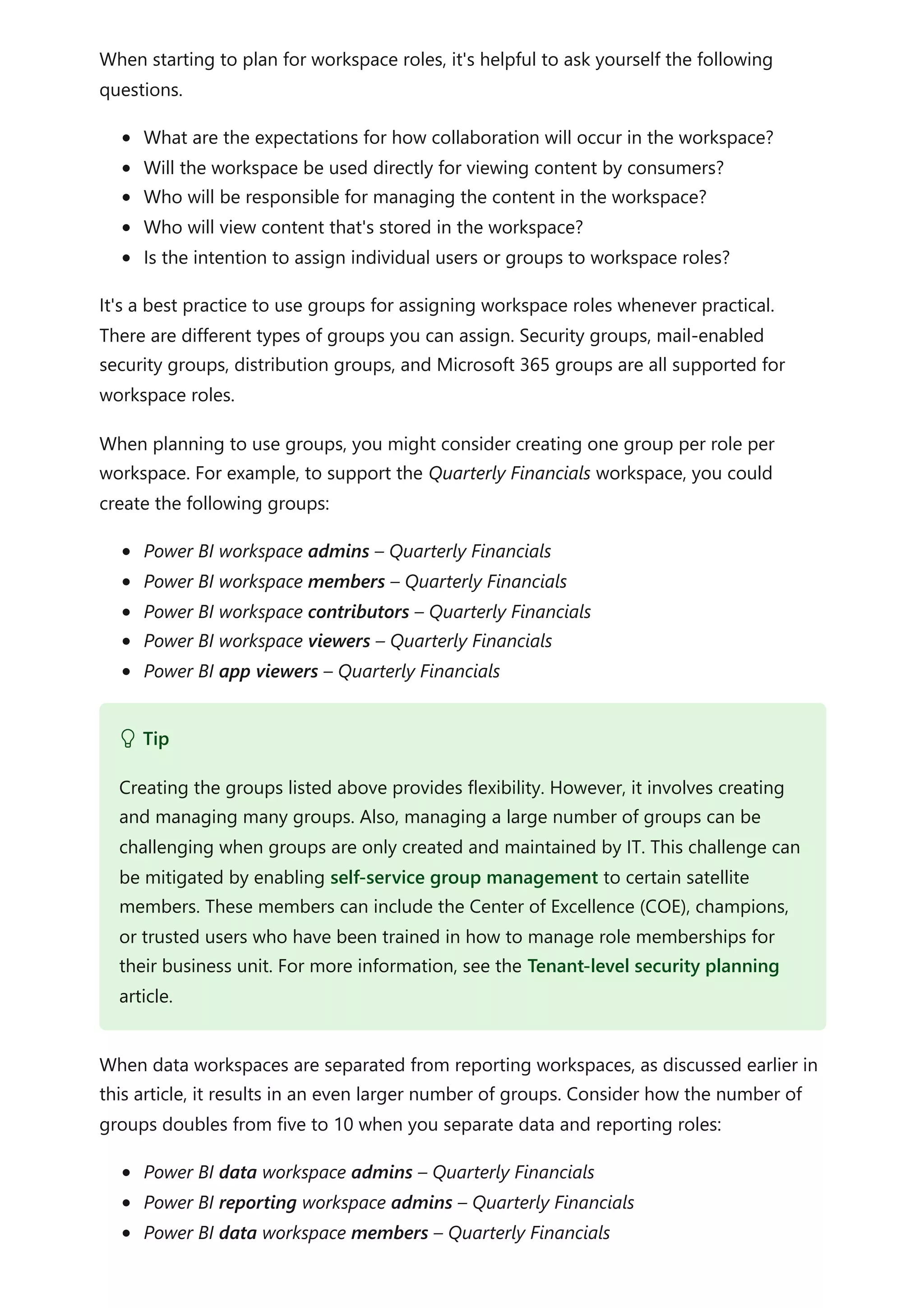 When starting to plan for workspace roles, it's helpful to ask yourself the following
questions.
What are the expectations for how collaboration will occur in the workspace?
Will the workspace be used directly for viewing content by consumers?
Who will be responsible for managing the content in the workspace?
Who will view content that's stored in the workspace?
Is the intention to assign individual users or groups to workspace roles?
It's a best practice to use groups for assigning workspace roles whenever practical.
There are different types of groups you can assign. Security groups, mail-enabled
security groups, distribution groups, and Microsoft 365 groups are all supported for
workspace roles.
When planning to use groups, you might consider creating one group per role per
workspace. For example, to support the Quarterly Financials workspace, you could
create the following groups:
Power BI workspace admins – Quarterly Financials
Power BI workspace members – Quarterly Financials
Power BI workspace contributors – Quarterly Financials
Power BI workspace viewers – Quarterly Financials
Power BI app viewers – Quarterly Financials
When data workspaces are separated from reporting workspaces, as discussed earlier in
this article, it results in an even larger number of groups. Consider how the number of
groups doubles from five to 10 when you separate data and reporting roles:
Power BI data workspace admins – Quarterly Financials
Power BI reporting workspace admins – Quarterly Financials
Power BI data workspace members – Quarterly Financials
 Tip
Creating the groups listed above provides flexibility. However, it involves creating
and managing many groups. Also, managing a large number of groups can be
challenging when groups are only created and maintained by IT. This challenge can
be mitigated by enabling self-service group management to certain satellite
members. These members can include the Center of Excellence (COE), champions,
or trusted users who have been trained in how to manage role memberships for
their business unit. For more information, see the Tenant-level security planning
article.
 