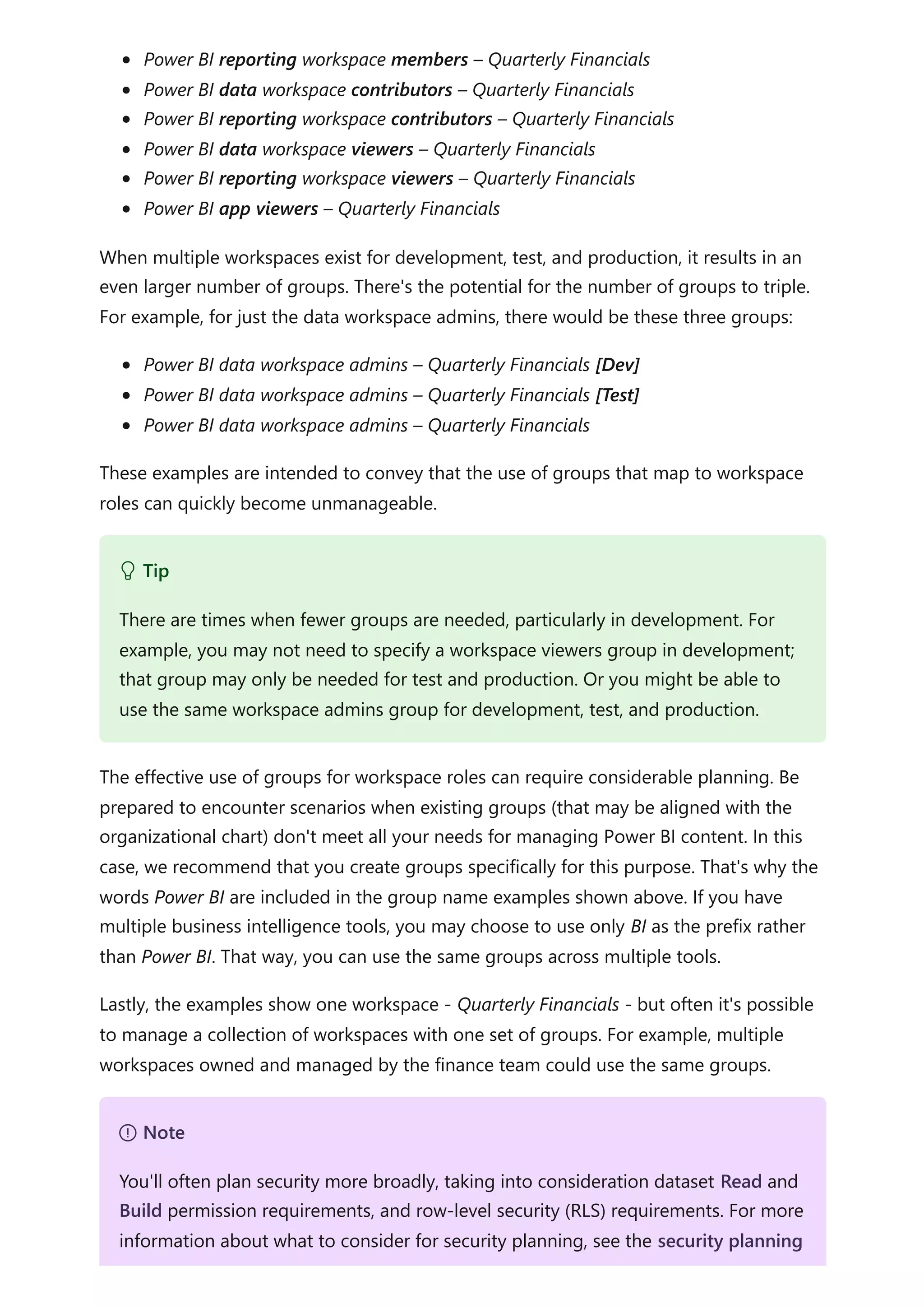 Power BI reporting workspace members – Quarterly Financials
Power BI data workspace contributors – Quarterly Financials
Power BI reporting workspace contributors – Quarterly Financials
Power BI data workspace viewers – Quarterly Financials
Power BI reporting workspace viewers – Quarterly Financials
Power BI app viewers – Quarterly Financials
When multiple workspaces exist for development, test, and production, it results in an
even larger number of groups. There's the potential for the number of groups to triple.
For example, for just the data workspace admins, there would be these three groups:
Power BI data workspace admins – Quarterly Financials [Dev]
Power BI data workspace admins – Quarterly Financials [Test]
Power BI data workspace admins – Quarterly Financials
These examples are intended to convey that the use of groups that map to workspace
roles can quickly become unmanageable.
The effective use of groups for workspace roles can require considerable planning. Be
prepared to encounter scenarios when existing groups (that may be aligned with the
organizational chart) don't meet all your needs for managing Power BI content. In this
case, we recommend that you create groups specifically for this purpose. That's why the
words Power BI are included in the group name examples shown above. If you have
multiple business intelligence tools, you may choose to use only BI as the prefix rather
than Power BI. That way, you can use the same groups across multiple tools.
Lastly, the examples show one workspace - Quarterly Financials - but often it's possible
to manage a collection of workspaces with one set of groups. For example, multiple
workspaces owned and managed by the finance team could use the same groups.
 Tip
There are times when fewer groups are needed, particularly in development. For
example, you may not need to specify a workspace viewers group in development;
that group may only be needed for test and production. Or you might be able to
use the same workspace admins group for development, test, and production.
７ Note
You'll often plan security more broadly, taking into consideration dataset Read and
Build permission requirements, and row-level security (RLS) requirements. For more
information about what to consider for security planning, see the security planning
 