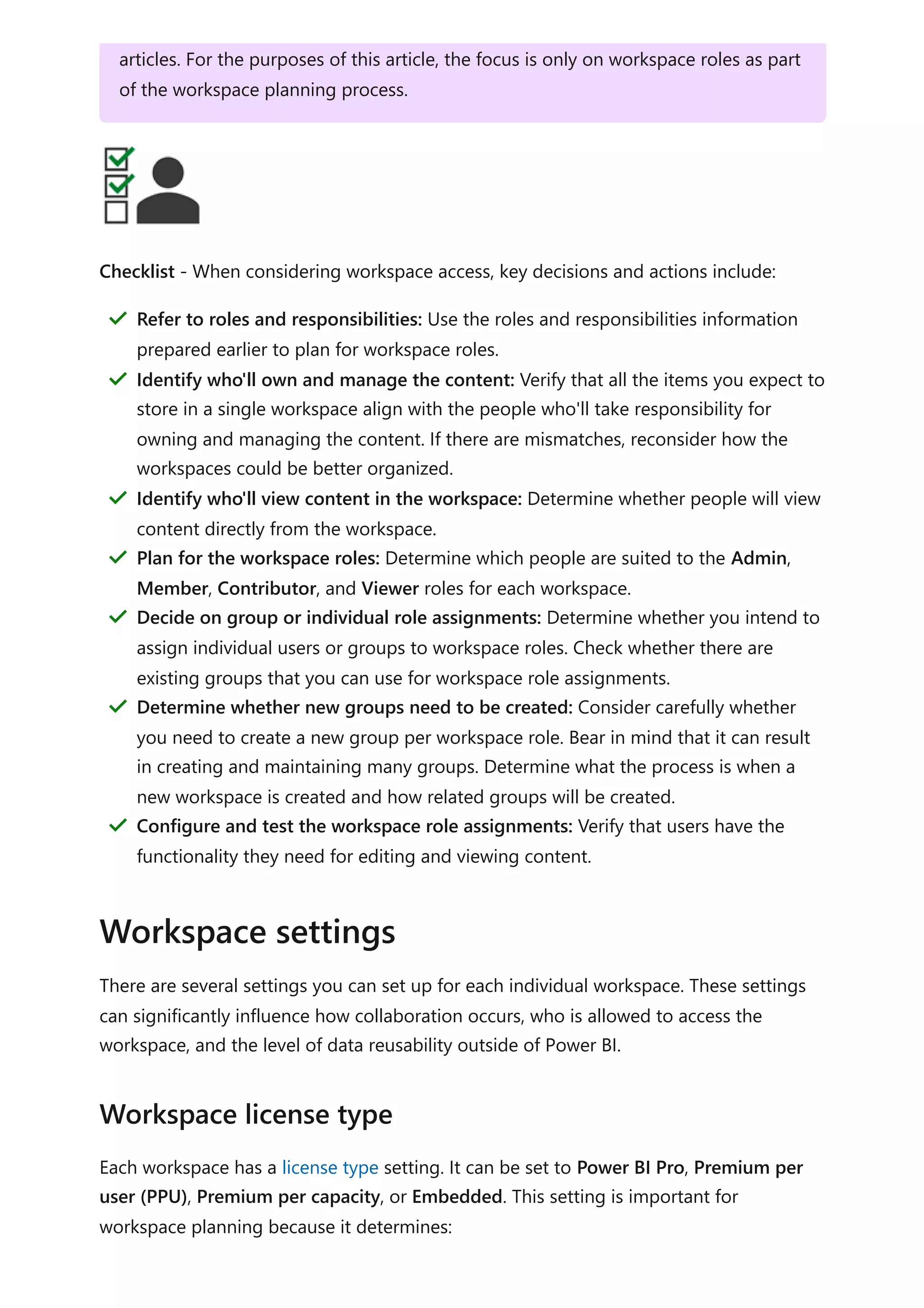 Checklist - When considering workspace access, key decisions and actions include:
There are several settings you can set up for each individual workspace. These settings
can significantly influence how collaboration occurs, who is allowed to access the
workspace, and the level of data reusability outside of Power BI.
Each workspace has a license type setting. It can be set to Power BI Pro, Premium per
user (PPU), Premium per capacity, or Embedded. This setting is important for
workspace planning because it determines:
articles. For the purposes of this article, the focus is only on workspace roles as part
of the workspace planning process.
Refer to roles and responsibilities: Use the roles and responsibilities information
prepared earlier to plan for workspace roles.
＂
Identify who'll own and manage the content: Verify that all the items you expect to
store in a single workspace align with the people who'll take responsibility for
owning and managing the content. If there are mismatches, reconsider how the
workspaces could be better organized.
＂
Identify who'll view content in the workspace: Determine whether people will view
content directly from the workspace.
＂
Plan for the workspace roles: Determine which people are suited to the Admin,
Member, Contributor, and Viewer roles for each workspace.
＂
Decide on group or individual role assignments: Determine whether you intend to
assign individual users or groups to workspace roles. Check whether there are
existing groups that you can use for workspace role assignments.
＂
Determine whether new groups need to be created: Consider carefully whether
you need to create a new group per workspace role. Bear in mind that it can result
in creating and maintaining many groups. Determine what the process is when a
new workspace is created and how related groups will be created.
＂
Configure and test the workspace role assignments: Verify that users have the
functionality they need for editing and viewing content.
＂
Workspace settings
Workspace license type
 