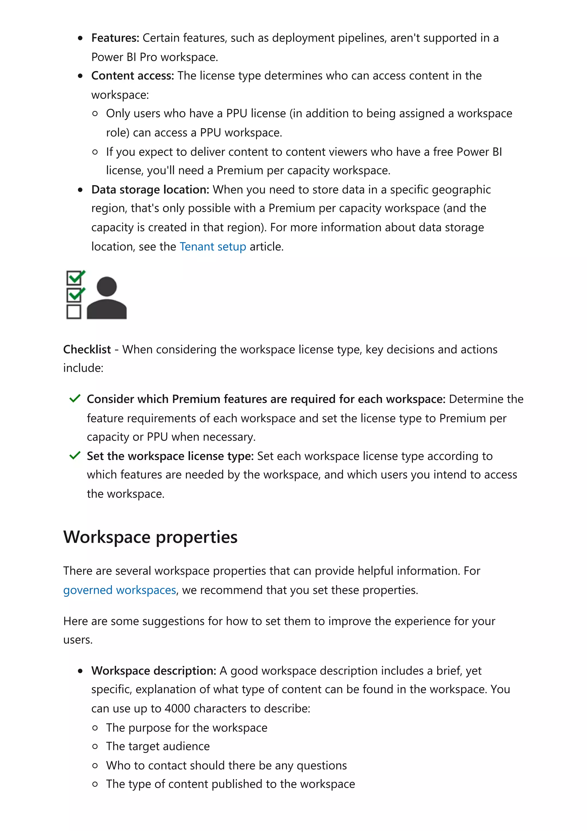 Features: Certain features, such as deployment pipelines, aren't supported in a
Power BI Pro workspace.
Content access: The license type determines who can access content in the
workspace:
Only users who have a PPU license (in addition to being assigned a workspace
role) can access a PPU workspace.
If you expect to deliver content to content viewers who have a free Power BI
license, you'll need a Premium per capacity workspace.
Data storage location: When you need to store data in a specific geographic
region, that's only possible with a Premium per capacity workspace (and the
capacity is created in that region). For more information about data storage
location, see the Tenant setup article.
Checklist - When considering the workspace license type, key decisions and actions
include:
There are several workspace properties that can provide helpful information. For
governed workspaces, we recommend that you set these properties.
Here are some suggestions for how to set them to improve the experience for your
users.
Workspace description: A good workspace description includes a brief, yet
specific, explanation of what type of content can be found in the workspace. You
can use up to 4000 characters to describe:
The purpose for the workspace
The target audience
Who to contact should there be any questions
The type of content published to the workspace
Consider which Premium features are required for each workspace: Determine the
feature requirements of each workspace and set the license type to Premium per
capacity or PPU when necessary.
＂
Set the workspace license type: Set each workspace license type according to
which features are needed by the workspace, and which users you intend to access
the workspace.
＂
Workspace properties
 