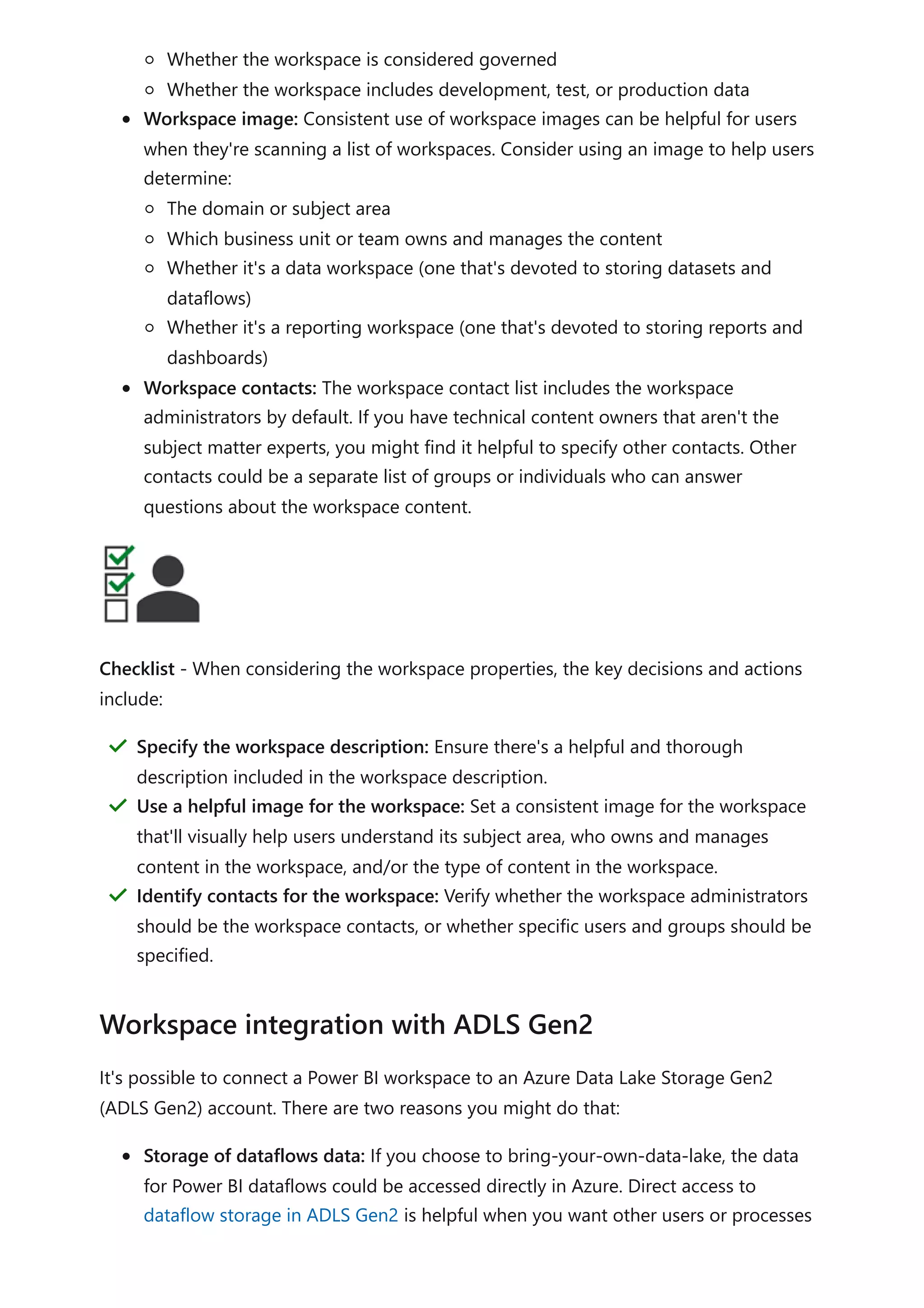 Whether the workspace is considered governed
Whether the workspace includes development, test, or production data
Workspace image: Consistent use of workspace images can be helpful for users
when they're scanning a list of workspaces. Consider using an image to help users
determine:
The domain or subject area
Which business unit or team owns and manages the content
Whether it's a data workspace (one that's devoted to storing datasets and
dataflows)
Whether it's a reporting workspace (one that's devoted to storing reports and
dashboards)
Workspace contacts: The workspace contact list includes the workspace
administrators by default. If you have technical content owners that aren't the
subject matter experts, you might find it helpful to specify other contacts. Other
contacts could be a separate list of groups or individuals who can answer
questions about the workspace content.
Checklist - When considering the workspace properties, the key decisions and actions
include:
It's possible to connect a Power BI workspace to an Azure Data Lake Storage Gen2
(ADLS Gen2) account. There are two reasons you might do that:
Storage of dataflows data: If you choose to bring-your-own-data-lake, the data
for Power BI dataflows could be accessed directly in Azure. Direct access to
dataflow storage in ADLS Gen2 is helpful when you want other users or processes
Specify the workspace description: Ensure there's a helpful and thorough
description included in the workspace description.
＂
Use a helpful image for the workspace: Set a consistent image for the workspace
that'll visually help users understand its subject area, who owns and manages
content in the workspace, and/or the type of content in the workspace.
＂
Identify contacts for the workspace: Verify whether the workspace administrators
should be the workspace contacts, or whether specific users and groups should be
specified.
＂
Workspace integration with ADLS Gen2
 