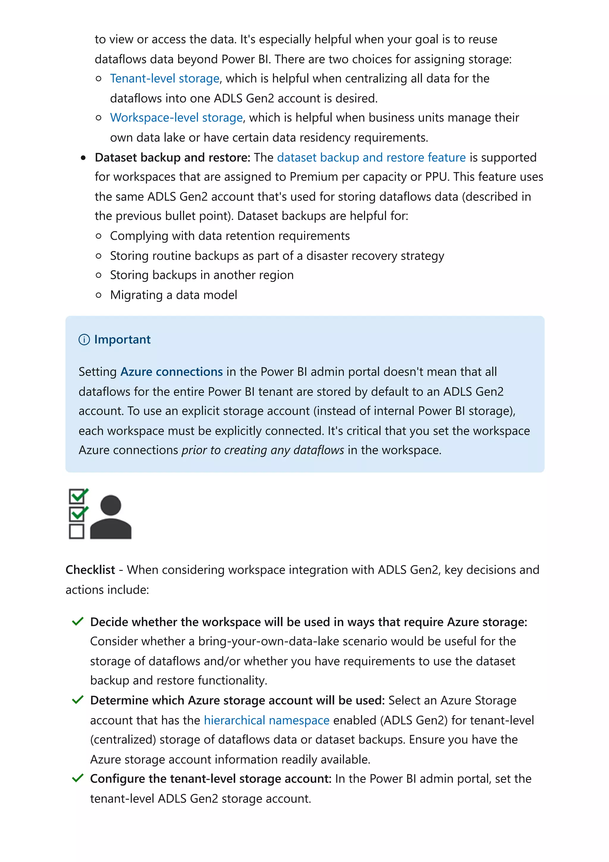 to view or access the data. It's especially helpful when your goal is to reuse
dataflows data beyond Power BI. There are two choices for assigning storage:
Tenant-level storage, which is helpful when centralizing all data for the
dataflows into one ADLS Gen2 account is desired.
Workspace-level storage, which is helpful when business units manage their
own data lake or have certain data residency requirements.
Dataset backup and restore: The dataset backup and restore feature is supported
for workspaces that are assigned to Premium per capacity or PPU. This feature uses
the same ADLS Gen2 account that's used for storing dataflows data (described in
the previous bullet point). Dataset backups are helpful for:
Complying with data retention requirements
Storing routine backups as part of a disaster recovery strategy
Storing backups in another region
Migrating a data model
Checklist - When considering workspace integration with ADLS Gen2, key decisions and
actions include:
） Important
Setting Azure connections in the Power BI admin portal doesn't mean that all
dataflows for the entire Power BI tenant are stored by default to an ADLS Gen2
account. To use an explicit storage account (instead of internal Power BI storage),
each workspace must be explicitly connected. It's critical that you set the workspace
Azure connections prior to creating any dataflows in the workspace.
Decide whether the workspace will be used in ways that require Azure storage:
Consider whether a bring-your-own-data-lake scenario would be useful for the
storage of dataflows and/or whether you have requirements to use the dataset
backup and restore functionality.
＂
Determine which Azure storage account will be used: Select an Azure Storage
account that has the hierarchical namespace enabled (ADLS Gen2) for tenant-level
(centralized) storage of dataflows data or dataset backups. Ensure you have the
Azure storage account information readily available.
＂
Configure the tenant-level storage account: In the Power BI admin portal, set the
tenant-level ADLS Gen2 storage account.
＂
 
