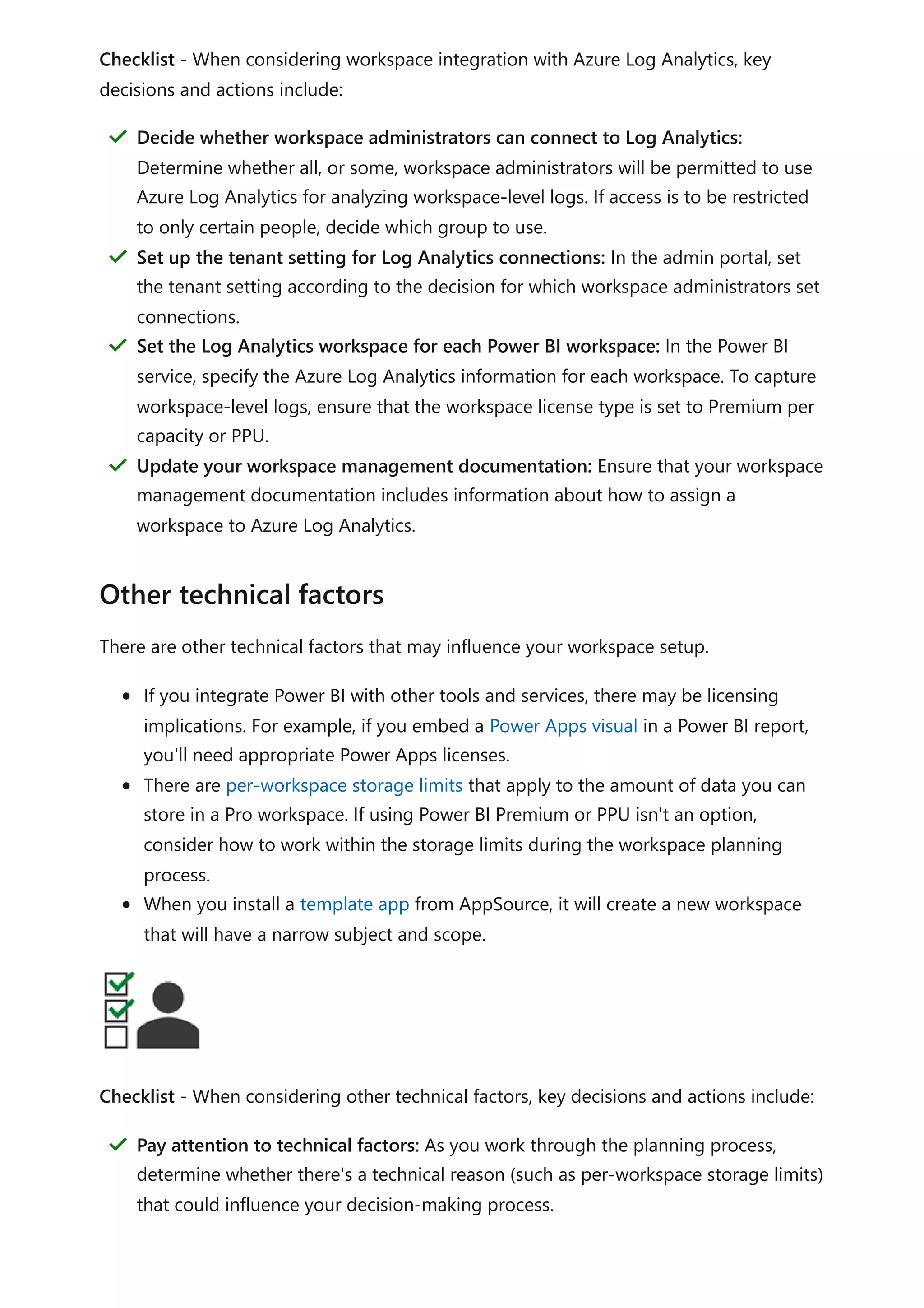 Checklist - When considering workspace integration with Azure Log Analytics, key
decisions and actions include:
There are other technical factors that may influence your workspace setup.
If you integrate Power BI with other tools and services, there may be licensing
implications. For example, if you embed a Power Apps visual in a Power BI report,
you'll need appropriate Power Apps licenses.
There are per-workspace storage limits that apply to the amount of data you can
store in a Pro workspace. If using Power BI Premium or PPU isn't an option,
consider how to work within the storage limits during the workspace planning
process.
When you install a template app from AppSource, it will create a new workspace
that will have a narrow subject and scope.
Checklist - When considering other technical factors, key decisions and actions include:
Decide whether workspace administrators can connect to Log Analytics:
Determine whether all, or some, workspace administrators will be permitted to use
Azure Log Analytics for analyzing workspace-level logs. If access is to be restricted
to only certain people, decide which group to use.
＂
Set up the tenant setting for Log Analytics connections: In the admin portal, set
the tenant setting according to the decision for which workspace administrators set
connections.
＂
Set the Log Analytics workspace for each Power BI workspace: In the Power BI
service, specify the Azure Log Analytics information for each workspace. To capture
workspace-level logs, ensure that the workspace license type is set to Premium per
capacity or PPU.
＂
Update your workspace management documentation: Ensure that your workspace
management documentation includes information about how to assign a
workspace to Azure Log Analytics.
＂
Other technical factors
Pay attention to technical factors: As you work through the planning process,
determine whether there's a technical reason (such as per-workspace storage limits)
that could influence your decision-making process.
＂
 