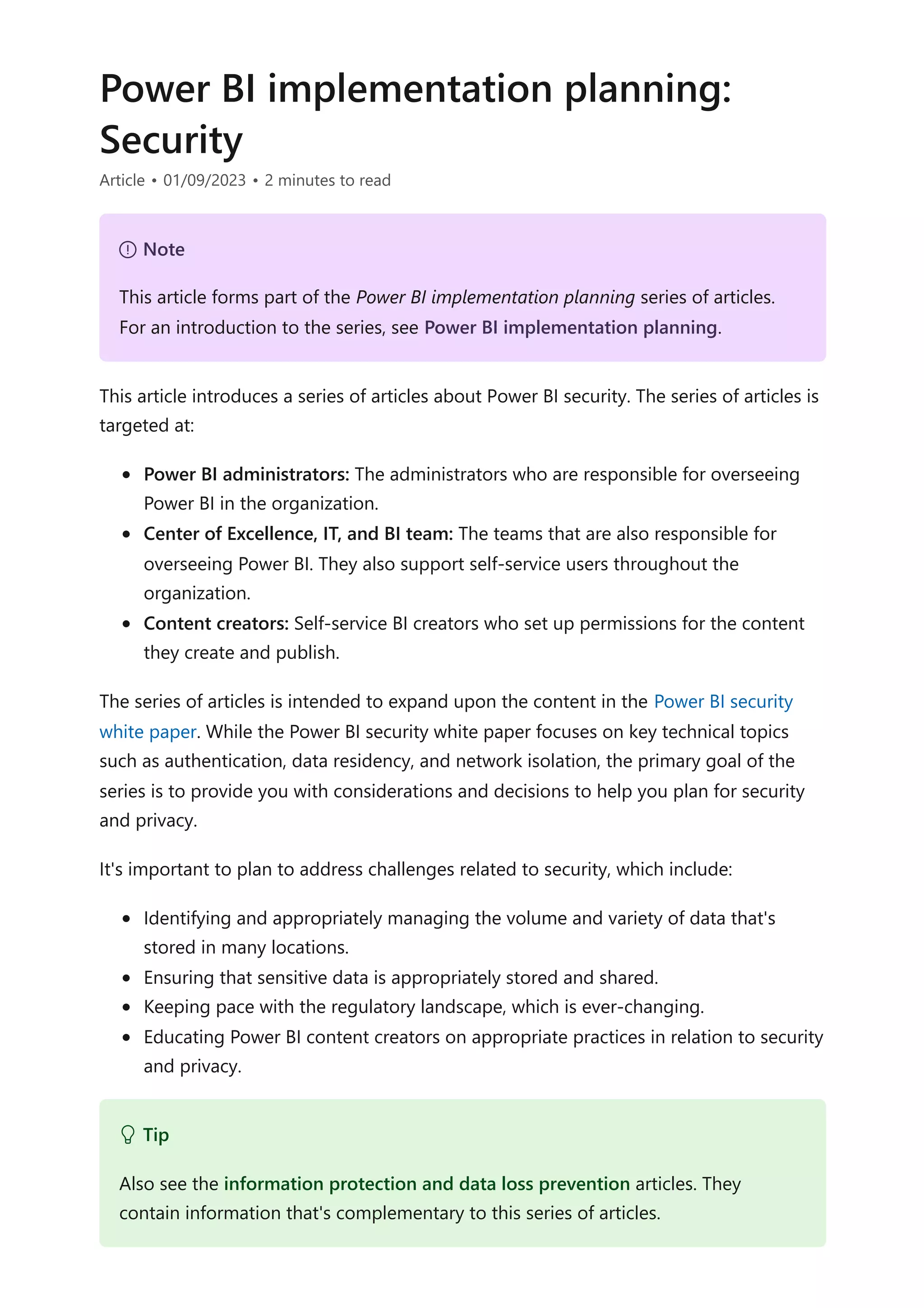Power BI implementation planning:
Security
Article • 01/09/2023 • 2 minutes to read
This article introduces a series of articles about Power BI security. The series of articles is
targeted at:
Power BI administrators: The administrators who are responsible for overseeing
Power BI in the organization.
Center of Excellence, IT, and BI team: The teams that are also responsible for
overseeing Power BI. They also support self-service users throughout the
organization.
Content creators: Self-service BI creators who set up permissions for the content
they create and publish.
The series of articles is intended to expand upon the content in the Power BI security
white paper. While the Power BI security white paper focuses on key technical topics
such as authentication, data residency, and network isolation, the primary goal of the
series is to provide you with considerations and decisions to help you plan for security
and privacy.
It's important to plan to address challenges related to security, which include:
Identifying and appropriately managing the volume and variety of data that's
stored in many locations.
Ensuring that sensitive data is appropriately stored and shared.
Keeping pace with the regulatory landscape, which is ever-changing.
Educating Power BI content creators on appropriate practices in relation to security
and privacy.
７ Note
This article forms part of the Power BI implementation planning series of articles.
For an introduction to the series, see Power BI implementation planning.
 Tip
Also see the information protection and data loss prevention articles. They
contain information that's complementary to this series of articles.
 