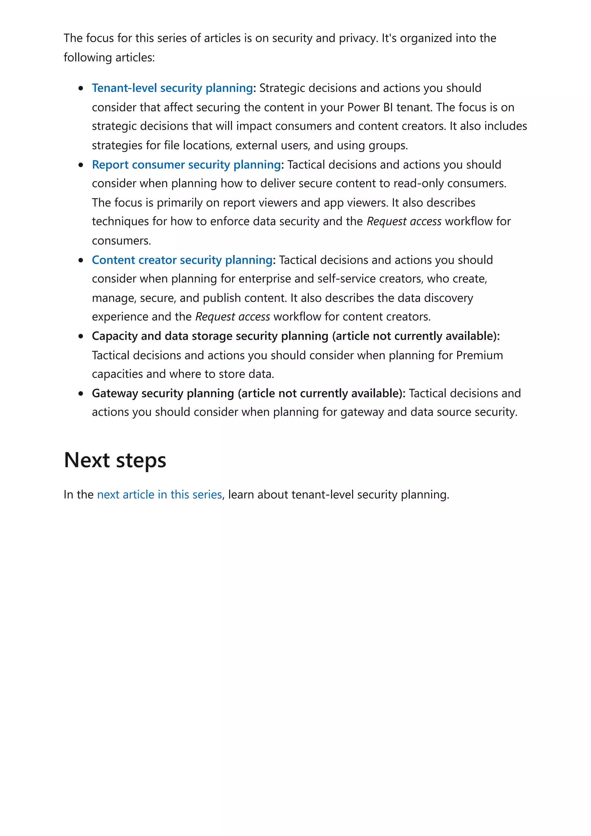 The focus for this series of articles is on security and privacy. It's organized into the
following articles:
Tenant-level security planning: Strategic decisions and actions you should
consider that affect securing the content in your Power BI tenant. The focus is on
strategic decisions that will impact consumers and content creators. It also includes
strategies for file locations, external users, and using groups.
Report consumer security planning: Tactical decisions and actions you should
consider when planning how to deliver secure content to read-only consumers.
The focus is primarily on report viewers and app viewers. It also describes
techniques for how to enforce data security and the Request access workflow for
consumers.
Content creator security planning: Tactical decisions and actions you should
consider when planning for enterprise and self-service creators, who create,
manage, secure, and publish content. It also describes the data discovery
experience and the Request access workflow for content creators.
Capacity and data storage security planning (article not currently available):
Tactical decisions and actions you should consider when planning for Premium
capacities and where to store data.
Gateway security planning (article not currently available): Tactical decisions and
actions you should consider when planning for gateway and data source security.
In the next article in this series, learn about tenant-level security planning.
Next steps
 