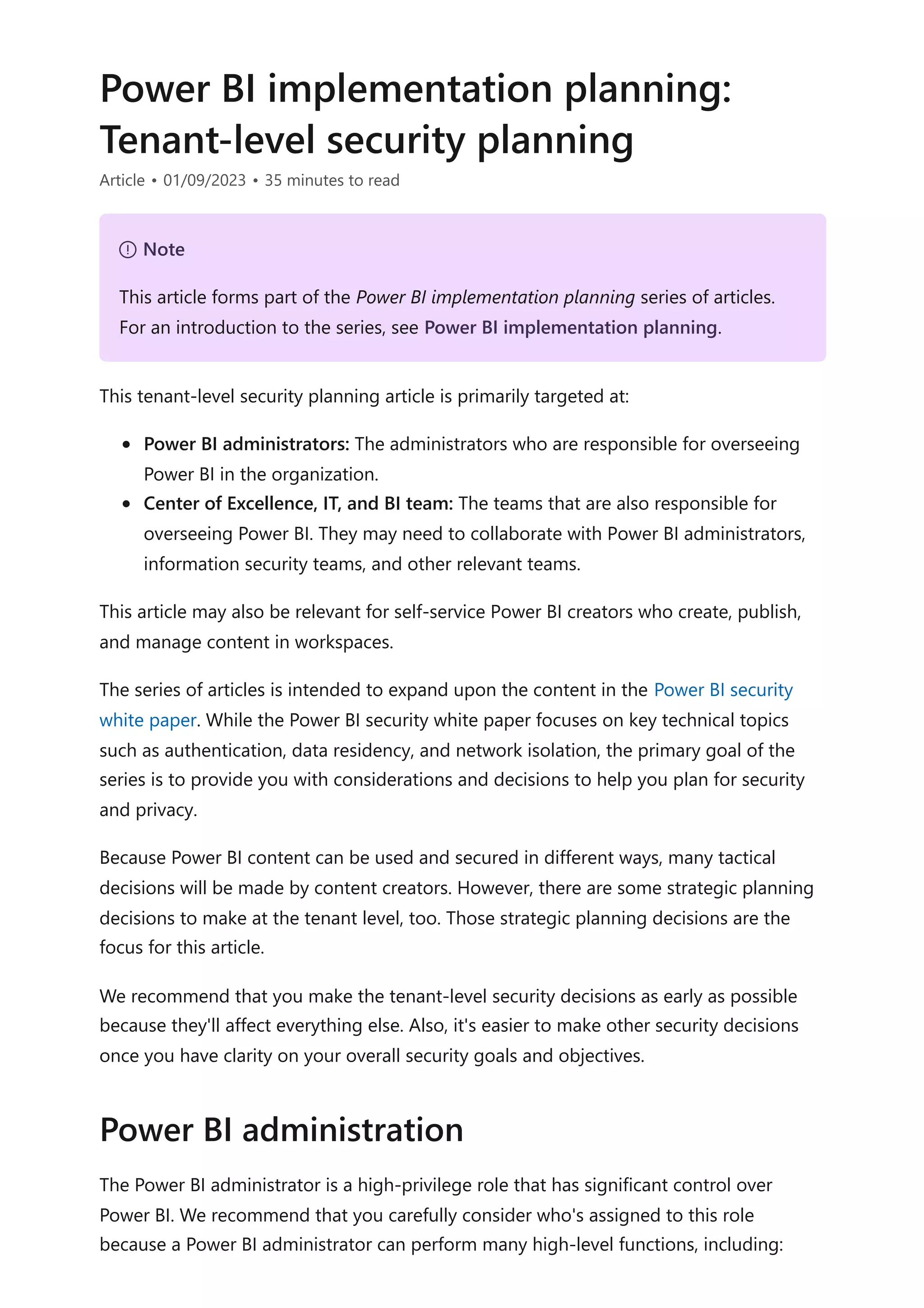Power BI implementation planning:
Tenant-level security planning
Article • 01/09/2023 • 35 minutes to read
This tenant-level security planning article is primarily targeted at:
Power BI administrators: The administrators who are responsible for overseeing
Power BI in the organization.
Center of Excellence, IT, and BI team: The teams that are also responsible for
overseeing Power BI. They may need to collaborate with Power BI administrators,
information security teams, and other relevant teams.
This article may also be relevant for self-service Power BI creators who create, publish,
and manage content in workspaces.
The series of articles is intended to expand upon the content in the Power BI security
white paper. While the Power BI security white paper focuses on key technical topics
such as authentication, data residency, and network isolation, the primary goal of the
series is to provide you with considerations and decisions to help you plan for security
and privacy.
Because Power BI content can be used and secured in different ways, many tactical
decisions will be made by content creators. However, there are some strategic planning
decisions to make at the tenant level, too. Those strategic planning decisions are the
focus for this article.
We recommend that you make the tenant-level security decisions as early as possible
because they'll affect everything else. Also, it's easier to make other security decisions
once you have clarity on your overall security goals and objectives.
The Power BI administrator is a high-privilege role that has significant control over
Power BI. We recommend that you carefully consider who's assigned to this role
because a Power BI administrator can perform many high-level functions, including:
７ Note
This article forms part of the Power BI implementation planning series of articles.
For an introduction to the series, see Power BI implementation planning.
Power BI administration
 