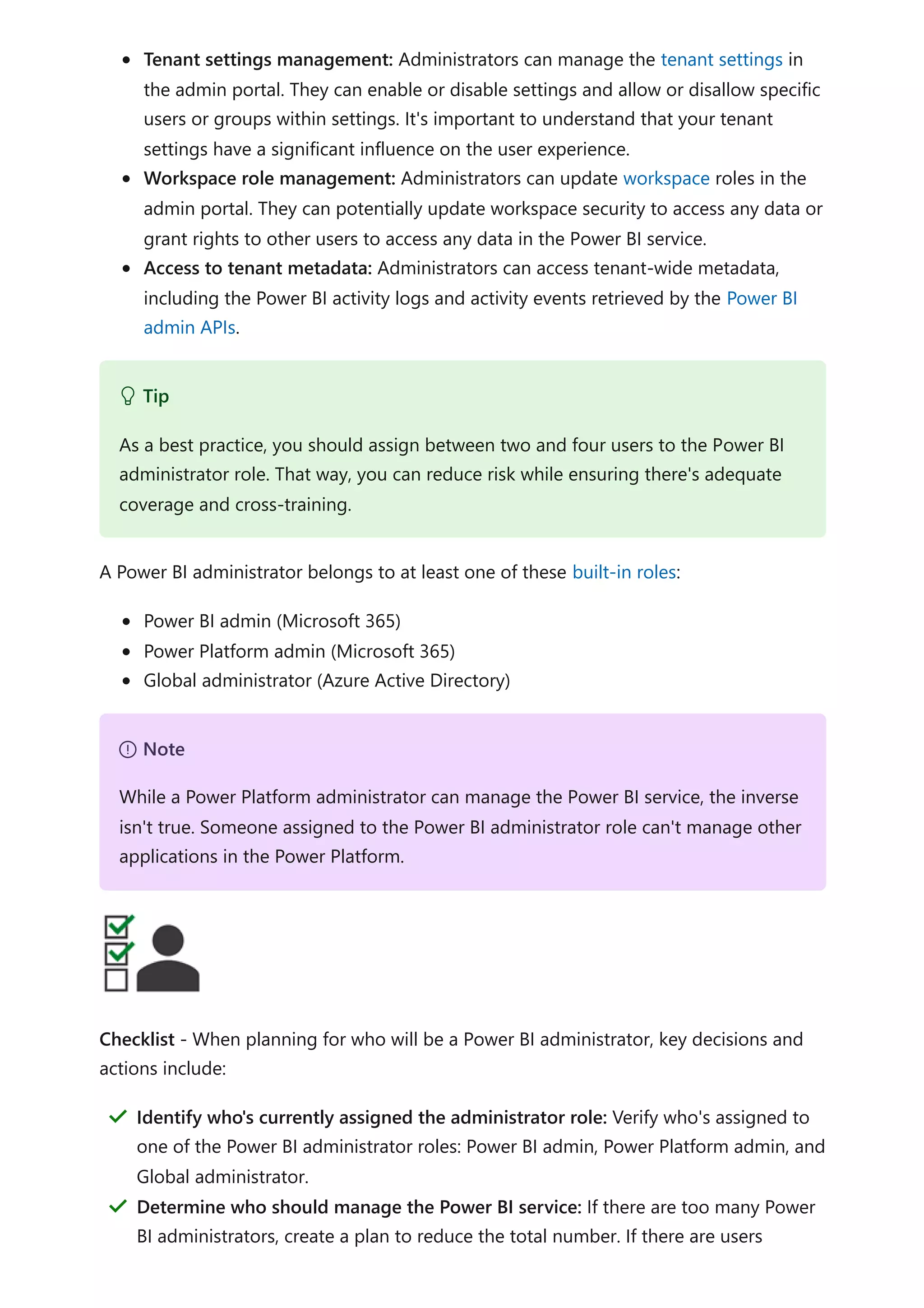 Tenant settings management: Administrators can manage the tenant settings in
the admin portal. They can enable or disable settings and allow or disallow specific
users or groups within settings. It's important to understand that your tenant
settings have a significant influence on the user experience.
Workspace role management: Administrators can update workspace roles in the
admin portal. They can potentially update workspace security to access any data or
grant rights to other users to access any data in the Power BI service.
Access to tenant metadata: Administrators can access tenant-wide metadata,
including the Power BI activity logs and activity events retrieved by the Power BI
admin APIs.
A Power BI administrator belongs to at least one of these built-in roles:
Power BI admin (Microsoft 365)
Power Platform admin (Microsoft 365)
Global administrator (Azure Active Directory)
Checklist - When planning for who will be a Power BI administrator, key decisions and
actions include:
 Tip
As a best practice, you should assign between two and four users to the Power BI
administrator role. That way, you can reduce risk while ensuring there's adequate
coverage and cross-training.
７ Note
While a Power Platform administrator can manage the Power BI service, the inverse
isn't true. Someone assigned to the Power BI administrator role can't manage other
applications in the Power Platform.
Identify who's currently assigned the administrator role: Verify who's assigned to
one of the Power BI administrator roles: Power BI admin, Power Platform admin, and
Global administrator.
＂
Determine who should manage the Power BI service: If there are too many Power
BI administrators, create a plan to reduce the total number. If there are users
＂
 